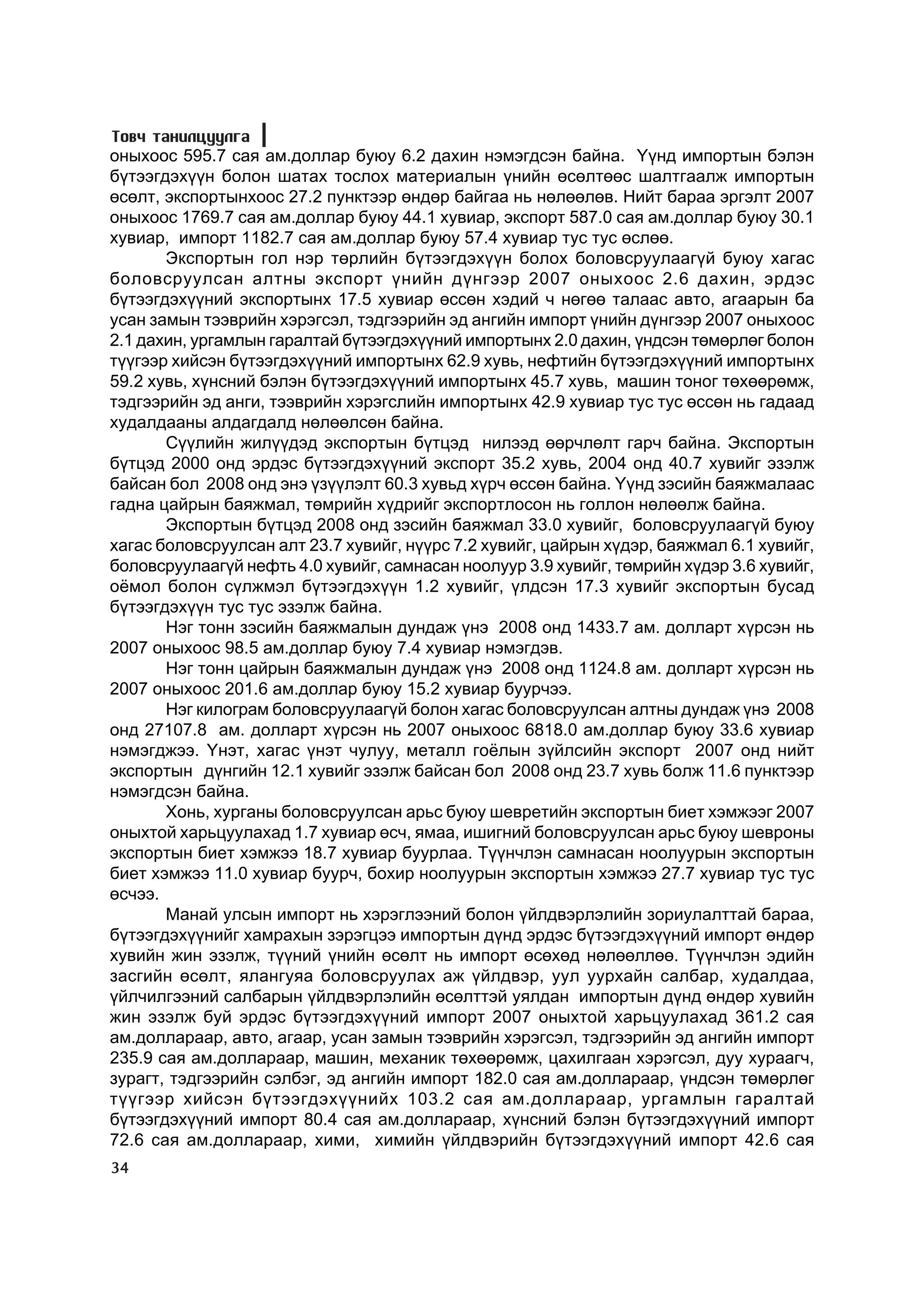 Òîâ÷ òàíèëöóóëãà
îíûõîîñ 595.7 ñàÿ àì.äîëëàð áóþó 6.2 äàõèí íýìýãäñýí áàéíà. ¯¿íä èìïîðòûí áýëýí
á¿òýýãäýõ¿¿í áîëîí øàòàõ òîñëîõ ìàòåðèàëûí ¿íèéí ºñºëòººñ øàëòãààëæ èìïîðòûí
ºñºëò, ýêñïîðòûíõîîñ 27.2 ïóíêòýýð ºíäºð áàéãàà íü íºëººëºâ. Íèéò áàðàà ýðãýëò 2007
îíûõîîñ 1769.7 ñàÿ àì.äîëëàð áóþó 44.1 õóâèàð, ýêñïîðò 587.0 ñàÿ àì.äîëëàð áóþó 30.1
õóâèàð, èìïîðò 1182.7 ñàÿ àì.äîëëàð áóþó 57.4 õóâèàð òóñ òóñ ºñëºº.
       Ýêñïîðòûí ãîë íýð òºðëèéí á¿òýýãäýõ¿¿í áîëîõ áîëîâñðóóëààã¿é áóþó õàãàñ
áîëîâñðóóëñàí àëòíû ýêñïîðò ¿íèéí ä¿íãýýð 2007 îíûõîîñ 2.6 äàõèí, ýðäýñ
á¿òýýãäýõ¿¿íèé ýêñïîðòûíõ 17.5 õóâèàð ºññºí õýäèé ÷ íºãºº òàëààñ àâòî, àãààðûí áà
óñàí çàìûí òýýâðèéí õýðýãñýë, òýäãýýðèéí ýä àíãèéí èìïîðò ¿íèéí ä¿íãýýð 2007 îíûõîîñ
2.1 äàõèí, óðãàìëûí ãàðàëòàé á¿òýýãäýõ¿¿íèé èìïîðòûíõ 2.0 äàõèí, ¿íäñýí òºìºðëºã áîëîí
ò¿¿ãýýð õèéñýí á¿òýýãäýõ¿¿íèé èìïîðòûíõ 62.9 õóâü, íåôòèéí á¿òýýãäýõ¿¿íèé èìïîðòûíõ
59.2 õóâü, õ¿íñíèé áýëýí á¿òýýãäýõ¿¿íèé èìïîðòûíõ 45.7 õóâü, ìàøèí òîíîã òºõººðºìæ,
òýäãýýðèéí ýä àíãè, òýýâðèéí õýðýãñëèéí èìïîðòûíõ 42.9 õóâèàð òóñ òóñ ºññºí íü ãàäààä
õóäàëäààíû àëäàãäàëä íºëººëñºí áàéíà.
       Ñ¿¿ëèéí æèë¿¿äýä ýêñïîðòûí á¿òöýä íèëýýä ººð÷ëºëò ãàð÷ áàéíà. Ýêñïîðòûí
á¿òöýä 2000 îíä ýðäýñ á¿òýýãäýõ¿¿íèé ýêñïîðò 35.2 õóâü, 2004 îíä 40.7 õóâèéã ýçýëæ
áàéñàí áîë 2008 îíä ýíý ¿ç¿¿ëýëò 60.3 õóâüä õ¿ð÷ ºññºí áàéíà. ¯¿íä çýñèéí áàÿæìàëààñ
ãàäíà öàéðûí áàÿæìàë, òºìðèéí õ¿äðèéã ýêñïîðòëîñîí íü ãîëëîí íºëººëæ áàéíà.
       Ýêñïîðòûí á¿òöýä 2008 îíä çýñèéí áàÿæìàë 33.0 õóâèéã, áîëîâñðóóëààã¿é áóþó
õàãàñ áîëîâñðóóëñàí àëò 23.7 õóâèéã, í¿¿ðñ 7.2 õóâèéã, öàéðûí õ¿äýð, áàÿæìàë 6.1 õóâèéã,
áîëîâñðóóëààã¿é íåôòü 4.0 õóâèéã, ñàìíàñàí íîîëóóð 3.9 õóâèéã, òºìðèéí õ¿äýð 3.6 õóâèéã,
î¸ìîë áîëîí ñ¿ëæìýë á¿òýýãäýõ¿¿í 1.2 õóâèéã, ¿ëäñýí 17.3 õóâèéã ýêñïîðòûí áóñàä
á¿òýýãäýõ¿¿í òóñ òóñ ýçýëæ áàéíà.
       Íýã òîíí çýñèéí áàÿæìàëûí äóíäàæ ¿íý 2008 îíä 1433.7 àì. äîëëàðò õ¿ðñýí íü
2007 îíûõîîñ 98.5 àì.äîëëàð áóþó 7.4 õóâèàð íýìýãäýâ.
       Íýã òîíí öàéðûí áàÿæìàëûí äóíäàæ ¿íý 2008 îíä 1124.8 àì. äîëëàðò õ¿ðñýí íü
2007 îíûõîîñ 201.6 àì.äîëëàð áóþó 15.2 õóâèàð áóóð÷ýý.
       Íýã êèëîãðàì áîëîâñðóóëààã¿é áîëîí õàãàñ áîëîâñðóóëñàí àëòíû äóíäàæ ¿íý 2008
îíä 27107.8 àì. äîëëàðò õ¿ðñýí íü 2007 îíûõîîñ 6818.0 àì.äîëëàð áóþó 33.6 õóâèàð
íýìýãäæýý. ¯íýò, õàãàñ ¿íýò ÷óëóó, ìåòàëë ãî¸ëûí ç¿éëñèéí ýêñïîðò 2007 îíä íèéò
ýêñïîðòûí ä¿íãèéí 12.1 õóâèéã ýçýëæ áàéñàí áîë 2008 îíä 23.7 õóâü áîëæ 11.6 ïóíêòýýð
íýìýãäñýí áàéíà.
       Õîíü, õóðãàíû áîëîâñðóóëñàí àðüñ áóþó øåâðåòèéí ýêñïîðòûí áèåò õýìæýýã 2007
îíûõòîé õàðüöóóëàõàä 1.7 õóâèàð ºñ÷, ÿìàà, èøèãíèé áîëîâñðóóëñàí àðüñ áóþó øåâðîíû
ýêñïîðòûí áèåò õýìæýý 18.7 õóâèàð áóóðëàà. Ò¿¿í÷ëýí ñàìíàñàí íîîëóóðûí ýêñïîðòûí
áèåò õýìæýý 11.0 õóâèàð áóóð÷, áîõèð íîîëóóðûí ýêñïîðòûí õýìæýý 27.7 õóâèàð òóñ òóñ
ºñ÷ýý.
       Ìàíàé óëñûí èìïîðò íü õýðýãëýýíèé áîëîí ¿éëäâýðëýëèéí çîðèóëàëòòàé áàðàà,
á¿òýýãäýõ¿¿íèéã õàìðàõûí çýðýãöýý èìïîðòûí ä¿íä ýðäýñ á¿òýýãäýõ¿¿íèé èìïîðò ºíäºð
õóâèéí æèí ýçýëæ, ò¿¿íèé ¿íèéí ºñºëò íü èìïîðò ºñºõºä íºëººëëºº. Ò¿¿í÷ëýí ýäèéí
çàñãèéí ºñºëò, ÿëàíãóÿà áîëîâñðóóëàõ àæ ¿éëäâýð, óóë óóðõàéí ñàëáàð, õóäàëäàà,
¿éë÷èëãýýíèé ñàëáàðûí ¿éëäâýðëýëèéí ºñºëòòýé óÿëäàí èìïîðòûí ä¿íä ºíäºð õóâèéí
æèí ýçýëæ áóé ýðäýñ á¿òýýãäýõ¿¿íèé èìïîðò 2007 îíûõòîé õàðüöóóëàõàä 361.2 ñàÿ
àì.äîëëàðààð, àâòî, àãààð, óñàí çàìûí òýýâðèéí õýðýãñýë, òýäãýýðèéí ýä àíãèéí èìïîðò
235.9 ñàÿ àì.äîëëàðààð, ìàøèí, ìåõàíèê òºõººðºìæ, öàõèëãààí õýðýãñýë, äóó õóðààã÷,
çóðàãò, òýäãýýðèéí ñýëáýã, ýä àíãèéí èìïîðò 182.0 ñàÿ àì.äîëëàðààð, ¿íäñýí òºìºðëºã
ò¿¿ãýýð õèéñýí á¿òýýãäýõ¿¿íèéõ 103.2 ñàÿ àì.äîëëàðààð, óðãàìëûí ãàðàëòàé
á¿òýýãäýõ¿¿íèé èìïîðò 80.4 ñàÿ àì.äîëëàðààð, õ¿íñíèé áýëýí á¿òýýãäýõ¿¿íèé èìïîðò
72.6 ñàÿ àì.äîëëàðààð, õèìè, õèìèéí ¿éëäâýðèéí á¿òýýãäýõ¿¿íèé èìïîðò 42.6 ñàÿ
34
 
