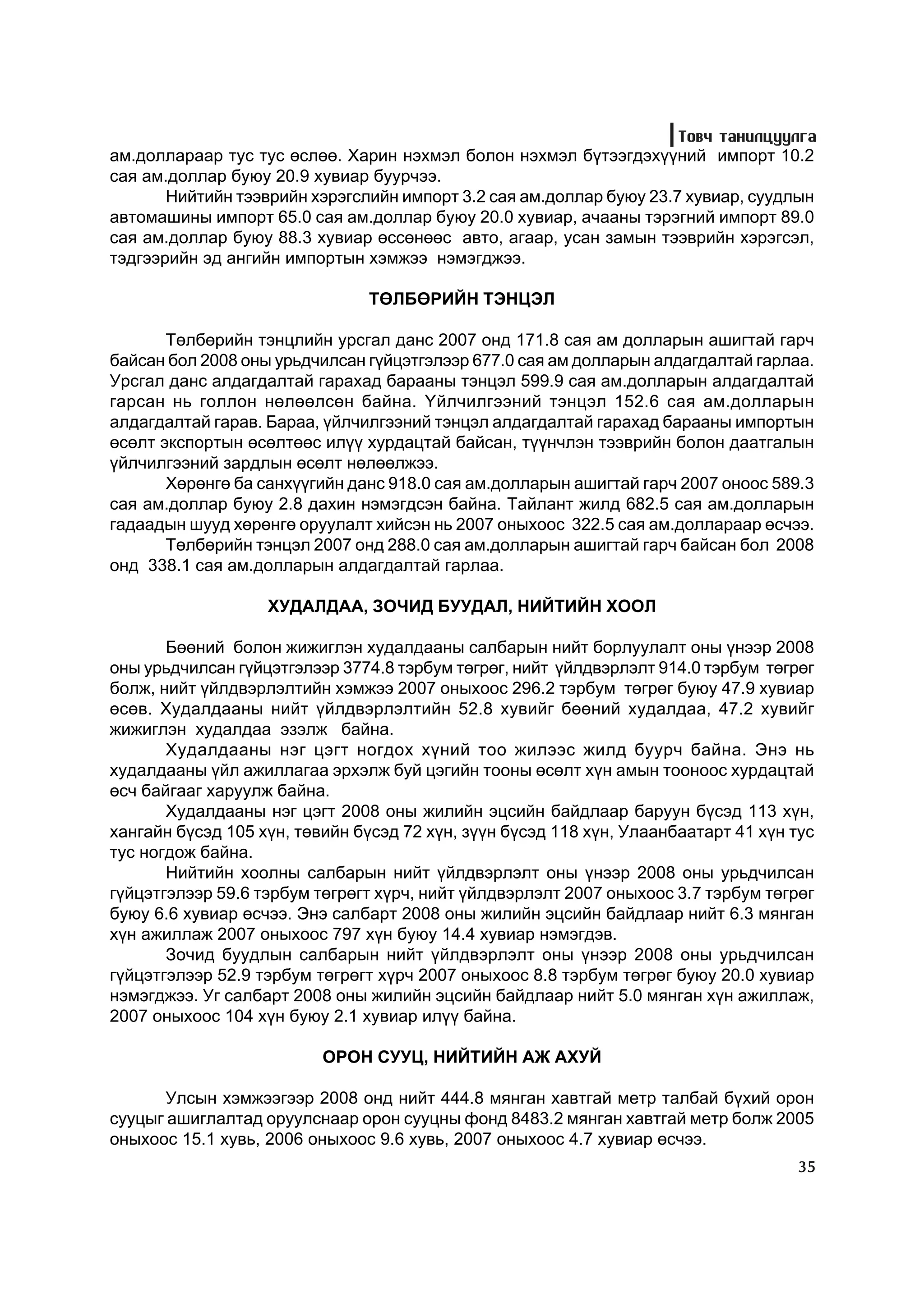Òîâ÷ òàíèëöóóëãà
àì.äîëëàðààð òóñ òóñ ºñëºº. Õàðèí íýõìýë áîëîí íýõìýë á¿òýýãäýõ¿¿íèé èìïîðò 10.2
ñàÿ àì.äîëëàð áóþó 20.9 õóâèàð áóóð÷ýý.
       Íèéòèéí òýýâðèéí õýðýãñëèéí èìïîðò 3.2 ñàÿ àì.äîëëàð áóþó 23.7 õóâèàð, ñóóäëûí
àâòîìàøèíû èìïîðò 65.0 ñàÿ àì.äîëëàð áóþó 20.0 õóâèàð, à÷ààíû òýðýãíèé èìïîðò 89.0
ñàÿ àì.äîëëàð áóþó 88.3 õóâèàð ºññºíººñ àâòî, àãààð, óñàí çàìûí òýýâðèéí õýðýãñýë,
òýäãýýðèéí ýä àíãèéí èìïîðòûí õýìæýý íýìýãäæýý.

                                ÒªËÁªÐÈÉÍ ÒÝÍÖÝË

       Òºëáºðèéí òýíöëèéí óðñãàë äàíñ 2007 îíä 171.8 ñàÿ àì äîëëàðûí àøèãòàé ãàð÷
áàéñàí áîë 2008 îíû óðüä÷èëñàí ã¿éöýòãýëýýð 677.0 ñàÿ àì äîëëàðûí àëäàãäàëòàé ãàðëàà.
Óðñãàë äàíñ àëäàãäàëòàé ãàðàõàä áàðààíû òýíöýë 599.9 ñàÿ àì.äîëëàðûí àëäàãäàëòàé
ãàðñàí íü ãîëëîí íºëººëñºí áàéíà. ¯éë÷èëãýýíèé òýíöýë 152.6 ñàÿ àì.äîëëàðûí
àëäàãäàëòàé ãàðàâ. Áàðàà, ¿éë÷èëãýýíèé òýíöýë àëäàãäàëòàé ãàðàõàä áàðààíû èìïîðòûí
ºñºëò ýêñïîðòûí ºñºëòººñ èë¿¿ õóðäàöòàé áàéñàí, ò¿¿í÷ëýí òýýâðèéí áîëîí äààòãàëûí
¿éë÷èëãýýíèé çàðäëûí ºñºëò íºëººëæýý.
       Õºðºíãº áà ñàíõ¿¿ãèéí äàíñ 918.0 ñàÿ àì.äîëëàðûí àøèãòàé ãàð÷ 2007 îíîîñ 589.3
ñàÿ àì.äîëëàð áóþó 2.8 äàõèí íýìýãäñýí áàéíà. Òàéëàíò æèëä 682.5 ñàÿ àì.äîëëàðûí
ãàäààäûí øóóä õºðºíãº îðóóëàëò õèéñýí íü 2007 îíûõîîñ 322.5 ñàÿ àì.äîëëàðààð ºñ÷ýý.
       Òºëáºðèéí òýíöýë 2007 îíä 288.0 ñàÿ àì.äîëëàðûí àøèãòàé ãàð÷ áàéñàí áîë 2008
îíä 338.1 ñàÿ àì.äîëëàðûí àëäàãäàëòàé ãàðëàà.

                   XÓÄÀËÄÀÀ, ÇÎ×ÈÄ ÁÓÓÄÀË, ÍÈÉÒÈÉÍ ÕÎÎË

       Áººíèé áîëîí æèæèãëýí õóäàëäààíû ñàëáàðûí íèéò áîðëóóëàëò îíû ¿íýýð 2008
îíû óðüä÷èëñàí ã¿éöýòãýëýýð 3774.8 òýðáóì òºãðºã, íèéò ¿éëäâýðëýëò 914.0 òýðáóì òºãðºã
áîëæ, íèéò ¿éëäâýðëýëòèéí õýìæýý 2007 îíûõîîñ 296.2 òýðáóì òºãðºã áóþó 47.9 õóâèàð
ºñºâ. Õóäàëäààíû íèéò ¿éëäâýðëýëòèéí 52.8 õóâèéã áººíèé õóäàëäàà, 47.2 õóâèéã
æèæèãëýí õóäàëäàà ýçýëæ áàéíà.
       Õóäàëäààíû íýã öýãò íîãäîõ õ¿íèé òîî æèëýýñ æèëä áóóð÷ áàéíà. Ýíý íü
õóäàëäààíû ¿éë àæèëëàãàà ýðõýëæ áóé öýãèéí òîîíû ºñºëò õ¿í àìûí òîîíîîñ õóðäàöòàé
ºñ÷ áàéãààã õàðóóëæ áàéíà.
       Õóäàëäààíû íýã öýãò 2008 îíû æèëèéí ýöñèéí áàéäëààð áàðóóí á¿ñýä 113 õ¿í,
õàíãàéí á¿ñýä 105 õ¿í, òºâèéí á¿ñýä 72 õ¿í, ç¿¿í á¿ñýä 118 õ¿í, Óëààíáààòàðò 41 õ¿í òóñ
òóñ íîãäîæ áàéíà.
       Íèéòèéí õîîëíû ñàëáàðûí íèéò ¿éëäâýðëýëò îíû ¿íýýð 2008 îíû óðüä÷èëñàí
ã¿éöýòãýëýýð 59.6 òýðáóì òºãðºãò õ¿ð÷, íèéò ¿éëäâýðëýëò 2007 îíûõîîñ 3.7 òýðáóì òºãðºã
áóþó 6.6 õóâèàð ºñ÷ýý. Ýíý ñàëáàðò 2008 îíû æèëèéí ýöñèéí áàéäëààð íèéò 6.3 ìÿíãàí
õ¿í àæèëëàæ 2007 îíûõîîñ 797 õ¿í áóþó 14.4 õóâèàð íýìýãäýâ.
       Çî÷èä áóóäëûí ñàëáàðûí íèéò ¿éëäâýðëýëò îíû ¿íýýð 2008 îíû óðüä÷èëñàí
ã¿éöýòãýëýýð 52.9 òýðáóì òºãðºãò õ¿ð÷ 2007 îíûõîîñ 8.8 òýðáóì òºãðºã áóþó 20.0 õóâèàð
íýìýãäæýý. Óã ñàëáàðò 2008 îíû æèëèéí ýöñèéí áàéäëààð íèéò 5.0 ìÿíãàí õ¿í àæèëëàæ,
2007 îíûõîîñ 104 õ¿í áóþó 2.1 õóâèàð èë¿¿ áàéíà.

                          ÎÐÎÍ ÑÓÓÖ, ÍÈÉÒÈÉÍ ÀÆ ÀÕÓÉ

       Óëñûí õýìæýýãýýð 2008 îíä íèéò 444.8 ìÿíãàí õàâòãàé ìåòð òàëáàé á¿õèé îðîí
ñóóöûã àøèãëàëòàä îðóóëñíààð îðîí ñóóöíû ôîíä 8483.2 ìÿíãàí õàâòãàé ìåòð áîëæ 2005
îíûõîîñ 15.1 õóâü, 2006 îíûõîîñ 9.6 õóâü, 2007 îíûõîîñ 4.7 õóâèàð ºñ÷ýý.
                                                                                    35
 