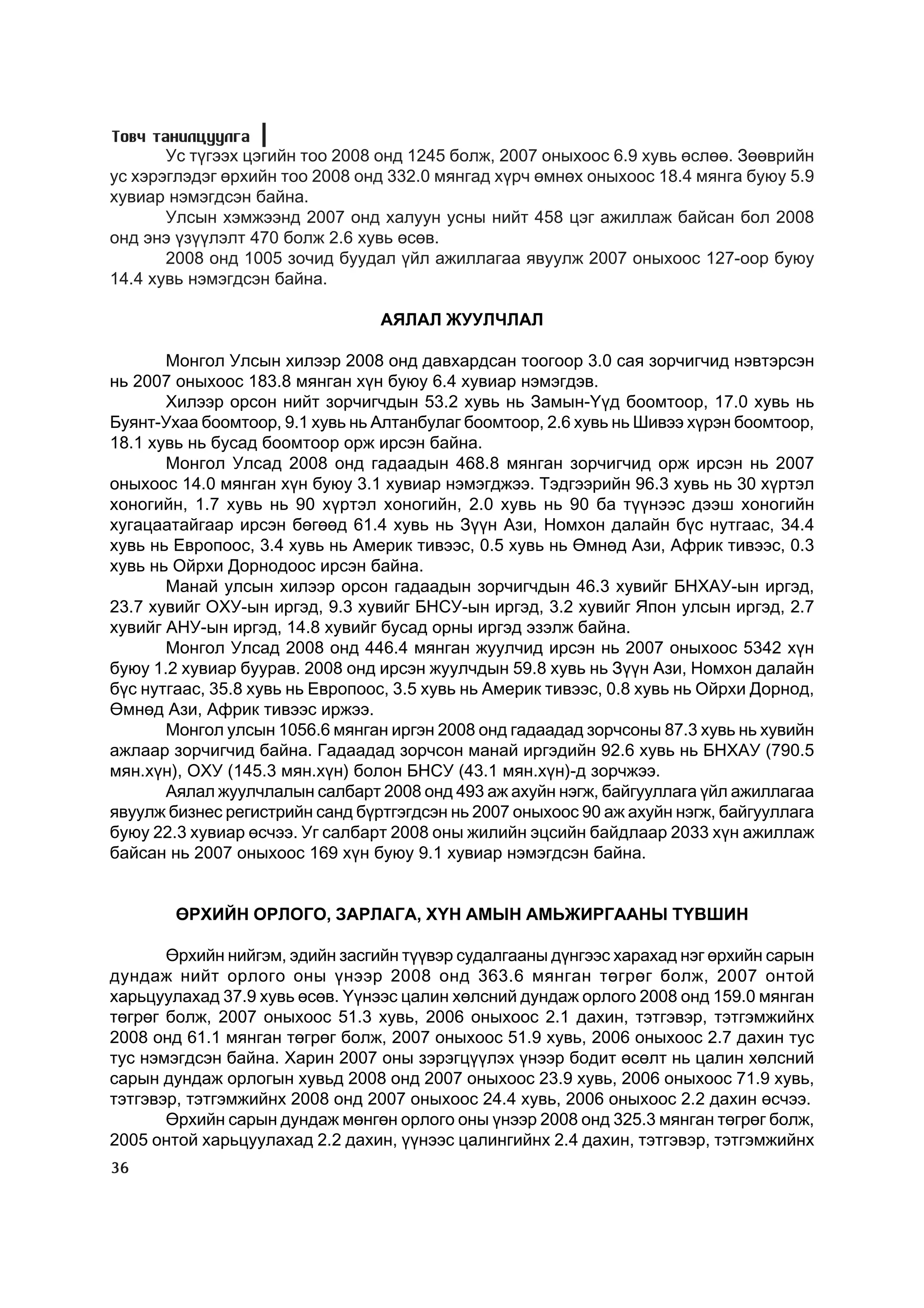 Òîâ÷ òàíèëöóóëãà
       Óñ ò¿ãýýõ öýãèéí òîî 2008 îíä 1245 áîëæ, 2007 îíûõîîñ 6.9 õóâü ºñëºº. Çººâðèéí
óñ õýðýãëýäýã ºðõèéí òîî 2008 îíä 332.0 ìÿíãàä õ¿ð÷ ºìíºõ îíûõîîñ 18.4 ìÿíãà áóþó 5.9
õóâèàð íýìýãäñýí áàéíà.
       Óëñûí õýìæýýíä 2007 îíä õàëóóí óñíû íèéò 458 öýã àæèëëàæ áàéñàí áîë 2008
îíä ýíý ¿ç¿¿ëýëò 470 áîëæ 2.6 õóâü ºñºâ.
       2008 îíä 1005 çî÷èä áóóäàë ¿éë àæèëëàãàà ÿâóóëæ 2007 îíûõîîñ 127-îîð áóþó
14.4 õóâü íýìýãäñýí áàéíà.

                                 ÀßËÀË ÆÓÓË×ËÀË

       Ìîíãîë Óëñûí õèëýýð 2008 îíä äàâõàðäñàí òîîãîîð 3.0 ñàÿ çîð÷èã÷èä íýâòýðñýí
íü 2007 îíûõîîñ 183.8 ìÿíãàí õ¿í áóþó 6.4 õóâèàð íýìýãäýâ.
       Õèëýýð îðñîí íèéò çîð÷èã÷äûí 53.2 õóâü íü Çàìûí-Y¿ä áîîìòîîð, 17.0 õóâü íü
Áóÿíò-Óõàà áîîìòîîð, 9.1 õóâü íü Àëòàíáóëàã áîîìòîîð, 2.6 õóâü íü Øèâýý õ¿ðýí áîîìòîîð,
18.1 õóâü íü áóñàä áîîìòîîð îðæ èðñýí áàéíà.
       Ìîíãîë Óëñàä 2008 îíä ãàäààäûí 468.8 ìÿíãàí çîð÷èã÷èä îðæ èðñýí íü 2007
îíûõîîñ 14.0 ìÿíãàí õ¿í áóþó 3.1 õóâèàð íýìýãäæýý. Òýäãýýðèéí 96.3 õóâü íü 30 õ¿ðòýë
õîíîãèéí, 1.7 õóâü íü 90 õ¿ðòýë õîíîãèéí, 2.0 õóâü íü 90 áà ò¿¿íýýñ äýýø õîíîãèéí
õóãàöààòàéãààð èðñýí áºãººä 61.4 õóâü íü Ç¿¿í Àçè, Íîìõîí äàëàéí á¿ñ íóòãààñ, 34.4
õóâü íü Åâðîïîîñ, 3.4 õóâü íü Àìåðèê òèâýýñ, 0.5 õóâü íü ªìíºä Àçè, Àôðèê òèâýýñ, 0.3
õóâü íü Îéðõè Äîðíîäîîñ èðñýí áàéíà.
       Ìàíàé óëñûí õèëýýð îðñîí ãàäààäûí çîð÷èã÷äûí 46.3 õóâèéã ÁÍÕÀÓ-ûí èðãýä,
23.7 õóâèéã ÎÕÓ-ûí èðãýä, 9.3 õóâèéã ÁÍÑÓ-ûí èðãýä, 3.2 õóâèéã ßïîí óëñûí èðãýä, 2.7
õóâèéã ÀÍÓ-ûí èðãýä, 14.8 õóâèéã áóñàä îðíû èðãýä ýçýëæ áàéíà.
       Ìîíãîë Óëñàä 2008 îíä 446.4 ìÿíãàí æóóë÷èä èðñýí íü 2007 îíûõîîñ 5342 õ¿í
áóþó 1.2 õóâèàð áóóðàâ. 2008 îíä èðñýí æóóë÷äûí 59.8 õóâü íü Ç¿¿í Àçè, Íîìõîí äàëàéí
á¿ñ íóòãààñ, 35.8 õóâü íü Åâðîïîîñ, 3.5 õóâü íü Àìåðèê òèâýýñ, 0.8 õóâü íü Îéðõè Äîðíîä,
ªìíºä Àçè, Àôðèê òèâýýñ èðæýý.
       Ìîíãîë óëñûí 1056.6 ìÿíãàí èðãýí 2008 îíä ãàäààäàä çîð÷ñîíû 87.3 õóâü íü õóâèéí
àæëààð çîð÷èã÷èä áàéíà. Ãàäààäàä çîð÷ñîí ìàíàé èðãýäèéí 92.6 õóâü íü ÁÍÕÀÓ (790.5
ìÿí.õ¿í), ÎÕÓ (145.3 ìÿí.õ¿í) áîëîí ÁÍÑÓ (43.1 ìÿí.õ¿í)-ä çîð÷æýý.
       Àÿëàë æóóë÷ëàëûí ñàëáàðò 2008 îíä 493 àæ àõóéí íýãæ, áàéãóóëëàãà ¿éë àæèëëàãàà
ÿâóóëæ áèçíåñ ðåãèñòðèéí ñàíä á¿ðòãýãäñýí íü 2007 îíûõîîñ 90 àæ àõóéí íýãæ, áàéãóóëëàãà
áóþó 22.3 õóâèàð ºñ÷ýý. Óã ñàëáàðò 2008 îíû æèëèéí ýöñèéí áàéäëààð 2033 õ¿í àæèëëàæ
áàéñàí íü 2007 îíûõîîñ 169 õ¿í áóþó 9.1 õóâèàð íýìýãäñýí áàéíà.


        ªÐÕÈÉÍ ÎÐËÎÃÎ, ÇÀÐËÀÃÀ, Õ¯Í ÀÌÛÍ ÀÌÜÆÈÐÃÀÀÍÛ Ò¯ÂØÈÍ

       ªðõèéí íèéãýì, ýäèéí çàñãèéí ò¿¿âýð ñóäàëãààíû ä¿íãýýñ õàðàõàä íýã ºðõèéí ñàðûí
äóíäàæ íèéò îðëîãî îíû ¿íýýð 2008 îíä 363.6 ìÿíãàí òºãðºã áîëæ, 2007 îíòîé
õàðüöóóëàõàä 37.9 õóâü ºñºâ. ¯¿íýýñ öàëèí õºëñíèé äóíäàæ îðëîãî 2008 îíä 159.0 ìÿíãàí
òºãðºã áîëæ, 2007 îíûõîîñ 51.3 õóâü, 2006 îíûõîîñ 2.1 äàõèí, òýòãýâýð, òýòãýìæèéíõ
2008 îíä 61.1 ìÿíãàí òºãðºã áîëæ, 2007 îíûõîîñ 51.9 õóâü, 2006 îíûõîîñ 2.7 äàõèí òóñ
òóñ íýìýãäñýí áàéíà. Õàðèí 2007 îíû çýðýãö¿¿ëýõ ¿íýýð áîäèò ºñºëò íü öàëèí õºëñíèé
ñàðûí äóíäàæ îðëîãûí õóâüä 2008 îíä 2007 îíûõîîñ 23.9 õóâü, 2006 îíûõîîñ 71.9 õóâü,
òýòãýâýð, òýòãýìæèéíõ 2008 îíä 2007 îíûõîîñ 24.4 õóâü, 2006 îíûõîîñ 2.2 äàõèí ºñ÷ýý.
       ªðõèéí ñàðûí äóíäàæ ìºíãºí îðëîãî îíû ¿íýýð 2008 îíä 325.3 ìÿíãàí òºãðºã áîëæ,
2005 îíòîé õàðüöóóëàõàä 2.2 äàõèí, ¿¿íýýñ öàëèíãèéíõ 2.4 äàõèí, òýòãýâýð, òýòãýìæèéíõ
36
 