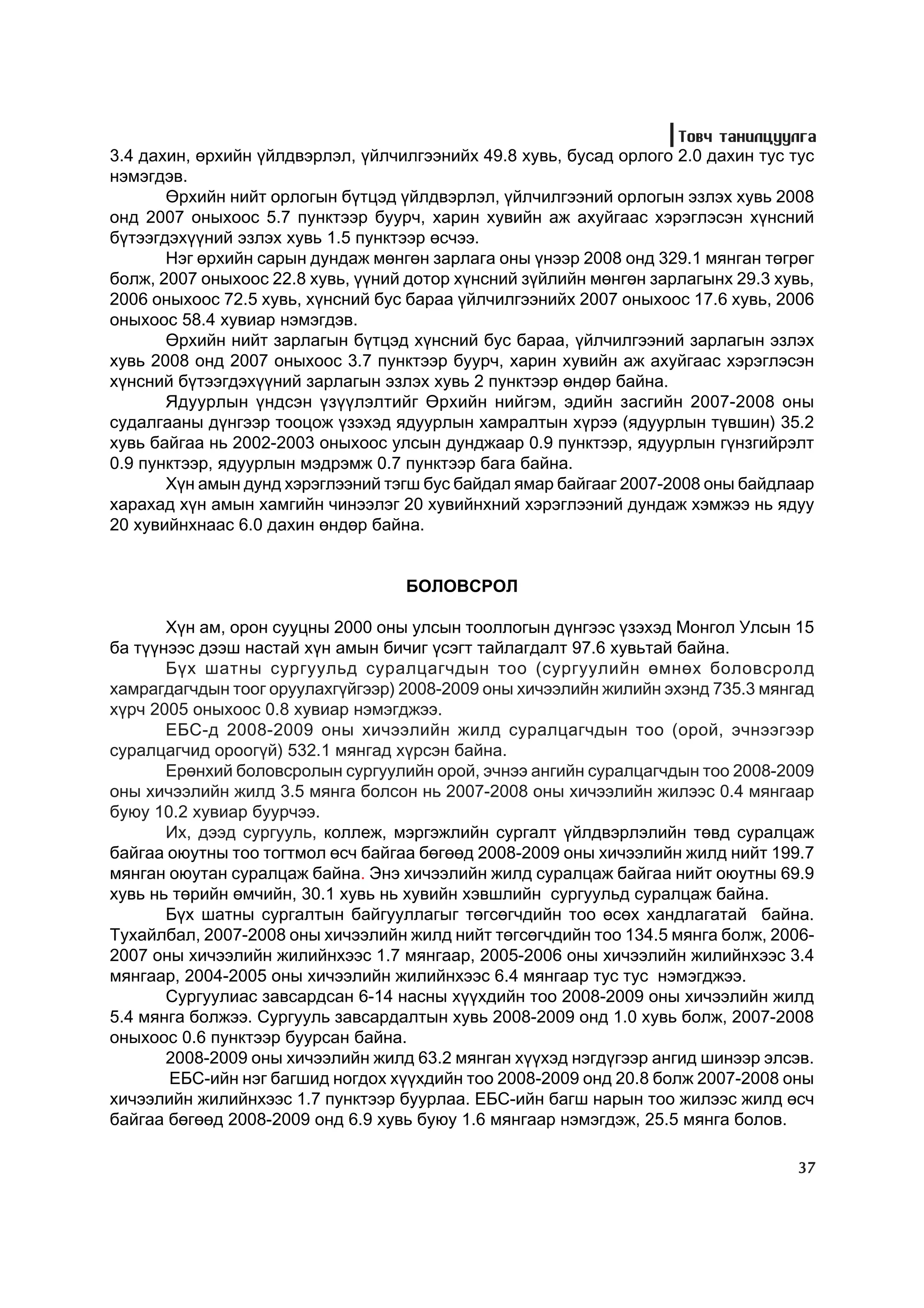 Òîâ÷ òàíèëöóóëãà
3.4 äàõèí, ºðõèéí ¿éëäâýðëýë, ¿éë÷èëãýýíèéõ 49.8 õóâü, áóñàä îðëîãî 2.0 äàõèí òóñ òóñ
íýìýãäýâ.
       ªðõèéí íèéò îðëîãûí á¿òöýä ¿éëäâýðëýë, ¿éë÷èëãýýíèé îðëîãûí ýçëýõ õóâü 2008
îíä 2007 îíûõîîñ 5.7 ïóíêòýýð áóóð÷, õàðèí õóâèéí àæ àõóéãààñ õýðýãëýñýí õ¿íñíèé
á¿òýýãäýõ¿¿íèé ýçëýõ õóâü 1.5 ïóíêòýýð ºñ÷ýý.
       Íýã ºðõèéí ñàðûí äóíäàæ ìºíãºí çàðëàãà îíû ¿íýýð 2008 îíä 329.1 ìÿíãàí òºãðºã
áîëæ, 2007 îíûõîîñ 22.8 õóâü, ¿¿íèé äîòîð õ¿íñíèé ç¿éëèéí ìºíãºí çàðëàãûíõ 29.3 õóâü,
2006 îíûõîîñ 72.5 õóâü, õ¿íñíèé áóñ áàðàà ¿éë÷èëãýýíèéõ 2007 îíûõîîñ 17.6 õóâü, 2006
îíûõîîñ 58.4 õóâèàð íýìýãäýâ.
       ªðõèéí íèéò çàðëàãûí á¿òöýä õ¿íñíèé áóñ áàðàà, ¿éë÷èëãýýíèé çàðëàãûí ýçëýõ
õóâü 2008 îíä 2007 îíûõîîñ 3.7 ïóíêòýýð áóóð÷, õàðèí õóâèéí àæ àõóéãààñ õýðýãëýñýí
õ¿íñíèé á¿òýýãäýõ¿¿íèé çàðëàãûí ýçëýõ õóâü 2 ïóíêòýýð ºíäºð áàéíà.
       ßäóóðëûí ¿íäñýí ¿ç¿¿ëýëòèéã ªðõèéí íèéãýì, ýäèéí çàñãèéí 2007-2008 îíû
ñóäàëãààíû ä¿íãýýð òîîöîæ ¿çýõýä ÿäóóðëûí õàìðàëòûí õ¿ðýý (ÿäóóðëûí ò¿âøèí) 35.2
õóâü áàéãàà íü 2002-2003 îíûõîîñ óëñûí äóíäæààð 0.9 ïóíêòýýð, ÿäóóðëûí ã¿íçãèéðýëò
0.9 ïóíêòýýð, ÿäóóðëûí ìýäðýìæ 0.7 ïóíêòýýð áàãà áàéíà.
       Õ¿í àìûí äóíä õýðýãëýýíèé òýãø áóñ áàéäàë ÿìàð áàéãààã 2007-2008 îíû áàéäëààð
õàðàõàä õ¿í àìûí õàìãèéí ÷èíýýëýã 20 õóâèéíõíèé õýðýãëýýíèé äóíäàæ õýìæýý íü ÿäóó
20 õóâèéíõíààñ 6.0 äàõèí ºíäºð áàéíà.


                                   ÁÎËÎÂÑÐÎË

       Õ¿í àì, îðîí ñóóöíû 2000 îíû óëñûí òîîëëîãûí ä¿íãýýñ ¿çýõýä Ìîíãîë Óëñûí 15
áà ò¿¿íýýñ äýýø íàñòàé õ¿í àìûí áè÷èã ¿ñýãò òàéëàãäàëò 97.6 õóâüòàé áàéíà.
       Á¿õ øàòíû ñóðãóóëüä ñóðàëöàã÷äûí òîî (ñóðãóóëèéí ºìíºõ áîëîâñðîëä
õàìðàãäàã÷äûí òîîã îðóóëàõã¿éãýýð) 2008-2009 îíû õè÷ýýëèéí æèëèéí ýõýíä 735.3 ìÿíãàä
õ¿ð÷ 2005 îíûõîîñ 0.8 õóâèàð íýìýãäæýý.
       ÅÁÑ-ä 2008-2009 îíû õè÷ýýëèéí æèëä ñóðàëöàã÷äûí òîî (îðîé, ý÷íýýãýýð
ñóðàëöàã÷èä îðîîã¿é) 532.1 ìÿíãàä õ¿ðñýí áàéíà.
       Åðºíõèé áîëîâñðîëûí ñóðãóóëèéí îðîé, ý÷íýý àíãèéí ñóðàëöàã÷äûí òîî 2008-2009
îíû õè÷ýýëèéí æèëä 3.5 ìÿíãà áîëñîí íü 2007-2008 îíû õè÷ýýëèéí æèëýýñ 0.4 ìÿíãààð
áóþó 10.2 õóâèàð áóóð÷ýý.
       Èõ, äýýä ñóðãóóëü, êîëëåæ, ìýðãýæëèéí ñóðãàëò ¿éëäâýðëýëèéí òºâä ñóðàëöàæ
áàéãàà îþóòíû òîî òîãòìîë ºñ÷ áàéãàà áºãººä 2008-2009 îíû õè÷ýýëèéí æèëä íèéò 199.7
ìÿíãàí îþóòàí ñóðàëöàæ áàéíà. Ýíý õè÷ýýëèéí æèëä ñóðàëöàæ áàéãàà íèéò îþóòíû 69.9
õóâü íü òºðèéí ºì÷èéí, 30.1 õóâü íü õóâèéí õýâøëèéí ñóðãóóëüä ñóðàëöàæ áàéíà.
       Á¿õ øàòíû ñóðãàëòûí áàéãóóëëàãûã òºãñºã÷äèéí òîî ºñºõ õàíäëàãàòàé áàéíà.
Òóõàéëáàë, 2007-2008 îíû õè÷ýýëèéí æèëä íèéò òºãñºã÷äèéí òîî 134.5 ìÿíãà áîëæ, 2006-
2007 îíû õè÷ýýëèéí æèëèéíõýýñ 1.7 ìÿíãààð, 2005-2006 îíû õè÷ýýëèéí æèëèéíõýýñ 3.4
ìÿíãààð, 2004-2005 îíû õè÷ýýëèéí æèëèéíõýýñ 6.4 ìÿíãààð òóñ òóñ íýìýãäæýý.
       Ñóðãóóëèàñ çàâñàðäñàí 6-14 íàñíû õ¿¿õäèéí òîî 2008-2009 îíû õè÷ýýëèéí æèëä
5.4 ìÿíãà áîëæýý. Ñóðãóóëü çàâñàðäàëòûí õóâü 2008-2009 îíä 1.0 õóâü áîëæ, 2007-2008
îíûõîîñ 0.6 ïóíêòýýð áóóðñàí áàéíà.
       2008-2009 îíû õè÷ýýëèéí æèëä 63.2 ìÿíãàí õ¿¿õýä íýãä¿ãýýð àíãèä øèíýýð ýëñýâ.
       ÅÁÑ-èéí íýã áàãøèä íîãäîõ õ¿¿õäèéí òîî 2008-2009 îíä 20.8 áîëæ 2007-2008 îíû
õè÷ýýëèéí æèëèéíõýýñ 1.7 ïóíêòýýð áóóðëàà. ÅÁÑ-èéí áàãø íàðûí òîî æèëýýñ æèëä ºñ÷
áàéãàà áºãººä 2008-2009 îíä 6.9 õóâü áóþó 1.6 ìÿíãààð íýìýãäýæ, 25.5 ìÿíãà áîëîâ.

                                                                                   37
 