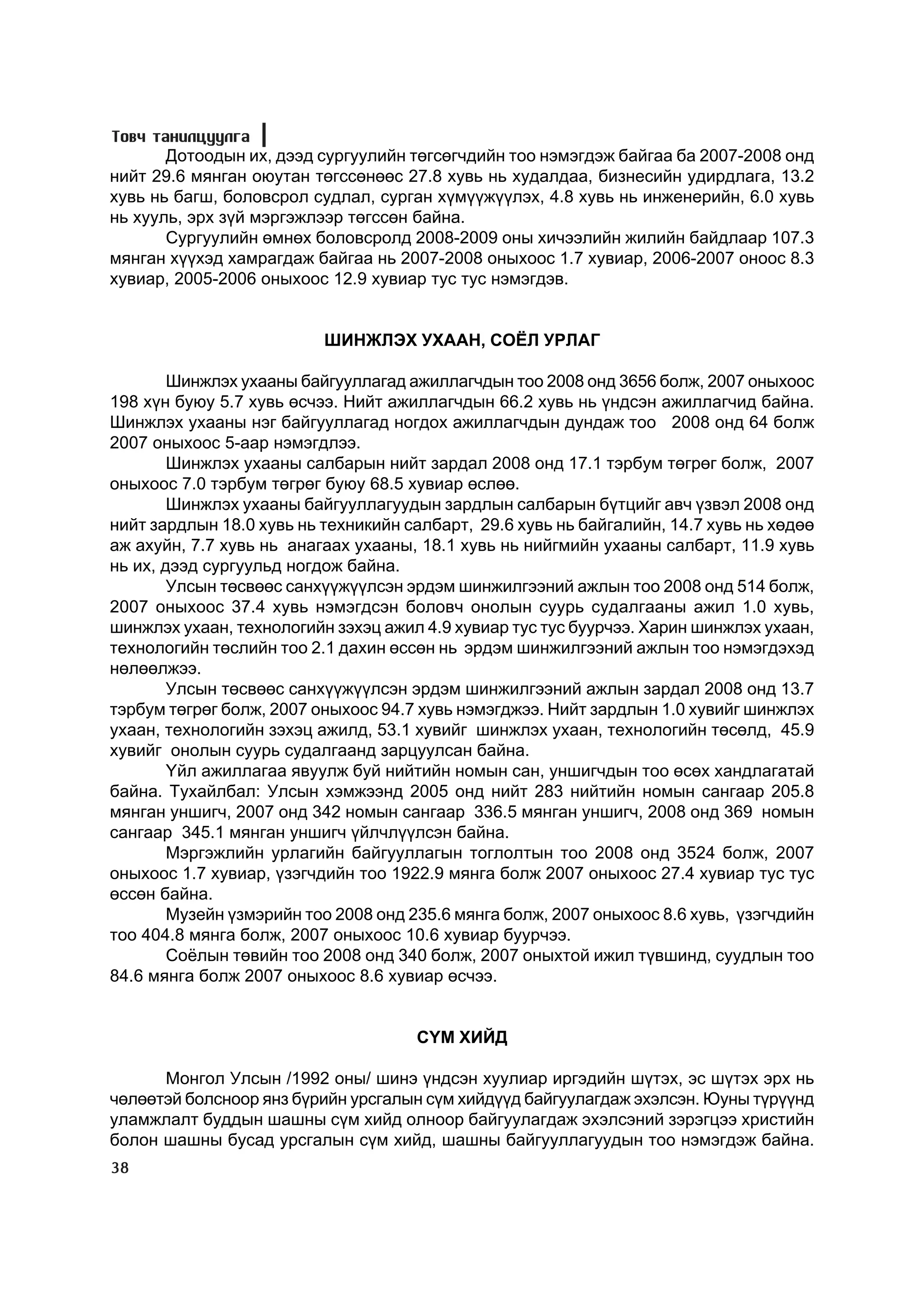 Òîâ÷ òàíèëöóóëãà
       Äîòîîäûí èõ, äýýä ñóðãóóëèéí òºãñºã÷äèéí òîî íýìýãäýæ áàéãàà áà 2007-2008 îíä
íèéò 29.6 ìÿíãàí îþóòàí òºãññºíººñ 27.8 õóâü íü õóäàëäàà, áèçíåñèéí óäèðäëàãà, 13.2
õóâü íü áàãø, áîëîâñðîë ñóäëàë, ñóðãàí õ¿ì¿¿æ¿¿ëýõ, 4.8 õóâü íü èíæåíåðèéí, 6.0 õóâü
íü õóóëü, ýðõ ç¿é ìýðãýæëýýð òºãññºí áàéíà.
       Ñóðãóóëèéí ºìíºõ áîëîâñðîëä 2008-2009 îíû õè÷ýýëèéí æèëèéí áàéäëààð 107.3
ìÿíãàí õ¿¿õýä õàìðàãäàæ áàéãàà íü 2007-2008 îíûõîîñ 1.7 õóâèàð, 2006-2007 îíîîñ 8.3
õóâèàð, 2005-2006 îíûõîîñ 12.9 õóâèàð òóñ òóñ íýìýãäýâ.


                          ØÈÍÆËÝÕ ÓÕÀÀÍ, ÑÎ¨Ë ÓÐËÀÃ

        Øèíæëýõ óõààíû áàéãóóëëàãàä àæèëëàã÷äûí òîî 2008 îíä 3656 áîëæ, 2007 îíûõîîñ
198 õ¿í áóþó 5.7 õóâü ºñ÷ýý. Íèéò àæèëëàã÷äûí 66.2 õóâü íü ¿íäñýí àæèëëàã÷èä áàéíà.
Øèíæëýõ óõààíû íýã áàéãóóëëàãàä íîãäîõ àæèëëàã÷äûí äóíäàæ òîî 2008 îíä 64 áîëæ
2007 îíûõîîñ 5-ààð íýìýãäëýý.
        Øèíæëýõ óõààíû ñàëáàðûí íèéò çàðäàë 2008 îíä 17.1 òýðáóì òºãðºã áîëæ, 2007
îíûõîîñ 7.0 òýðáóì òºãðºã áóþó 68.5 õóâèàð ºñëºº.
        Øèíæëýõ óõààíû áàéãóóëëàãóóäûí çàðäëûí ñàëáàðûí á¿òöèéã àâ÷ ¿çâýë 2008 îíä
íèéò çàðäëûí 18.0 õóâü íü òåõíèêèéí ñàëáàðò, 29.6 õóâü íü áàéãàëèéí, 14.7 õóâü íü õºäºº
àæ àõóéí, 7.7 õóâü íü àíàãààõ óõààíû, 18.1 õóâü íü íèéãìèéí óõààíû ñàëáàðò, 11.9 õóâü
íü èõ, äýýä ñóðãóóëüä íîãäîæ áàéíà.
        Óëñûí òºñâººñ ñàíõ¿¿æ¿¿ëñýí ýðäýì øèíæèëãýýíèé àæëûí òîî 2008 îíä 514 áîëæ,
2007 îíûõîîñ 37.4 õóâü íýìýãäñýí áîëîâ÷ îíîëûí ñóóðü ñóäàëãààíû àæèë 1.0 õóâü,
øèíæëýõ óõààí, òåõíîëîãèéí çýõýö àæèë 4.9 õóâèàð òóñ òóñ áóóð÷ýý. Õàðèí øèíæëýõ óõààí,
òåõíîëîãèéí òºñëèéí òîî 2.1 äàõèí ºññºí íü ýðäýì øèíæèëãýýíèé àæëûí òîî íýìýãäýõýä
íºëººëæýý.
        Óëñûí òºñâººñ ñàíõ¿¿æ¿¿ëñýí ýðäýì øèíæèëãýýíèé àæëûí çàðäàë 2008 îíä 13.7
òýðáóì òºãðºã áîëæ, 2007 îíûõîîñ 94.7 õóâü íýìýãäæýý. Íèéò çàðäëûí 1.0 õóâèéã øèíæëýõ
óõààí, òåõíîëîãèéí çýõýö àæèëä, 53.1 õóâèéã øèíæëýõ óõààí, òåõíîëîãèéí òºñºëä, 45.9
õóâèéã îíîëûí ñóóðü ñóäàëãààíä çàðöóóëñàí áàéíà.
        ¯éë àæèëëàãàà ÿâóóëæ áóé íèéòèéí íîìûí ñàí, óíøèã÷äûí òîî ºñºõ õàíäëàãàòàé
áàéíà. Òóõàéëáàë: Óëñûí õýìæýýíä 2005 îíä íèéò 283 íèéòèéí íîìûí ñàíãààð 205.8
ìÿíãàí óíøèã÷, 2007 îíä 342 íîìûí ñàíãààð 336.5 ìÿíãàí óíøèã÷, 2008 îíä 369 íîìûí
ñàíãààð 345.1 ìÿíãàí óíøèã÷ ¿éë÷ë¿¿ëñýí áàéíà.
        Ìýðãýæëèéí óðëàãèéí áàéãóóëëàãûí òîãëîëòûí òîî 2008 îíä 3524 áîëæ, 2007
îíûõîîñ 1.7 õóâèàð, ¿çýã÷äèéí òîî 1922.9 ìÿíãà áîëæ 2007 îíûõîîñ 27.4 õóâèàð òóñ òóñ
ºññºí áàéíà.
        Ìóçåéí ¿çìýðèéí òîî 2008 îíä 235.6 ìÿíãà áîëæ, 2007 îíûõîîñ 8.6 õóâü, ¿çýã÷äèéí
òîî 404.8 ìÿíãà áîëæ, 2007 îíûõîîñ 10.6 õóâèàð áóóð÷ýý.
        Ñî¸ëûí òºâèéí òîî 2008 îíä 340 áîëæ, 2007 îíûõòîé èæèë ò¿âøèíä, ñóóäëûí òîî
84.6 ìÿíãà áîëæ 2007 îíûõîîñ 8.6 õóâèàð ºñ÷ýý.


                                     ÑYÌ ÕÈÉÄ

      Ìîíãîë Óëñûí /1992 îíû/ øèíý ¿íäñýí õóóëèàð èðãýäèéí ø¿òýõ, ýñ ø¿òýõ ýðõ íü
÷ºëººòýé áîëñíîîð ÿíç á¿ðèéí óðñãàëûí ñ¿ì õèéä¿¿ä áàéãóóëàãäàæ ýõýëñýí. Þóíû ò¿ð¿¿íä
óëàìæëàëò áóääûí øàøíû ñ¿ì õèéä îëíîîð áàéãóóëàãäàæ ýõýëñýíèé çýðýãöýý õðèñòèéí
áîëîí øàøíû áóñàä óðñãàëûí ñ¿ì õèéä, øàøíû áàéãóóëëàãóóäûí òîî íýìýãäýæ áàéíà.
38
 