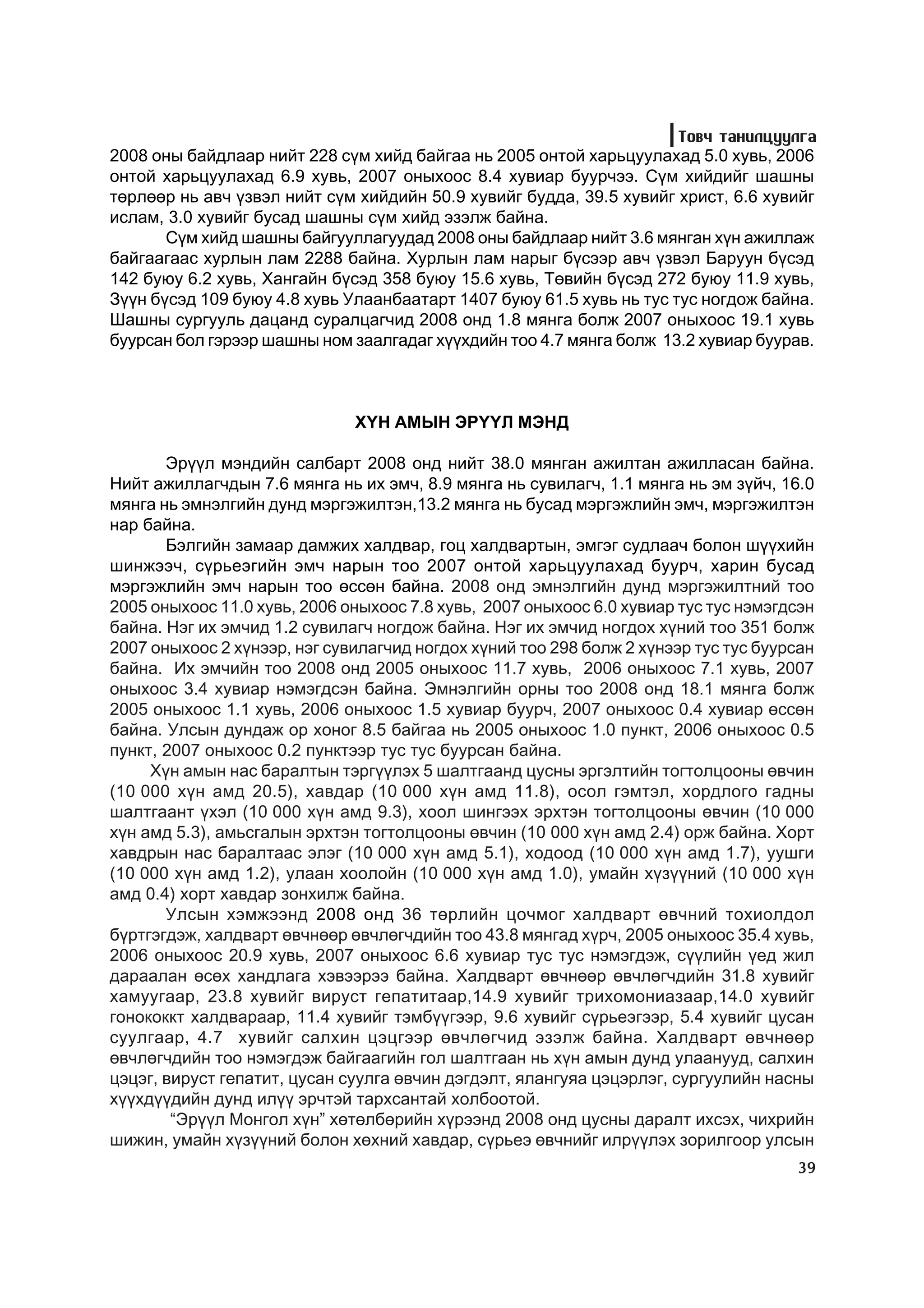 Òîâ÷ òàíèëöóóëãà
2008 îíû áàéäëààð íèéò 228 ñ¿ì õèéä áàéãàà íü 2005 îíòîé õàðüöóóëàõàä 5.0 õóâü, 2006
îíòîé õàðüöóóëàõàä 6.9 õóâü, 2007 îíûõîîñ 8.4 õóâèàð áóóð÷ýý. Ñ¿ì õèéäèéã øàøíû
òºðëººð íü àâ÷ ¿çâýë íèéò ñ¿ì õèéäèéí 50.9 õóâèéã áóääà, 39.5 õóâèéã õðèñò, 6.6 õóâèéã
èñëàì, 3.0 õóâèéã áóñàä øàøíû ñ¿ì õèéä ýçýëæ áàéíà.
       Ñ¿ì õèéä øàøíû áàéãóóëëàãóóäàä 2008 îíû áàéäëààð íèéò 3.6 ìÿíãàí õ¿í àæèëëàæ
áàéãààãààñ õóðëûí ëàì 2288 áàéíà. Õóðëûí ëàì íàðûã á¿ñýýð àâ÷ ¿çâýë Áàðóóí á¿ñýä
142 áóþó 6.2 õóâü, Õàíãàéí á¿ñýä 358 áóþó 15.6 õóâü, Òºâèéí á¿ñýä 272 áóþó 11.9 õóâü,
Ç¿¿í á¿ñýä 109 áóþó 4.8 õóâü Óëààíáààòàðò 1407 áóþó 61.5 õóâü íü òóñ òóñ íîãäîæ áàéíà.
Øàøíû ñóðãóóëü äàöàíä ñóðàëöàã÷èä 2008 îíä 1.8 ìÿíãà áîëæ 2007 îíûõîîñ 19.1 õóâü
áóóðñàí áîë ãýðýýð øàøíû íîì çààëãàäàã õ¿¿õäèéí òîî 4.7 ìÿíãà áîëæ 13.2 õóâèàð áóóðàâ.



                              Õ¯Í ÀÌÛÍ ÝÐ¯¯Ë ÌÝÍÄ

       Ýð¿¿ë ìýíäèéí ñàëáàðò 2008 îíä íèéò 38.0 ìÿíãàí àæèëòàí àæèëëàñàí áàéíà.
Íèéò àæèëëàã÷äûí 7.6 ìÿíãà íü èõ ýì÷, 8.9 ìÿíãà íü ñóâèëàã÷, 1.1 ìÿíãà íü ýì ç¿é÷, 16.0
ìÿíãà íü ýìíýëãèéí äóíä ìýðãýæèëòýí,13.2 ìÿíãà íü áóñàä ìýðãýæëèéí ýì÷, ìýðãýæèëòýí
íàð áàéíà.
       Áýëãèéí çàìààð äàìæèõ õàëäâàð, ãîö õàëäâàðòûí, ýìãýã ñóäëàà÷ áîëîí ø¿¿õèéí
øèíæýý÷, ñ¿ðüåýãèéí ýì÷ íàðûí òîî 2007 îíòîé õàðüöóóëàõàä áóóð÷, õàðèí áóñàä
ìýðãýæëèéí ýì÷ íàðûí òîî ºññºí áàéíà. 2008 îíä ýìíýëãèéí äóíä ìýðãýæèëòíèé òîî
2005 îíûõîîñ 11.0 õóâü, 2006 îíûõîîñ 7.8 õóâü, 2007 îíûõîîñ 6.0 õóâèàð òóñ òóñ íýìýãäñýí
áàéíà. Íýã èõ ýì÷èä 1.2 ñóâèëàã÷ íîãäîæ áàéíà. Íýã èõ ýì÷èä íîãäîõ õ¿íèé òîî 351 áîëæ
2007 îíûõîîñ 2 õ¿íýýð, íýã ñóâèëàã÷èä íîãäîõ õ¿íèé òîî 298 áîëæ 2 õ¿íýýð òóñ òóñ áóóðñàí
áàéíà. Èõ ýì÷èéí òîî 2008 îíä 2005 îíûõîîñ 11.7 õóâü, 2006 îíûõîîñ 7.1 õóâü, 2007
îíûõîîñ 3.4 õóâèàð íýìýãäñýí áàéíà. Ýìíýëãèéí îðíû òîî 2008 îíä 18.1 ìÿíãà áîëæ
2005 îíûõîîñ 1.1 õóâü, 2006 îíûõîîñ 1.5 õóâèàð áóóð÷, 2007 îíûõîîñ 0.4 õóâèàð ºcñºí
áàéíà. Óëñûí äóíäàæ îð õîíîã 8.5 áàéãàà íü 2005 îíûõîîñ 1.0 ïóíêò, 2006 îíûõîîñ 0.5
ïóíêò, 2007 îíûõîîñ 0.2 ïóíêòýýð òóñ òóñ áóóðñàí áàéíà.
     Õ¿í àìûí íàñ áàðàëòûí òýðã¿¿ëýõ 5 øàëòãààíä öóñíû ýðãýëòèéí òîãòîëöîîíû ºâ÷èí
(10 000 õ¿í àìä 20.5), õàâäàð (10 000 õ¿í àìä 11.8), îñîë ãýìòýë, õîðäëîãî ãàäíû
øàëòãààíò ¿õýë (10 000 õ¿í àìä 9.3), õîîë øèíãýýõ ýðõòýí òîãòîëöîîíû ºâ÷èí (10 000
õ¿í àìä 5.3), àìüñãàëûí ýðõòýí òîãòîëöîîíû ºâ÷èí (10 000 õ¿í àìä 2.4) îðæ áàéíà. Õîðò
õàâäðûí íàñ áàðàëòààñ ýëýã (10 000 õ¿í àìä 5.1), õîäîîä (10 000 õ¿í àìä 1.7), óóøãè
(10 000 õ¿í àìä 1.2), óëààí õîîëîéí (10 000 õ¿í àìä 1.0), óìàéí õ¿ç¿¿íèé (10 000 õ¿í
àìä 0.4) õîðò õàâäàð çîíõèëæ áàéíà.
       Óëñûí õýìæýýíä 2008 îíä 36 òºðëèéí öî÷ìîã õàëäâàðò ºâ÷íèé òîõèîëäîë
á¿ðòãýãäýæ, õàëäâàðò ºâ÷íººð ºâ÷ëºã÷äèéí òîî 43.8 ìÿíãàä õ¿ð÷, 2005 îíûõîîñ 35.4 õóâü,
2006 îíûõîîñ 20.9 õóâü, 2007 îíûõîîñ 6.6 õóâèàð òóñ òóñ íýìýãäýæ, ñ¿¿ëèéí ¿åä æèë
äàðààëàí ºñºõ õàíäëàãà õýâýýðýý áàéíà. Õàëäâàðò ºâ÷íººð ºâ÷ëºã÷äèéí 31.8 õóâèéã
õàìóóãààð, 23.8 õóâèéã âèðóñò ãåïàòèòààð,14.9 õóâèéã òðèõîìîíèàçààð,14.0 õóâèéã
ãîíîêîêêò õàëäâàðààð, 11.4 õóâèéã òýìá¿¿ãýýð, 9.6 õóâèéã ñ¿ðüåýãýýð, 5.4 õóâèéã öóñàí
ñóóëãààð, 4.7 õóâèéã ñàëõèí öýöãýýð ºâ÷ëºã÷èä ýçýëæ áàéíà. Õàëäâàðò ºâ÷íººð
ºâ÷ëºã÷äèéí òîî íýìýãäýæ áàéãààãèéí ãîë øàëòãààí íü õ¿í àìûí äóíä óëààíóóä, ñàëõèí
öýöýã, âèðóñò ãåïàòèò, öóñàí ñóóëãà ºâ÷èí äýãäýëò, ÿëàíãóÿà öýöýðëýã, ñóðãóóëèéí íàñíû
õ¿¿õä¿¿äèéí äóíä èë¿¿ ýð÷òýé òàðõñàíòàé õîëáîîòîé.
        “Ýð¿¿ë Ìîíãîë õ¿í” õºòºëáºðèéí õ¿ðýýíä 2008 îíä öóñíû äàðàëò èõñýõ, ÷èõðèéí
øèæèí, óìàéí õ¿ç¿¿íèé áîëîí õºõíèé õàâäàð, ñ¿ðüåý ºâ÷íèéã èëð¿¿ëýõ çîðèëãîîð óëñûí
                                                                                     39
 
