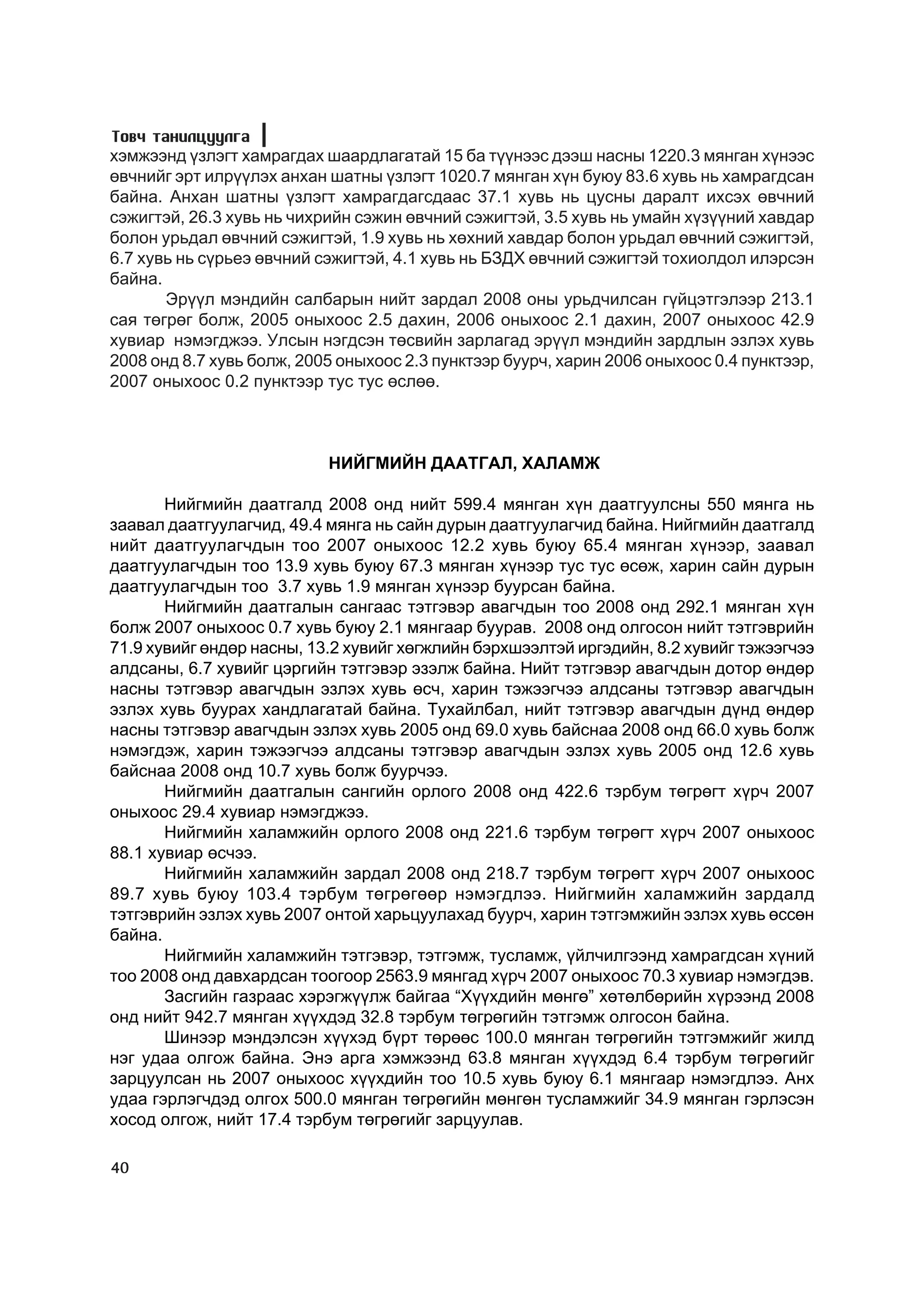 Òîâ÷ òàíèëöóóëãà
õýìæýýíä ¿çëýãò õàìðàãäàõ øààðäëàãàòàé 15 áà ò¿¿íýýñ äýýø íàñíû 1220.3 ìÿíãàí õ¿íýýñ
ºâ÷íèéã ýðò èëð¿¿ëýõ àíõàí øàòíû ¿çëýãò 1020.7 ìÿíãàí õ¿í áóþó 83.6 õóâü íü õàìðàãäñàí
áàéíà. Àíõàí øàòíû ¿çëýãò õàìðàãäàãñäààñ 37.1 õóâü íü öóñíû äàðàëò èõñýõ ºâ÷íèé
ñýæèãòýé, 26.3 õóâü íü ÷èõðèéí ñýæèí ºâ÷íèé ñýæèãòýé, 3.5 õóâü íü óìàéí õ¿ç¿¿íèé õàâäàð
áîëîí óðüäàë ºâ÷íèé ñýæèãòýé, 1.9 õóâü íü õºõíèé õàâäàð áîëîí óðüäàë ºâ÷íèé ñýæèãòýé,
6.7 õóâü íü ñ¿ðüåý ºâ÷íèé ñýæèãòýé, 4.1 õóâü íü ÁÇÄÕ ºâ÷íèé ñýæèãòýé òîõèîëäîë èëýðñýí
áàéíà.
       Ýð¿¿ë ìýíäèéí ñàëáàðûí íèéò çàðäàë 2008 îíû óðüä÷èëñàí ã¿éöýòãýëýýð 213.1
ñàÿ òºãðºã áîëæ, 2005 îíûõîîñ 2.5 äàõèí, 2006 îíûõîîñ 2.1 äàõèí, 2007 îíûõîîñ 42.9
õóâèàð íýìýãäæýý. Óëñûí íýãäñýí òºñâèéí çàðëàãàä ýð¿¿ë ìýíäèéí çàðäëûí ýçëýõ õóâü
2008 îíä 8.7 õóâü áîëæ, 2005 îíûõîîñ 2.3 ïóíêòýýð áóóð÷, õàðèí 2006 îíûõîîñ 0.4 ïóíêòýýð,
2007 îíûõîîñ 0.2 ïóíêòýýð òóñ òóñ ºñëºº.



                           ÍÈÉÃÌÈÉÍ ÄÀÀÒÃÀË, ÕÀËÀÌÆ

       Íèéãìèéí äààòãàëä 2008 îíä íèéò 599.4 ìÿíãàí õ¿í äààòãóóëñíû 550 ìÿíãà íü
çààâàë äààòãóóëàã÷èä, 49.4 ìÿíãà íü ñàéí äóðûí äààòãóóëàã÷èä áàéíà. Íèéãìèéí äààòãàëä
íèéò äààòãóóëàã÷äûí òîî 2007 îíûõîîñ 12.2 õóâü áóþó 65.4 ìÿíãàí õ¿íýýð, çààâàë
äààòãóóëàã÷äûí òîî 13.9 õóâü áóþó 67.3 ìÿíãàí õ¿íýýð òóñ òóñ ºñºæ, õàðèí ñàéí äóðûí
äààòãóóëàã÷äûí òîî 3.7 õóâü 1.9 ìÿíãàí õ¿íýýð áóóðñàí áàéíà.
       Íèéãìèéí äààòãàëûí ñàíãààñ òýòãýâýð àâàã÷äûí òîî 2008 îíä 292.1 ìÿíãàí õ¿í
áîëæ 2007 îíûõîîñ 0.7 õóâü áóþó 2.1 ìÿíãààð áóóðàâ. 2008 îíä îëãîñîí íèéò òýòãýâðèéí
71.9 õóâèéã ºíäºð íàñíû, 13.2 õóâèéã õºãæëèéí áýðõøýýëòýé èðãýäèéí, 8.2 õóâèéã òýæýýã÷ýý
àëäñàíû, 6.7 õóâèéã öýðãèéí òýòãýâýð ýçýëæ áàéíà. Íèéò òýòãýâýð àâàã÷äûí äîòîð ºíäºð
íàñíû òýòãýâýð àâàã÷äûí ýçëýõ õóâü ºñ÷, õàðèí òýæýýã÷ýý àëäñàíû òýòãýâýð àâàã÷äûí
ýçëýõ õóâü áóóðàõ õàíäëàãàòàé áàéíà. Òóõàéëáàë, íèéò òýòãýâýð àâàã÷äûí ä¿íä ºíäºð
íàñíû òýòãýâýð àâàã÷äûí ýçëýõ õóâü 2005 îíä 69.0 õóâü áàéñíàà 2008 îíä 66.0 õóâü áîëæ
íýìýãäýæ, õàðèí òýæýýã÷ýý àëäñàíû òýòãýâýð àâàã÷äûí ýçëýõ õóâü 2005 îíä 12.6 õóâü
áàéñíàà 2008 îíä 10.7 õóâü áîëæ áóóð÷ýý.
       Íèéãìèéí äààòãàëûí ñàíãèéí îðëîãî 2008 îíä 422.6 òýðáóì òºãðºãò õ¿ð÷ 2007
îíûõîîñ 29.4 õóâèàð íýìýãäæýý.
       Íèéãìèéí õàëàìæèéí îðëîãî 2008 îíä 221.6 òýðáóì òºãðºãò õ¿ð÷ 2007 îíûõîîñ
88.1 õóâèàð ºñ÷ýý.
       Íèéãìèéí õàëàìæèéí çàðäàë 2008 îíä 218.7 òýðáóì òºãðºãò õ¿ð÷ 2007 îíûõîîñ
89.7 õóâü áóþó 103.4 òýðáóì òºãðºãººð íýìýãäëýý. Íèéãìèéí õàëàìæèéí çàðäàëä
òýòãýâðèéí ýçëýõ õóâü 2007 îíòîé õàðüöóóëàõàä áóóð÷, õàðèí òýòãýìæèéí ýçëýõ õóâü ºññºí
áàéíà.
       Íèéãìèéí õàëàìæèéí òýòãýâýð, òýòãýìæ, òóñëàìæ, ¿éë÷èëãýýíä õàìðàãäñàí õ¿íèé
òîî 2008 îíä äàâõàðäñàí òîîãîîð 2563.9 ìÿíãàä õ¿ð÷ 2007 îíûõîîñ 70.3 õóâèàð íýìýãäýâ.
       Çàñãèéí ãàçðààñ õýðýãæ¿¿ëæ áàéãàà “Õ¿¿õäèéí ìºíãº” õºòºëáºðèéí õ¿ðýýíä 2008
îíä íèéò 942.7 ìÿíãàí õ¿¿õäýä 32.8 òýðáóì òºãðºãèéí òýòãýìæ îëãîñîí áàéíà.
       Øèíýýð ìýíäýëñýí õ¿¿õýä á¿ðò òºðººñ 100.0 ìÿíãàí òºãðºãèéí òýòãýìæèéã æèëä
íýã óäàà îëãîæ áàéíà. Ýíý àðãà õýìæýýíä 63.8 ìÿíãàí õ¿¿õäýä 6.4 òýðáóì òºãðºãèéã
çàðöóóëñàí íü 2007 îíûõîîñ õ¿¿õäèéí òîî 10.5 õóâü áóþó 6.1 ìÿíãààð íýìýãäëýý. Àíõ
óäàà ãýðëýã÷äýä îëãîõ 500.0 ìÿíãàí òºãðºãèéí ìºíãºí òóñëàìæèéã 34.9 ìÿíãàí ãýðëýñýí
õîñîä îëãîæ, íèéò 17.4 òýðáóì òºãðºãèéã çàðöóóëàâ.

40
 