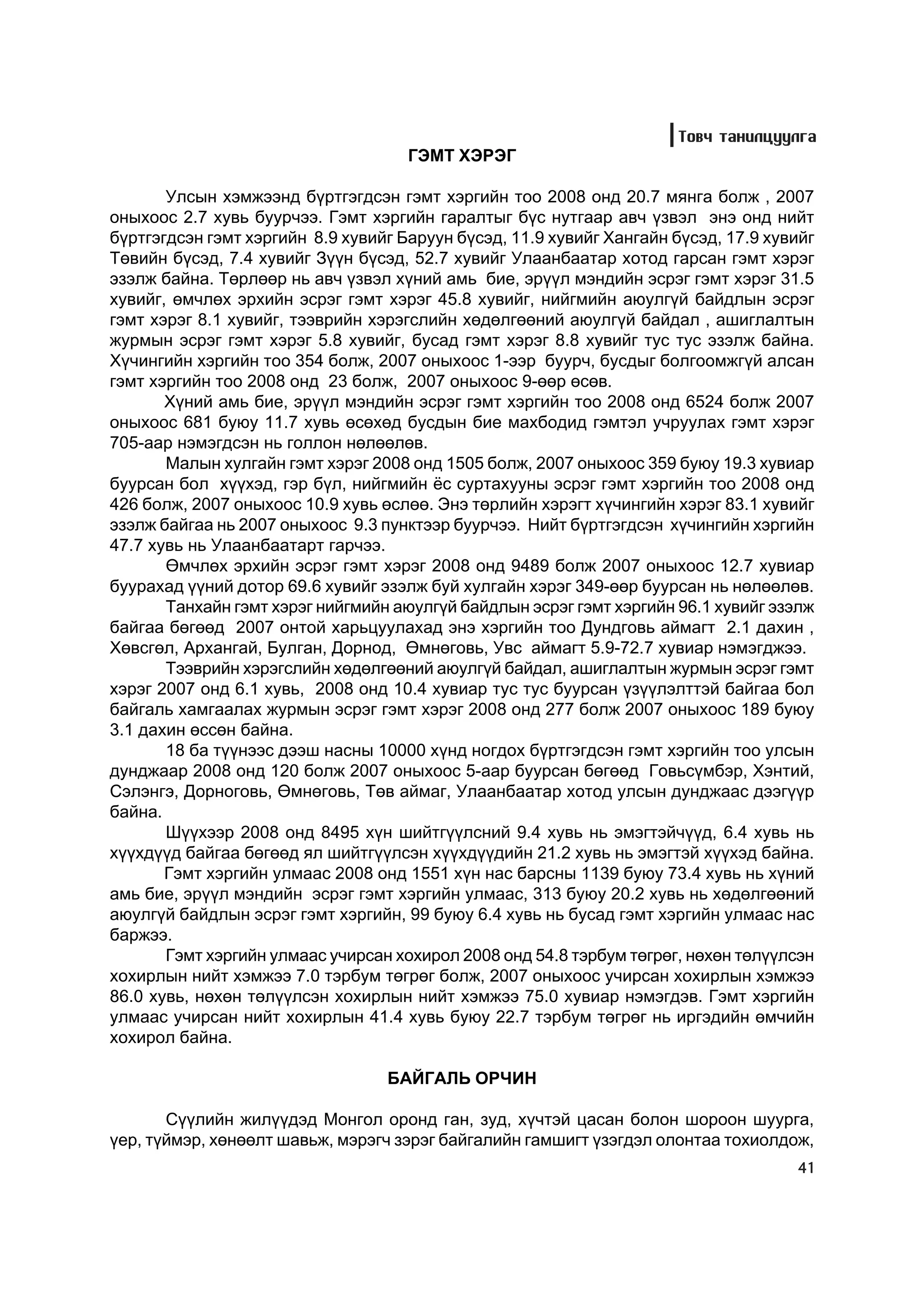 Òîâ÷ òàíèëöóóëãà
                                     ÃÝÌÒ ÕÝÐÝÃ

       Óëñûí õýìæýýíä á¿ðòãýãäñýí ãýìò õýðãèéí òîî 2008 îíä 20.7 ìÿíãà áîëæ , 2007
îíûõîîñ 2.7 õóâü áóóð÷ýý. Ãýìò õýðãèéí ãàðàëòûã á¿ñ íóòãààð àâ÷ ¿çâýë ýíý îíä íèéò
á¿ðòãýãäñýí ãýìò õýðãèéí 8.9 õóâèéã Áàðóóí á¿ñýä, 11.9 õóâèéã Õàíãàéí á¿ñýä, 17.9 õóâèéã
Òºâèéí á¿ñýä, 7.4 õóâèéã Ç¿¿í á¿ñýä, 52.7 õóâèéã Óëààíáààòàð õîòîä ãàðñàí ãýìò õýðýã
ýçýëæ áàéíà. Òºðëººð íü àâ÷ ¿çâýë õ¿íèé àìü áèå, ýð¿¿ë ìýíäèéí ýñðýã ãýìò õýðýã 31.5
õóâèéã, ºì÷ëºõ ýðõèéí ýñðýã ãýìò õýðýã 45.8 õóâèéã, íèéãìèéí àþóëã¿é áàéäëûí ýñðýã
ãýìò õýðýã 8.1 õóâèéã, òýýâðèéí õýðýãñëèéí õºäºëãººíèé àþóëã¿é áàéäàë , àøèãëàëòûí
æóðìûí ýñðýã ãýìò õýðýã 5.8 õóâèéã, áóñàä ãýìò õýðýã 8.8 õóâèéã òóñ òóñ ýçýëæ áàéíà.
Õ¿÷èíãèéí õýðãèéí òîî 354 áîëæ, 2007 îíûõîîñ 1-ýýð áóóð÷, áóñäûã áîëãîîìæã¿é àëñàí
ãýìò õýðãèéí òîî 2008 îíä 23 áîëæ, 2007 îíûõîîñ 9-ººð ºñºâ.
       Õ¿íèé àìü áèå, ýð¿¿ë ìýíäèéí ýñðýã ãýìò õýðãèéí òîî 2008 îíä 6524 áîëæ 2007
îíûõîîñ 681 áóþó 11.7 õóâü ºñºõºä áóñäûí áèå ìàõáîäèä ãýìòýë ó÷ðóóëàõ ãýìò õýðýã
705-ààð íýìýãäñýí íü ãîëëîí íºëººëºâ.
       Ìàëûí õóëãàéí ãýìò õýðýã 2008 îíä 1505 áîëæ, 2007 îíûõîîñ 359 áóþó 19.3 õóâèàð
áóóðñàí áîë õ¿¿õýä, ãýð á¿ë, íèéãìèéí ¸ñ ñóðòàõóóíû ýñðýã ãýìò õýðãèéí òîî 2008 îíä
426 áîëæ, 2007 îíûõîîñ 10.9 õóâü ºñëºº. Ýíý òºðëèéí õýðýãò õ¿÷èíãèéí õýðýã 83.1 õóâèéã
ýçýëæ áàéãàà íü 2007 îíûõîîñ 9.3 ïóíêòýýð áóóð÷ýý. Íèéò á¿ðòãýãäñýí õ¿÷èíãèéí õýðãèéí
47.7 õóâü íü Óëààíáààòàðò ãàð÷ýý.
       ªì÷ëºõ ýðõèéí ýñðýã ãýìò õýðýã 2008 îíä 9489 áîëæ 2007 îíûõîîñ 12.7 õóâèàð
áóóðàõàä ¿¿íèé äîòîð 69.6 õóâèéã ýçýëæ áóé õóëãàéí õýðýã 349-ººð áóóðñàí íü íºëººëºâ.
       Òàíõàéí ãýìò õýðýã íèéãìèéí àþóëã¿é áàéäëûí ýñðýã ãýìò õýðãèéí 96.1 õóâèéã ýçýëæ
áàéãàà áºãººä 2007 îíòîé õàðüöóóëàõàä ýíý õýðãèéí òîî Äóíäãîâü àéìàãò 2.1 äàõèí ,
Õºâñãºë, Àðõàíãàé, Áóëãàí, Äîðíîä, ªìíºãîâü, Óâñ àéìàãò 5.9-72.7 õóâèàð íýìýãäæýý.
       Òýýâðèéí õýðýãñëèéí õºäºëãººíèé àþóëã¿é áàéäàë, àøèãëàëòûí æóðìûí ýñðýã ãýìò
õýðýã 2007 îíä 6.1 õóâü, 2008 îíä 10.4 õóâèàð òóñ òóñ áóóðñàí ¿ç¿¿ëýëòòýé áàéãàà áîë
áàéãàëü õàìãààëàõ æóðìûí ýñðýã ãýìò õýðýã 2008 îíä 277 áîëæ 2007 îíûõîîñ 189 áóþó
3.1 äàõèí ºññºí áàéíà.
       18 áà ò¿¿íýýñ äýýø íàñíû 10000 õ¿íä íîãäîõ á¿ðòãýãäñýí ãýìò õýðãèéí òîî óëñûí
äóíäæààð 2008 îíä 120 áîëæ 2007 îíûõîîñ 5-ààð áóóðñàí áºãººä Ãîâüñ¿ìáýð, Õýíòèé,
Ñýëýíãý, Äîðíîãîâü, ªìíºãîâü, Òºâ àéìàã, Óëààíáààòàð õîòîä óëñûí äóíäæààñ äýýã¿¿ð
áàéíà.
       Ø¿¿õýýð 2008 îíä 8495 õ¿í øèéòã¿¿ëñíèé 9.4 õóâü íü ýìýãòýé÷¿¿ä, 6.4 õóâü íü
õ¿¿õä¿¿ä áàéãàà áºãººä ÿë øèéòã¿¿ëñýí õ¿¿õä¿¿äèéí 21.2 õóâü íü ýìýãòýé õ¿¿õýä áàéíà.
       Ãýìò õýðãèéí óëìààñ 2008 îíä 1551 õ¿í íàñ áàðñíû 1139 áóþó 73.4 õóâü íü õ¿íèé
àìü áèå, ýð¿¿ë ìýíäèéí ýñðýã ãýìò õýðãèéí óëìààñ, 313 áóþó 20.2 õóâü íü õºäºëãººíèé
àþóëã¿é áàéäëûí ýñðýã ãýìò õýðãèéí, 99 áóþó 6.4 õóâü íü áóñàä ãýìò õýðãèéí óëìààñ íàñ
áàðæýý.
       Ãýìò õýðãèéí óëìààñ ó÷èðñàí õîõèðîë 2008 îíä 54.8 òýðáóì òºãðºã, íºõºí òºë¿¿ëñýí
õîõèðëûí íèéò õýìæýý 7.0 òýðáóì òºãðºã áîëæ, 2007 îíûõîîñ ó÷èðñàí õîõèðëûí õýìæýý
86.0 õóâü, íºõºí òºë¿¿ëñýí õîõèðëûí íèéò õýìæýý 75.0 õóâèàð íýìýãäýâ. Ãýìò õýðãèéí
óëìààñ ó÷èðñàí íèéò õîõèðëûí 41.4 õóâü áóþó 22.7 òýðáóì òºãðºã íü èðãýäèéí ºì÷èéí
õîõèðîë áàéíà.

                                  ÁÀÉÃÀËÜ ÎÐ×ÈÍ

       Ñ¿¿ëèéí æèë¿¿äýä Ìîíãîë îðîíä ãàí, çóä, õ¿÷òýé öàñàí áîëîí øîðîîí øóóðãà,
¿åð, ò¿éìýð, õºíººëò øàâüæ, ìýðýã÷ çýðýã áàéãàëèéí ãàìøèãò ¿çýãäýë îëîíòàà òîõèîëäîæ,
                                                                                     41
 