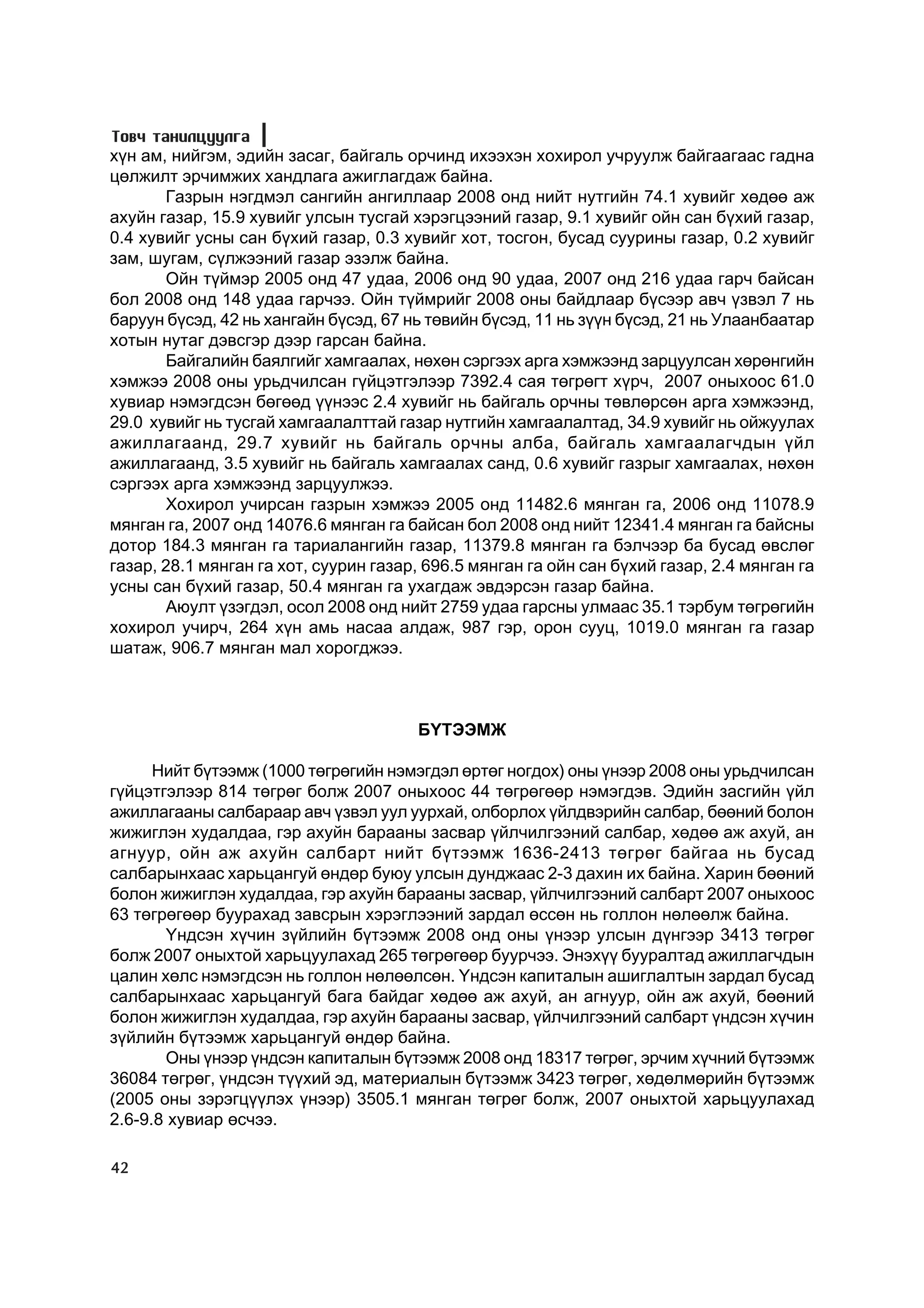 Òîâ÷ òàíèëöóóëãà
õ¿í àì, íèéãýì, ýäèéí çàñàã, áàéãàëü îð÷èíä èõýýõýí õîõèðîë ó÷ðóóëæ áàéãààãààñ ãàäíà
öºëæèëò ýð÷èìæèõ õàíäëàãà àæèãëàãäàæ áàéíà.
       Ãàçðûí íýãäìýë ñàíãèéí àíãèëëààð 2008 îíä íèéò íóòãèéí 74.1 õóâèéã õºäºº àæ
àõóéí ãàçàð, 15.9 õóâèéã óëñûí òóñãàé õýðýãöýýíèé ãàçàð, 9.1 õóâèéã îéí ñàí á¿õèé ãàçàð,
0.4 õóâèéã óñíû ñàí á¿õèé ãàçàð, 0.3 õóâèéã õîò, òîñãîí, áóñàä ñóóðèíû ãàçàð, 0.2 õóâèéã
çàì, øóãàì, ñ¿ëæýýíèé ãàçàð ýçýëæ áàéíà.
       Îéí ò¿éìýð 2005 îíä 47 óäàà, 2006 îíä 90 óäàà, 2007 îíä 216 óäàà ãàð÷ áàéñàí
áîë 2008 îíä 148 óäàà ãàð÷ýý. Îéí ò¿éìðèéã 2008 îíû áàéäëààð á¿ñýýð àâ÷ ¿çâýë 7 íü
áàðóóí á¿ñýä, 42 íü õàíãàéí á¿ñýä, 67 íü òºâèéí á¿ñýä, 11 íü ç¿¿í á¿ñýä, 21 íü Óëààíáààòàð
õîòûí íóòàã äýâñãýð äýýð ãàðñàí áàéíà.
       Áàéãàëèéí áàÿëãèéã õàìãààëàõ, íºõºí ñýðãýýõ àðãà õýìæýýíä çàðöóóëñàí õºðºíãèéí
õýìæýý 2008 îíû óðüä÷èëñàí ã¿éöýòãýëýýð 7392.4 ñàÿ òºãðºãò õ¿ð÷, 2007 îíûõîîñ 61.0
õóâèàð íýìýãäñýí áºãººä ¿¿íýýñ 2.4 õóâèéã íü áàéãàëü îð÷íû òºâëºðñºí àðãà õýìæýýíä,
29.0 õóâèéã íü òóñãàé õàìãààëàëòòàé ãàçàð íóòãèéí õàìãààëàëòàä, 34.9 õóâèéã íü îéæóóëàõ
àæèëëàãààíä, 29.7 õóâèéã íü áàéãàëü îð÷íû àëáà, áàéãàëü õàìãààëàã÷äûí ¿éë
àæèëëàãààíä, 3.5 õóâèéã íü áàéãàëü õàìãààëàõ ñàíä, 0.6 õóâèéã ãàçðûã õàìãààëàõ, íºõºí
ñýðãýýõ àðãà õýìæýýíä çàðöóóëæýý.
       Õîõèðîë ó÷èðñàí ãàçðûí õýìæýý 2005 îíä 11482.6 ìÿíãàí ãà, 2006 îíä 11078.9
ìÿíãàí ãà, 2007 îíä 14076.6 ìÿíãàí ãà áàéñàí áîë 2008 îíä íèéò 12341.4 ìÿíãàí ãà áàéñíû
äîòîð 184.3 ìÿíãàí ãà òàðèàëàíãèéí ãàçàð, 11379.8 ìÿíãàí ãà áýë÷ýýð áà áóñàä ºâñëºã
ãàçàð, 28.1 ìÿíãàí ãà õîò, ñóóðèí ãàçàð, 696.5 ìÿíãàí ãà îéí ñàí á¿õèé ãàçàð, 2.4 ìÿíãàí ãà
óñíû ñàí á¿õèé ãàçàð, 50.4 ìÿíãàí ãà óõàãäàæ ýâäýðñýí ãàçàð áàéíà.
       Àþóëò ¿çýãäýë, îñîë 2008 îíä íèéò 2759 óäàà ãàðñíû óëìààñ 35.1 òýðáóì òºãðºãèéí
õîõèðîë ó÷èð÷, 264 õ¿í àìü íàñàà àëäàæ, 987 ãýð, îðîí ñóóö, 1019.0 ìÿíãàí ãà ãàçàð
øàòàæ, 906.7 ìÿíãàí ìàë õîðîãäæýý.



                                       Á¯ÒÝÝÌÆ

      Íèéò á¿òýýìæ (1000 òºãðºãèéí íýìýãäýë ºðòºã íîãäîõ) îíû ¿íýýð 2008 îíû óðüä÷èëñàí
ã¿éöýòãýëýýð 814 òºãðºã áîëæ 2007 îíûõîîñ 44 òºãðºãººð íýìýãäýâ. Ýäèéí çàñãèéí ¿éë
àæèëëàãààíû ñàëáàðààð àâ÷ ¿çâýë óóë óóðõàé, îëáîðëîõ ¿éëäâýðèéí ñàëáàð, áººíèé áîëîí
æèæèãëýí õóäàëäàà, ãýð àõóéí áàðààíû çàñâàð ¿éë÷èëãýýíèé ñàëáàð, õºäºº àæ àõóé, àí
àãíóóð, îéí àæ àõóéí ñàëáàðò íèéò á¿òýýìæ 1636-2413 òºãðºã áàéãàà íü áóñàä
ñàëáàðûíõààñ õàðüöàíãóé ºíäºð áóþó óëñûí äóíäæààñ 2-3 äàõèí èõ áàéíà. Õàðèí áººíèé
áîëîí æèæèãëýí õóäàëäàà, ãýð àõóéí áàðààíû çàñâàð, ¿éë÷èëãýýíèé ñàëáàðò 2007 îíûõîîñ
63 òºãðºãººð áóóðàõàä çàâñðûí õýðýãëýýíèé çàðäàë ºññºí íü ãîëëîí íºëººëæ áàéíà.
       ¯íäñýí õ¿÷èí ç¿éëèéí á¿òýýìæ 2008 îíä îíû ¿íýýð óëñûí ä¿íãýýð 3413 òºãðºã
áîëæ 2007 îíûõòîé õàðüöóóëàõàä 265 òºãðºãººð áóóð÷ýý. Ýíýõ¿¿ áóóðàëòàä àæèëëàã÷äûí
öàëèí õºëñ íýìýãäñýí íü ãîëëîí íºëººëñºí. ¯íäñýí êàïèòàëûí àøèãëàëòûí çàðäàë áóñàä
ñàëáàðûíõààñ õàðüöàíãóé áàãà áàéäàã õºäºº àæ àõóé, àí àãíóóð, îéí àæ àõóé, áººíèé
áîëîí æèæèãëýí õóäàëäàà, ãýð àõóéí áàðààíû çàñâàð, ¿éë÷èëãýýíèé ñàëáàðò ¿íäñýí õ¿÷èí
ç¿éëèéí á¿òýýìæ õàðüöàíãóé ºíäºð áàéíà.
       Îíû ¿íýýð ¿íäñýí êàïèòàëûí á¿òýýìæ 2008 îíä 18317 òºãðºã, ýð÷èì õ¿÷íèé á¿òýýìæ
36084 òºãðºã, ¿íäñýí ò¿¿õèé ýä, ìàòåðèàëûí á¿òýýìæ 3423 òºãðºã, õºäºëìºðèéí á¿òýýìæ
(2005 îíû çýðýãö¿¿ëýõ ¿íýýð) 3505.1 ìÿíãàí òºãðºã áîëæ, 2007 îíûõòîé õàðüöóóëàõàä
2.6-9.8 õóâèàð ºñ÷ýý.

42
 