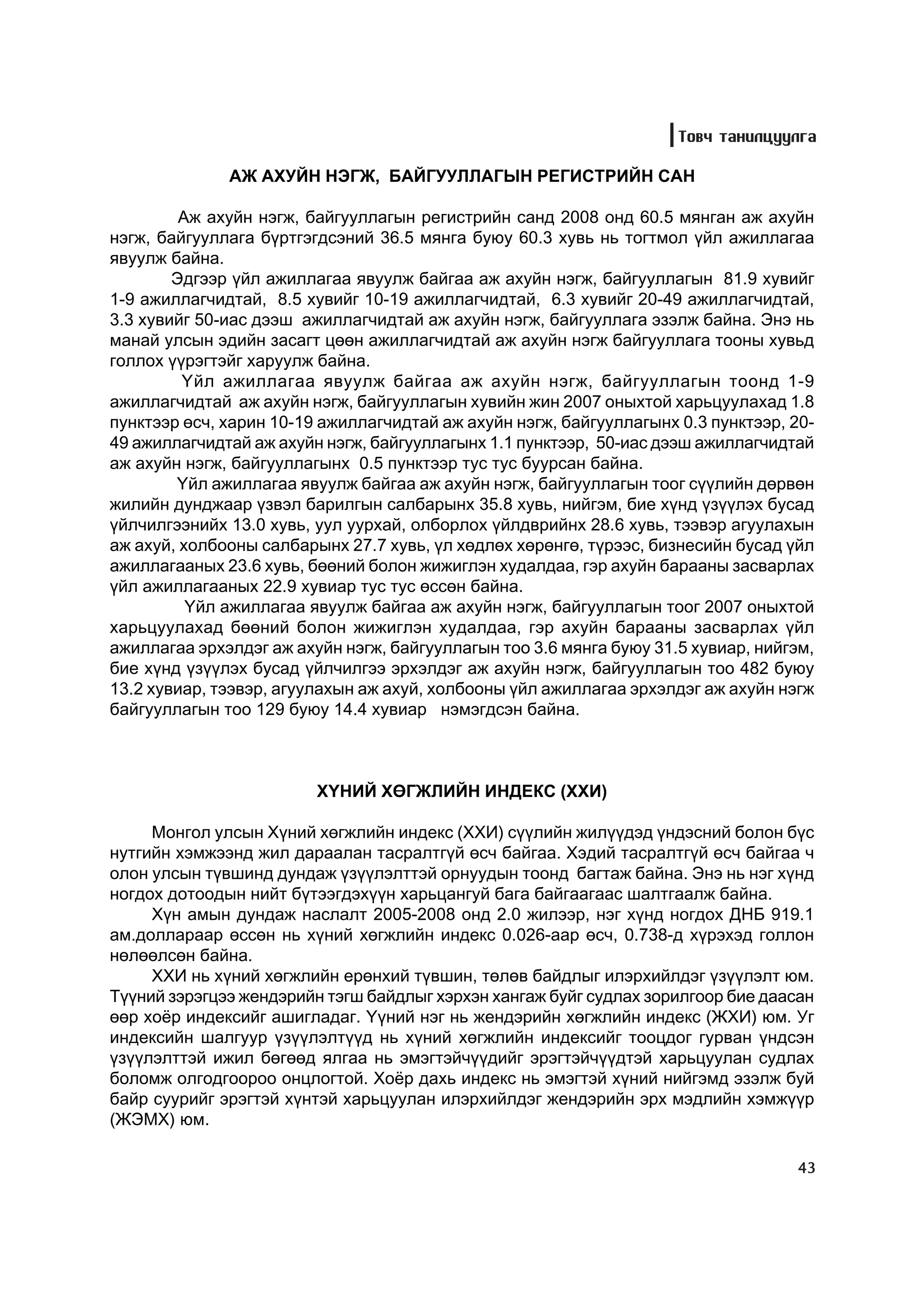 Òîâ÷ òàíèëöóóëãà

              ÀÆ ÀÕÓÉÍ ÍÝÃÆ, ÁÀÉÃÓÓËËÀÃÛÍ ÐÅÃÈÑÒÐÈÉÍ ÑÀÍ

         Àæ àõóéí íýãæ, áàéãóóëëàãûí ðåãèñòðèéí ñàíä 2008 îíä 60.5 ìÿíãàí àæ àõóéí
íýãæ, áàéãóóëëàãà á¿ðòãýãäñýíèé 36.5 ìÿíãà áóþó 60.3 õóâü íü òîãòìîë ¿éë àæèëëàãàà
ÿâóóëæ áàéíà.
        Ýäãýýð ¿éë àæèëëàãàà ÿâóóëæ áàéãàà àæ àõóéí íýãæ, áàéãóóëëàãûí 81.9 õóâèéã
1-9 àæèëëàã÷èäòàé, 8.5 õóâèéã 10-19 àæèëëàã÷èäòàé, 6.3 õóâèéã 20-49 àæèëëàã÷èäòàé,
3.3 õóâèéã 50-èàñ äýýø àæèëëàã÷èäòàé àæ àõóéí íýãæ, áàéãóóëëàãà ýçýëæ áàéíà. Ýíý íü
ìàíàé óëñûí ýäèéí çàñàãò öººí àæèëëàã÷èäòàé àæ àõóéí íýãæ áàéãóóëëàãà òîîíû õóâüä
ãîëëîõ ¿¿ðýãòýéã õàðóóëæ áàéíà.
         ¯éë àæèëëàãàà ÿâóóëæ áàéãàà àæ àõóéí íýãæ, áàéãóóëëàãûí òîîíä 1-9
àæèëëàã÷èäòàé àæ àõóéí íýãæ, áàéãóóëëàãûí õóâèéí æèí 2007 îíûõòîé õàðüöóóëàõàä 1.8
ïóíêòýýð ºñ÷, õàðèí 10-19 àæèëëàã÷èäòàé àæ àõóéí íýãæ, áàéãóóëëàãûíõ 0.3 ïóíêòýýð, 20-
49 àæèëëàã÷èäòàé àæ àõóéí íýãæ, áàéãóóëëàãûíõ 1.1 ïóíêòýýð, 50-èàñ äýýø àæèëëàã÷èäòàé
àæ àõóéí íýãæ, áàéãóóëëàãûíõ 0.5 ïóíêòýýð òóñ òóñ áóóðñàí áàéíà.
        ¯éë àæèëëàãàà ÿâóóëæ áàéãàà àæ àõóéí íýãæ, áàéãóóëëàãûí òîîã ñ¿¿ëèéí äºðâºí
æèëèéí äóíäæààð ¿çâýë áàðèëãûí ñàëáàðûíõ 35.8 õóâü, íèéãýì, áèå õ¿íä ¿ç¿¿ëýõ áóñàä
¿éë÷èëãýýíèéõ 13.0 õóâü, óóë óóðõàé, îëáîðëîõ ¿éëäâðèéíõ 28.6 õóâü, òýýâýð àãóóëàõûí
àæ àõóé, õîëáîîíû ñàëáàðûíõ 27.7 õóâü, ¿ë õºäëºõ õºðºíãº, ò¿ðýýñ, áèçíåñèéí áóñàä ¿éë
àæèëëàãààíûõ 23.6 õóâü, áººíèé áîëîí æèæèãëýí õóäàëäàà, ãýð àõóéí áàðààíû çàñâàðëàõ
¿éë àæèëëàãààíûõ 22.9 õóâèàð òóñ òóñ ºññºí áàéíà.
          ¯éë àæèëëàãàà ÿâóóëæ áàéãàà àæ àõóéí íýãæ, áàéãóóëëàãûí òîîã 2007 îíûõòîé
õàðüöóóëàõàä áººíèé áîëîí æèæèãëýí õóäàëäàà, ãýð àõóéí áàðààíû çàñâàðëàõ ¿éë
àæèëëàãàà ýðõýëäýã àæ àõóéí íýãæ, áàéãóóëëàãûí òîî 3.6 ìÿíãà áóþó 31.5 õóâèàð, íèéãýì,
áèå õ¿íä ¿ç¿¿ëýõ áóñàä ¿éë÷èëãýý ýðõýëäýã àæ àõóéí íýãæ, áàéãóóëëàãûí òîî 482 áóþó
13.2 õóâèàð, òýýâýð, àãóóëàõûí àæ àõóé, õîëáîîíû ¿éë àæèëëàãàà ýðõýëäýã àæ àõóéí íýãæ
áàéãóóëëàãûí òîî 129 áóþó 14.4 õóâèàð íýìýãäñýí áàéíà.



                         Õ¯ÍÈÉ ÕªÃÆËÈÉÍ ÈÍÄÅÊÑ (ÕÕÈ)

     Ìîíãîë óëñûí Õ¿íèé õºãæëèéí èíäåêñ (ÕÕÈ) ñ¿¿ëèéí æèë¿¿äýä ¿íäýñíèé áîëîí á¿ñ
íóòãèéí õýìæýýíä æèë äàðààëàí òàñðàëòã¿é ºñ÷ áàéãàà. Õýäèé òàñðàëòã¿é ºñ÷ áàéãàà ÷
îëîí óëñûí ò¿âøèíä äóíäàæ ¿ç¿¿ëýëòòýé îðíóóäûí òîîíä áàãòàæ áàéíà. Ýíý íü íýã õ¿íä
íîãäîõ äîòîîäûí íèéò á¿òýýãäýõ¿¿í õàðüöàíãóé áàãà áàéãààãààñ øàëòãààëæ áàéíà.
     Õ¿í àìûí äóíäàæ íàñëàëò 2005-2008 îíä 2.0 æèëýýð, íýã õ¿íä íîãäîõ ÄÍÁ 919.1
àì.äîëëàðààð ºññºí íü õ¿íèé õºãæëèéí èíäåêñ 0.026-ààð ºñ÷, 0.738-ä õ¿ðýõýä ãîëëîí
íºëººëñºí áàéíà.
     ÕÕÈ íü õ¿íèé õºãæëèéí åðºíõèé ò¿âøèí, òºëºâ áàéäëûã èëýðõèéëäýã ¿ç¿¿ëýëò þì.
Ò¿¿íèé çýðýãöýý æåíäýðèéí òýãø áàéäëûã õýðõýí õàíãàæ áóéã ñóäëàõ çîðèëãîîð áèå äààñàí
ººð õî¸ð èíäåêñèéã àøèãëàäàã. ¯¿íèé íýã íü æåíäýðèéí õºãæëèéí èíäåêñ (ÆÕÈ) þì. Óã
èíäåêñèéí øàëãóóð ¿ç¿¿ëýëò¿¿ä íü õ¿íèé õºãæëèéí èíäåêñèéã òîîöäîã ãóðâàí ¿íäñýí
¿ç¿¿ëýëòòýé èæèë áºãººä ÿëãàà íü ýìýãòýé÷¿¿äèéã ýðýãòýé÷¿¿äòýé õàðüöóóëàí ñóäëàõ
áîëîìæ îëãîäãîîðîî îíöëîãòîé. Õî¸ð äàõü èíäåêñ íü ýìýãòýé õ¿íèé íèéãýìä ýçýëæ áóé
áàéð ñóóðèéã ýðýãòýé õ¿íòýé õàðüöóóëàí èëýðõèéëäýã æåíäýðèéí ýðõ ìýäëèéí õýìæ¿¿ð
(ÆÝÌÕ) þì.

                                                                                    43
 