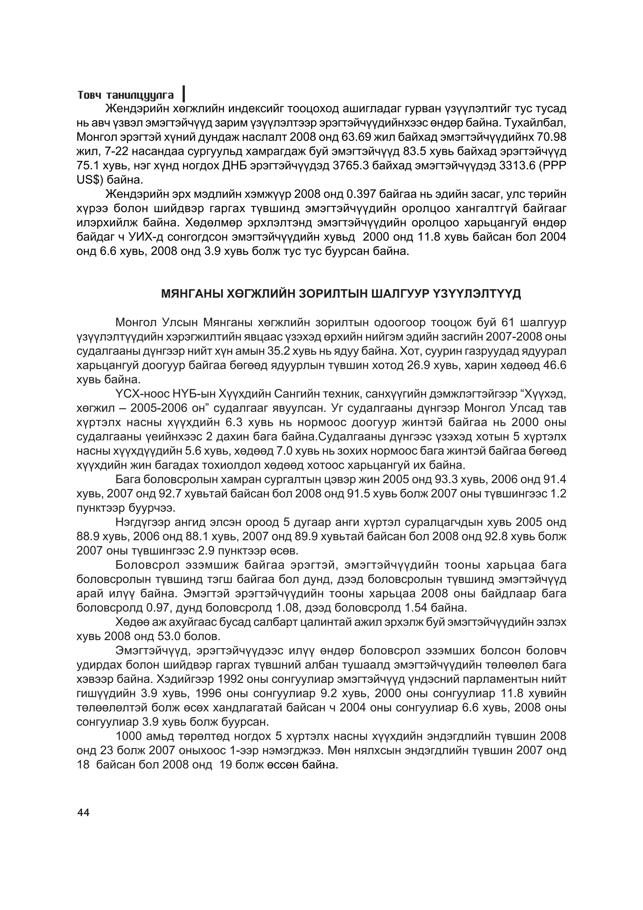 Òîâ÷ òàíèëöóóëãà
     Æåíäýðèéí õºãæëèéí èíäåêñèéã òîîöîõîä àøèãëàäàã ãóðâàí ¿ç¿¿ëýëòèéã òóñ òóñàä
íü àâ÷ ¿çâýë ýìýãòýé÷¿¿ä çàðèì ¿ç¿¿ëýëòýýð ýðýãòýé÷¿¿äèéíõýýñ ºíäºð áàéíà. Òóõàéëáàë,
Ìîíãîë ýðýãòýé õ¿íèé äóíäàæ íàñëàëò 2008 îíä 63.69 æèë áàéõàä ýìýãòýé÷¿¿äèéíõ 70.98
æèë, 7-22 íàñàíäàà ñóðãóóëüä õàìðàãäàæ áóé ýìýãòýé÷¿¿ä 83.5 õóâü áàéõàä ýðýãòýé÷¿¿ä
75.1 õóâü, íýã õ¿íä íîãäîõ ÄÍÁ ýðýãòýé÷¿¿äýä 3765.3 áàéõàä ýìýãòýé÷¿¿äýä 3313.6 (PPP
US$) áàéíà.
     Æåíäýðèéí ýðõ ìýäëèéí õýìæ¿¿ð 2008 îíä 0.397 áàéãàà íü ýäèéí çàñàã, óëñ òºðèéí
õ¿ðýý áîëîí øèéäâýð ãàðãàõ ò¿âøèíä ýìýãòýé÷¿¿äèéí îðîëöîî õàíãàëòã¿é áàéãààã
èëýðõèéëæ áàéíà. Õºäºëìºð ýðõëýëòýíä ýìýãòýé÷¿¿äèéí îðîëöîî õàðüöàíãóé ºíäºð
áàéäàã ÷ ÓÈÕ-ä ñîíãîãäñîí ýìýãòýé÷¿¿äèéí õóâüä 2000 îíä 11.8 õóâü áàéñàí áîë 2004
îíä 6.6 õóâü, 2008 îíä 3.9 õóâü áîëæ òóñ òóñ áóóðñàí áàéíà.


               ÌßÍÃÀÍÛ ÕªÃÆËÈÉÍ ÇÎÐÈËÒÛÍ ØÀËÃÓÓÐ ¯Ç¯¯ËÝËÒ¯¯Ä

       Ìîíãîë Óëñûí Ìÿíãàíû õºãæëèéí çîðèëòûí îäîîãîîð òîîöîæ áóé 61 øàëãóóð
¿ç¿¿ëýëò¿¿äèéí õýðýãæèëòèéí ÿâöààñ ¿çýõýä ºðõèéí íèéãýì ýäèéí çàñãèéí 2007-2008 îíû
ñóäàëãààíû ä¿íãýýð íèéò õ¿í àìûí 35.2 õóâü íü ÿäóó áàéíà. Õîò, ñóóðèí ãàçðóóäàä ÿäóóðàë
õàðüöàíãóé äîîãóóð áàéãàà áºãººä ÿäóóðëûí ò¿âøèí õîòîä 26.9 õóâü, õàðèí õºäººä 46.6
õóâü áàéíà.
       ¯ÑÕ-íîîñ Í¯Á-ûí Õ¿¿õäèéí Ñàíãèéí òåõíèê, ñàíõ¿¿ãèéí äýìæëýãòýéãýýð “Õ¿¿õýä,
õºãæèë – 2005-2006 îí” ñóäàëãààã ÿâóóëñàí. Óã ñóäàëãààíû ä¿íãýýð Ìîíãîë Óëñàä òàâ
õ¿ðòýëõ íàñíû õ¿¿õäèéí 6.3 õóâü íü íîðìîîñ äîîãóóð æèíòýé áàéãàà íü 2000 îíû
ñóäàëãààíû ¿åèéíõýýñ 2 äàõèí áàãà áàéíà.Ñóäàëãààíû ä¿íãýýñ ¿çýõýä õîòûí 5 õ¿ðòýëõ
íàñíû õ¿¿õä¿¿äèéí 5.6 õóâü, õºäººä 7.0 õóâü íü çîõèõ íîðìîîñ áàãà æèíòýé áàéãàà áºãººä
õ¿¿õäèéí æèí áàãàäàõ òîõèîëäîë õºäººä õîòîîñ õàðüöàíãóé èõ áàéíà.
       Áàãà áîëîâñðîëûí õàìðàí ñóðãàëòûí öýâýð æèí 2005 îíä 93.3 õóâü, 2006 îíä 91.4
õóâü, 2007 îíä 92.7 õóâüòàé áàéñàí áîë 2008 îíä 91.5 õóâü áîëæ 2007 îíû ò¿âøèíãýýñ 1.2
ïóíêòýýð áóóð÷ýý.
       Íýãä¿ãýýð àíãèä ýëñýí îðîîä 5 äóãààð àíãè õ¿ðòýë ñóðàëöàã÷äûí õóâü 2005 îíä
88.9 õóâü, 2006 îíä 88.1 õóâü, 2007 îíä 89.9 õóâüòàé áàéñàí áîë 2008 îíä 92.8 õóâü áîëæ
2007 îíû ò¿âøèíãýýñ 2.9 ïóíêòýýð ºñºâ.
       Áîëîâñðîë ýçýìøèæ áàéãàà ýðýãòýé, ýìýãòýé÷¿¿äèéí òîîíû õàðüöàà áàãà
áîëîâñðîëûí ò¿âøèíä òýãø áàéãàà áîë äóíä, äýýä áîëîâñðîëûí ò¿âøèíä ýìýãòýé÷¿¿ä
àðàé èë¿¿ áàéíà. Ýìýãòýé ýðýãòýé÷¿¿äèéí òîîíû õàðüöàà 2008 îíû áàéäëààð áàãà
áîëîâñðîëä 0.97, äóíä áîëîâñðîëä 1.08, äýýä áîëîâñðîëä 1.54 áàéíà.
       Õºäºº àæ àõóéãààñ áóñàä ñàëáàðò öàëèíòàé àæèë ýðõýëæ áóé ýìýãòýé÷¿¿äèéí ýçëýõ
õóâü 2008 îíä 53.0 áîëîâ.
       Ýìýãòýé÷¿¿ä, ýðýãòýé÷¿¿äýýñ èë¿¿ ºíäºð áîëîâñðîë ýçýìøèõ áîëñîí áîëîâ÷
óäèðäàõ áîëîí øèéäâýð ãàðãàõ ò¿âøíèé àëáàí òóøààëä ýìýãòýé÷¿¿äèéí òºëººëºë áàãà
õýâýýð áàéíà. Õýäèéãýýð 1992 îíû ñîíãóóëèàð ýìýãòýé÷¿¿ä ¿íäýñíèé ïàðëàìåíòûí íèéò
ãèø¿¿äèéí 3.9 õóâü, 1996 îíû ñîíãóóëèàð 9.2 õóâü, 2000 îíû ñîíãóóëèàð 11.8 õóâèéí
òºëººëºëòýé áîëæ ºñºõ õàíäëàãàòàé áàéñàí ÷ 2004 îíû ñîíãóóëèàð 6.6 õóâü, 2008 îíû
ñîíãóóëèàð 3.9 õóâü áîëæ áóóðñàí.
       1000 àìüä òºðºëòºä íîãäîõ 5 õ¿ðòýëõ íàñíû õ¿¿õäèéí ýíäýãäëèéí ò¿âøèí 2008
îíä 23 áîëæ 2007 îíûõîîñ 1-ýýð íýìýãäæýý. Ìºí íÿëõñûí ýíäýãäëèéí ò¿âøèí 2007 îíä
18 áàéñàí áîë 2008 îíä 19 áîëæ ºññºí áàéíà.



44
 