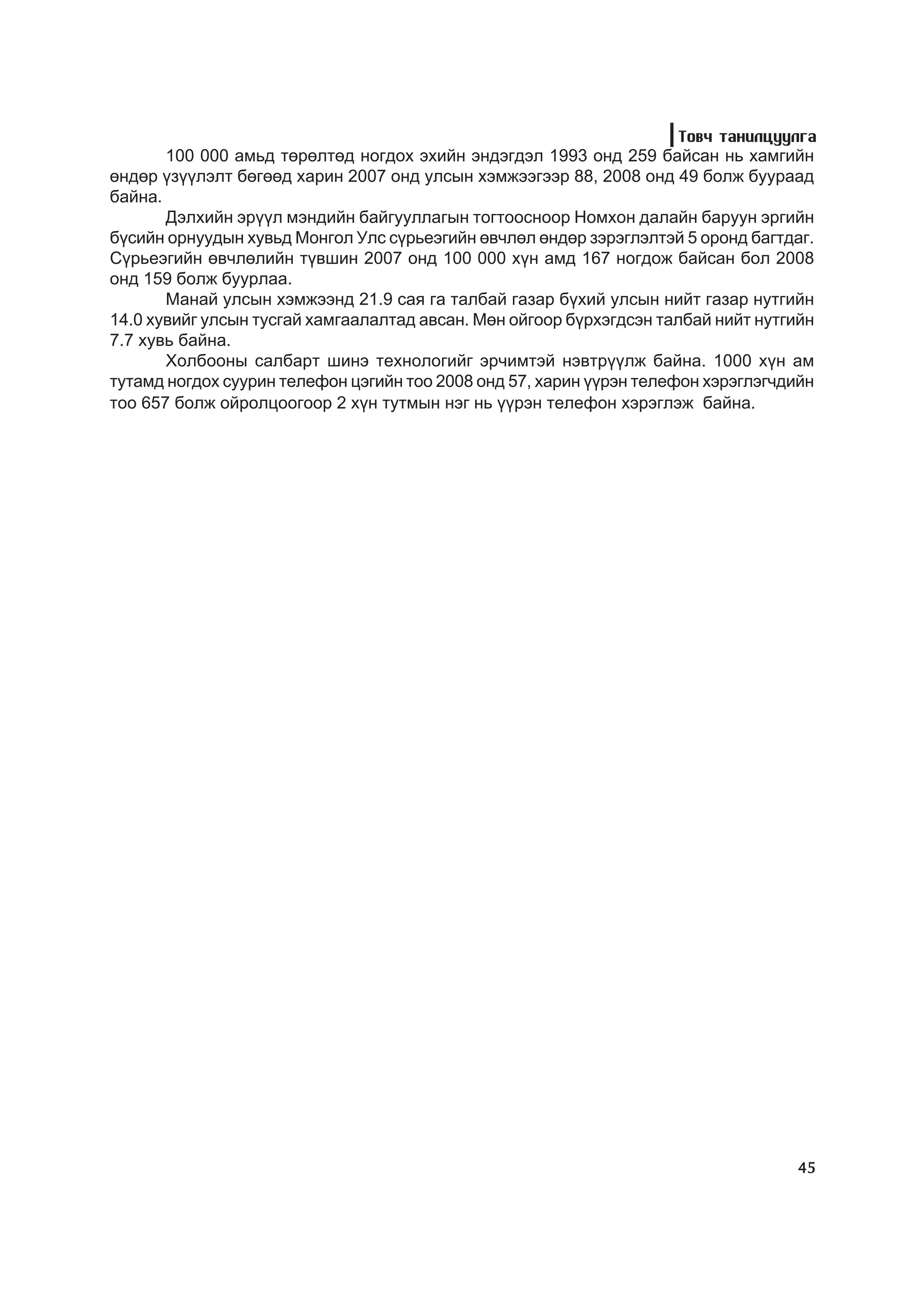 Òîâ÷ òàíèëöóóëãà
       100 000 àìüä òºðºëòºä íîãäîõ ýõèéí ýíäýãäýë 1993 îíä 259 áàéñàí íü õàìãèéí
ºíäºð ¿ç¿¿ëýëò áºãººä õàðèí 2007 îíä óëñûí õýìæýýãýýð 88, 2008 îíä 49 áîëæ áóóðààä
áàéíà.
       Äýëõèéí ýð¿¿ë ìýíäèéí áàéãóóëëàãûí òîãòîîñíîîð Íîìõîí äàëàéí áàðóóí ýðãèéí
á¿ñèéí îðíóóäûí õóâüä Ìîíãîë Óëñ ñ¿ðüåýãèéí ºâ÷ëºë ºíäºð çýðýãëýëòýé 5 îðîíä áàãòäàã.
Ñ¿ðüåýãèéí ºâ÷ëºëèéí ò¿âøèí 2007 îíä 100 000 õ¿í àìä 167 íîãäîæ áàéñàí áîë 2008
îíä 159 áîëæ áóóðëàà.
       Ìàíàé óëñûí õýìæýýíä 21.9 ñàÿ ãà òàëáàé ãàçàð á¿õèé óëñûí íèéò ãàçàð íóòãèéí
14.0 õóâèéã óëñûí òóñãàé õàìãààëàëòàä àâñàí. Ìºí îéãîîð á¿ðõýãäñýí òàëáàé íèéò íóòãèéí
7.7 õóâü áàéíà.
       Õîëáîîíû ñàëáàðò øèíý òåõíîëîãèéã ýð÷èìòýé íýâòð¿¿ëæ áàéíà. 1000 õ¿í àì
òóòàìä íîãäîõ ñóóðèí òåëåôîí öýãèéí òîî 2008 îíä 57, õàðèí ¿¿ðýí òåëåôîí õýðýãëýã÷äèéí
òîî 657 áîëæ îéðîëöîîãîîð 2 õ¿í òóòìûí íýã íü ¿¿ðýí òåëåôîí õýðýãëýæ áàéíà.




                                                                                    45
 
