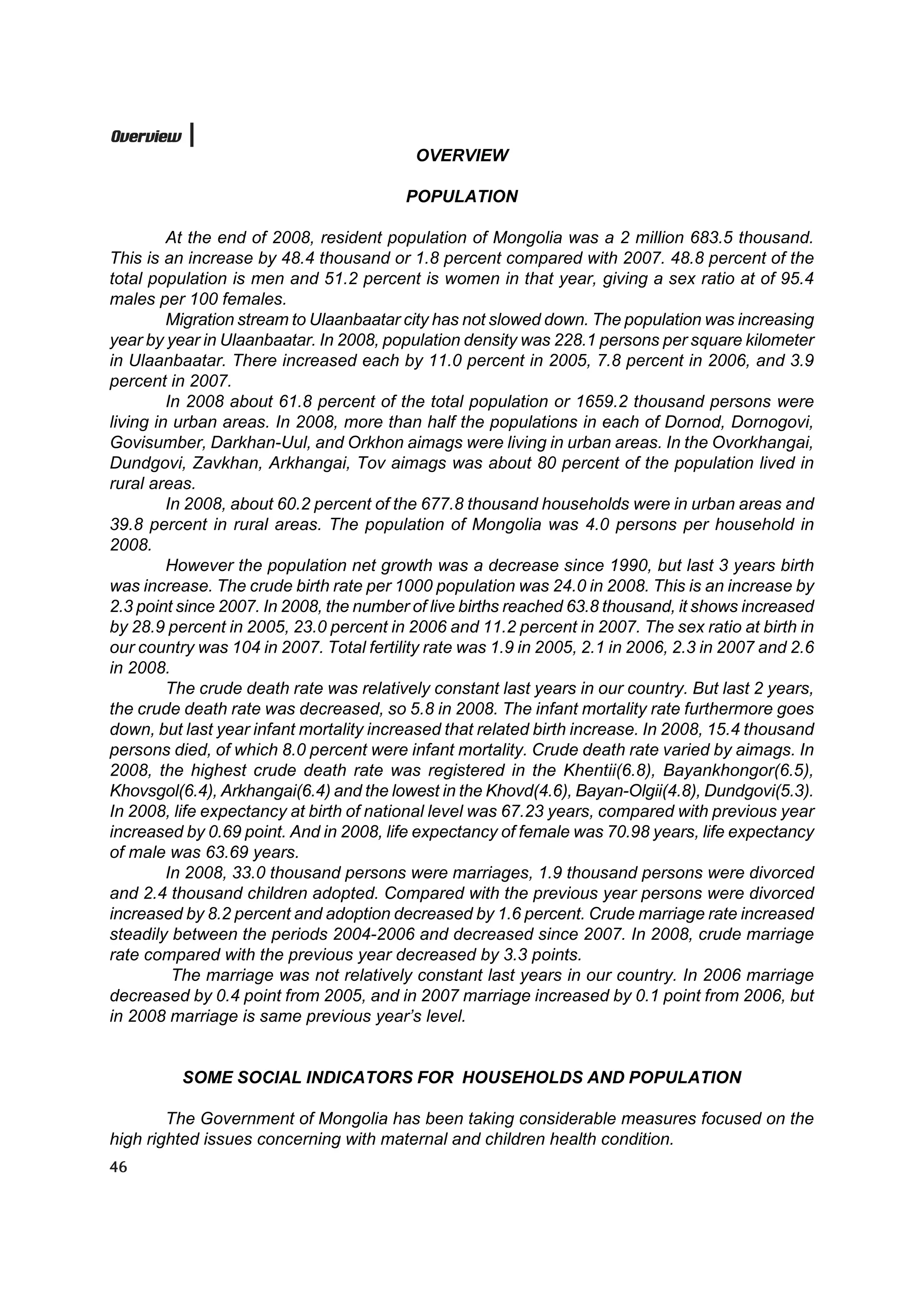 Overview
                                           OVERVIEW

                                         POPULATION

         At the end of 2008, resident population of Mongolia was a 2 million 683.5 thousand.
This is an increase by 48.4 thousand or 1.8 percent compared with 2007. 48.8 percent of the
total population is men and 51.2 percent is women in that year, giving a sex ratio at of 95.4
males per 100 females.
         Migration stream to Ulaanbaatar city has not slowed down. The population was increasing
year by year in Ulaanbaatar. In 2008, population density was 228.1 persons per square kilometer
in Ulaanbaatar. There increased each by 11.0 percent in 2005, 7.8 percent in 2006, and 3.9
percent in 2007.
         In 2008 about 61.8 percent of the total population or 1659.2 thousand persons were
living in urban areas. In 2008, more than half the populations in each of Dornod, Dornogovi,
Govisumber, Darkhan-Uul, and Orkhon aimags were living in urban areas. In the Ovorkhangai,
Dundgovi, Zavkhan, Arkhangai, Tov aimags was about 80 percent of the population lived in
rural areas.
         In 2008, about 60.2 percent of the 677.8 thousand households were in urban areas and
39.8 percent in rural areas. The population of Mongolia was 4.0 persons per household in
2008.
         However the population net growth was a decrease since 1990, but last 3 years birth
was increase. The crude birth rate per 1000 population was 24.0 in 2008. This is an increase by
2.3 point since 2007. In 2008, the number of live births reached 63.8 thousand, it shows increased
by 28.9 percent in 2005, 23.0 percent in 2006 and 11.2 percent in 2007. The sex ratio at birth in
our country was 104 in 2007. Total fertility rate was 1.9 in 2005, 2.1 in 2006, 2.3 in 2007 and 2.6
in 2008.
         The crude death rate was relatively constant last years in our country. But last 2 years,
the crude death rate was decreased, so 5.8 in 2008. The infant mortality rate furthermore goes
down, but last year infant mortality increased that related birth increase. In 2008, 15.4 thousand
persons died, of which 8.0 percent were infant mortality. Crude death rate varied by aimags. In
2008, the highest crude death rate was registered in the Khentii(6.8), Bayankhongor(6.5),
Khovsgol(6.4), Arkhangai(6.4) and the lowest in the Khovd(4.6), Bayan-Olgii(4.8), Dundgovi(5.3).
In 2008, life expectancy at birth of national level was 67.23 years, compared with previous year
increased by 0.69 point. And in 2008, life expectancy of female was 70.98 years, life expectancy
of male was 63.69 years.
         In 2008, 33.0 thousand persons were marriages, 1.9 thousand persons were divorced
and 2.4 thousand children adopted. Compared with the previous year persons were divorced
increased by 8.2 percent and adoption decreased by 1.6 percent. Crude marriage rate increased
steadily between the periods 2004-2006 and decreased since 2007. In 2008, crude marriage
rate compared with the previous year decreased by 3.3 points.
          The marriage was not relatively constant last years in our country. In 2006 marriage
decreased by 0.4 point from 2005, and in 2007 marriage increased by 0.1 point from 2006, but
in 2008 marriage is same previous year’s level.


           SOME SOCIAL INDICATORS FOR HOUSEHOLDS AND POPULATION

        The Government of Mongolia has been taking considerable measures focused on the
high righted issues concerning with maternal and children health condition.
46
 