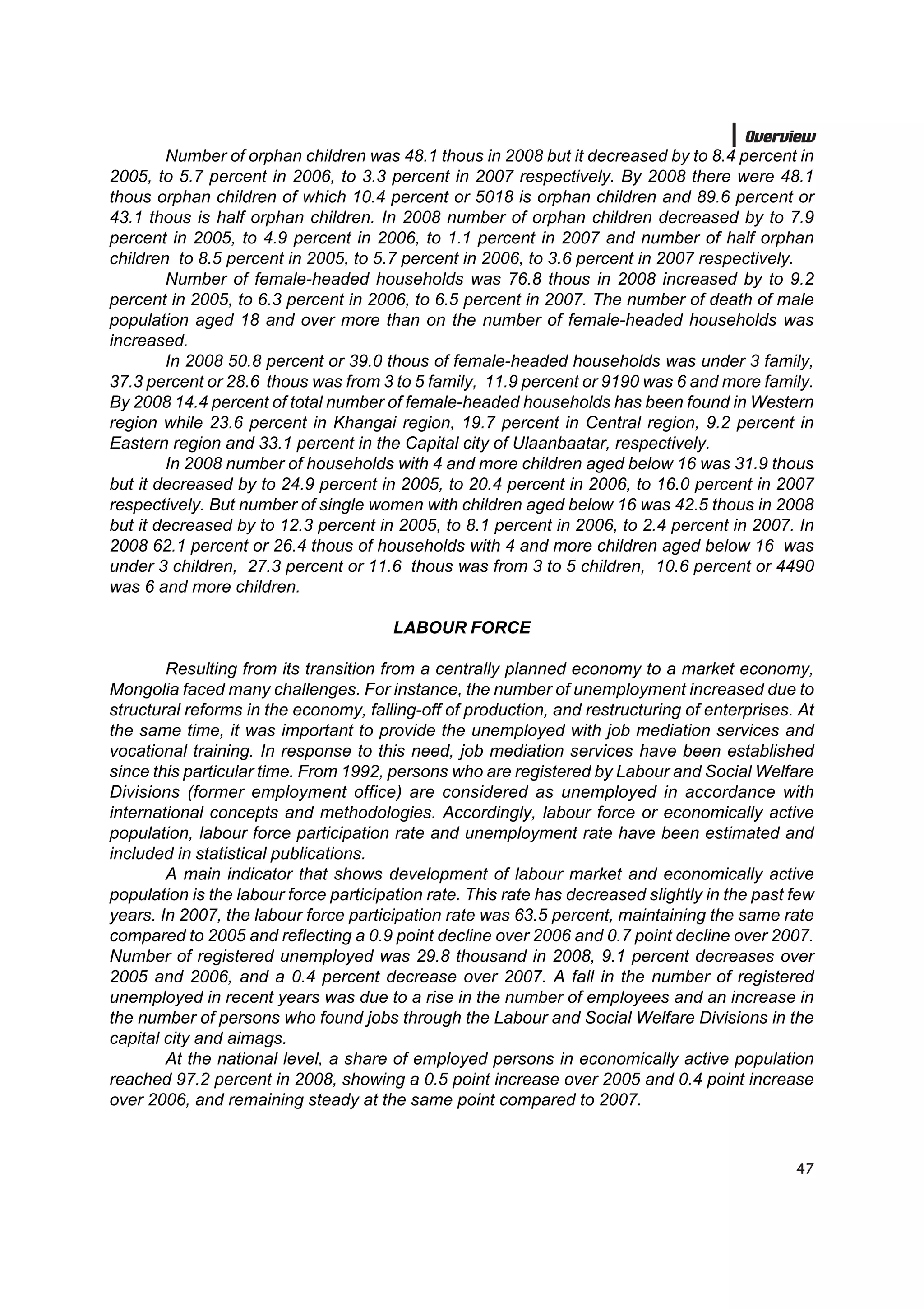 Overview
        Number of orphan children was 48.1 thous in 2008 but it decreased by to 8.4 percent in
2005, to 5.7 percent in 2006, to 3.3 percent in 2007 respectively. By 2008 there were 48.1
thous orphan children of which 10.4 percent or 5018 is orphan children and 89.6 percent or
43.1 thous is half orphan children. In 2008 number of orphan children decreased by to 7.9
percent in 2005, to 4.9 percent in 2006, to 1.1 percent in 2007 and number of half orphan
children to 8.5 percent in 2005, to 5.7 percent in 2006, to 3.6 percent in 2007 respectively.
        Number of female-headed households was 76.8 thous in 2008 increased by to 9.2
percent in 2005, to 6.3 percent in 2006, to 6.5 percent in 2007. The number of death of male
population aged 18 and over more than on the number of female-headed households was
increased.
        In 2008 50.8 percent or 39.0 thous of female-headed households was under 3 family,
37.3 percent or 28.6 thous was from 3 to 5 family, 11.9 percent or 9190 was 6 and more family.
By 2008 14.4 percent of total number of female-headed households has been found in Western
region while 23.6 percent in Khangai region, 19.7 percent in Central region, 9.2 percent in
Eastern region and 33.1 percent in the Capital city of Ulaanbaatar, respectively.
        In 2008 number of households with 4 and more children aged below 16 was 31.9 thous
but it decreased by to 24.9 percent in 2005, to 20.4 percent in 2006, to 16.0 percent in 2007
respectively. But number of single women with children aged below 16 was 42.5 thous in 2008
but it decreased by to 12.3 percent in 2005, to 8.1 percent in 2006, to 2.4 percent in 2007. In
2008 62.1 percent or 26.4 thous of households with 4 and more children aged below 16 was
under 3 children, 27.3 percent or 11.6 thous was from 3 to 5 children, 10.6 percent or 4490
was 6 and more children.

                                       LABOUR FORCE

        Resulting from its transition from a centrally planned economy to a market economy,
Mongolia faced many challenges. For instance, the number of unemployment increased due to
structural reforms in the economy, falling-off of production, and restructuring of enterprises. At
the same time, it was important to provide the unemployed with job mediation services and
vocational training. In response to this need, job mediation services have been established
since this particular time. From 1992, persons who are registered by Labour and Social Welfare
Divisions (former employment office) are considered as unemployed in accordance with
international concepts and methodologies. Accordingly, labour force or economically active
population, labour force participation rate and unemployment rate have been estimated and
included in statistical publications.
        A main indicator that shows development of labour market and economically active
population is the labour force participation rate. This rate has decreased slightly in the past few
years. In 2007, the labour force participation rate was 63.5 percent, maintaining the same rate
compared to 2005 and reflecting a 0.9 point decline over 2006 and 0.7 point decline over 2007.
Number of registered unemployed was 29.8 thousand in 2008, 9.1 percent decreases over
2005 and 2006, and a 0.4 percent decrease over 2007. A fall in the number of registered
unemployed in recent years was due to a rise in the number of employees and an increase in
the number of persons who found jobs through the Labour and Social Welfare Divisions in the
capital city and aimags.
        At the national level, a share of employed persons in economically active population
reached 97.2 percent in 2008, showing a 0.5 point increase over 2005 and 0.4 point increase
over 2006, and remaining steady at the same point compared to 2007.



                                                                                                47
 