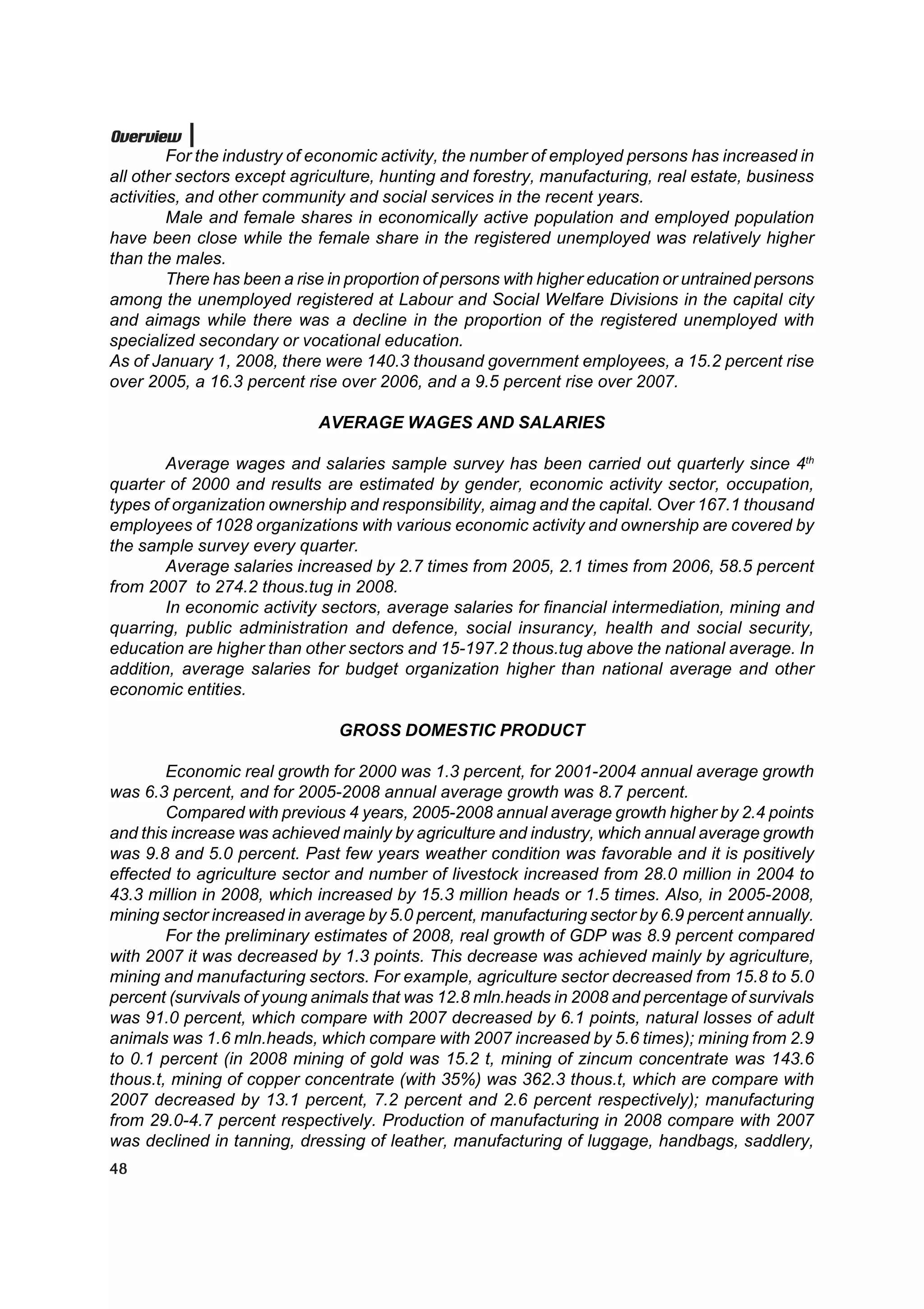 Overview
         For the industry of economic activity, the number of employed persons has increased in
all other sectors except agriculture, hunting and forestry, manufacturing, real estate, business
activities, and other community and social services in the recent years.
         Male and female shares in economically active population and employed population
have been close while the female share in the registered unemployed was relatively higher
than the males.
         There has been a rise in proportion of persons with higher education or untrained persons
among the unemployed registered at Labour and Social Welfare Divisions in the capital city
and aimags while there was a decline in the proportion of the registered unemployed with
specialized secondary or vocational education.
As of January 1, 2008, there were 140.3 thousand government employees, a 15.2 percent rise
over 2005, a 16.3 percent rise over 2006, and a 9.5 percent rise over 2007.

                             AVERAGE WAGES AND SALARIES

        Average wages and salaries sample survey has been carried out quarterly since 4th
quarter of 2000 and results are estimated by gender, economic activity sector, occupation,
types of organization ownership and responsibility, aimag and the capital. Over 167.1 thousand
employees of 1028 organizations with various economic activity and ownership are covered by
the sample survey every quarter.
        Average salaries increased by 2.7 times from 2005, 2.1 times from 2006, 58.5 percent
from 2007 to 274.2 thous.tug in 2008.
        In economic activity sectors, average salaries for financial intermediation, mining and
quarring, public administration and defence, social insurancy, health and social security,
education are higher than other sectors and 15-197.2 thous.tug above the national average. In
addition, average salaries for budget organization higher than national average and other
economic entities.

                               GROSS DOMESTIC PRODUCT

        Economic real growth for 2000 was 1.3 percent, for 2001-2004 annual average growth
was 6.3 percent, and for 2005-2008 annual average growth was 8.7 percent.
        Compared with previous 4 years, 2005-2008 annual average growth higher by 2.4 points
and this increase was achieved mainly by agriculture and industry, which annual average growth
was 9.8 and 5.0 percent. Past few years weather condition was favorable and it is positively
effected to agriculture sector and number of livestock increased from 28.0 million in 2004 to
43.3 million in 2008, which increased by 15.3 million heads or 1.5 times. Also, in 2005-2008,
mining sector increased in average by 5.0 percent, manufacturing sector by 6.9 percent annually.
        For the preliminary estimates of 2008, real growth of GDP was 8.9 percent compared
with 2007 it was decreased by 1.3 points. This decrease was achieved mainly by agriculture,
mining and manufacturing sectors. For example, agriculture sector decreased from 15.8 to 5.0
percent (survivals of young animals that was 12.8 mln.heads in 2008 and percentage of survivals
was 91.0 percent, which compare with 2007 decreased by 6.1 points, natural losses of adult
animals was 1.6 mln.heads, which compare with 2007 increased by 5.6 times); mining from 2.9
to 0.1 percent (in 2008 mining of gold was 15.2 t, mining of zincum concentrate was 143.6
thous.t, mining of copper concentrate (with 35%) was 362.3 thous.t, which are compare with
2007 decreased by 13.1 percent, 7.2 percent and 2.6 percent respectively); manufacturing
from 29.0-4.7 percent respectively. Production of manufacturing in 2008 compare with 2007
was declined in tanning, dressing of leather, manufacturing of luggage, handbags, saddlery,
48
 