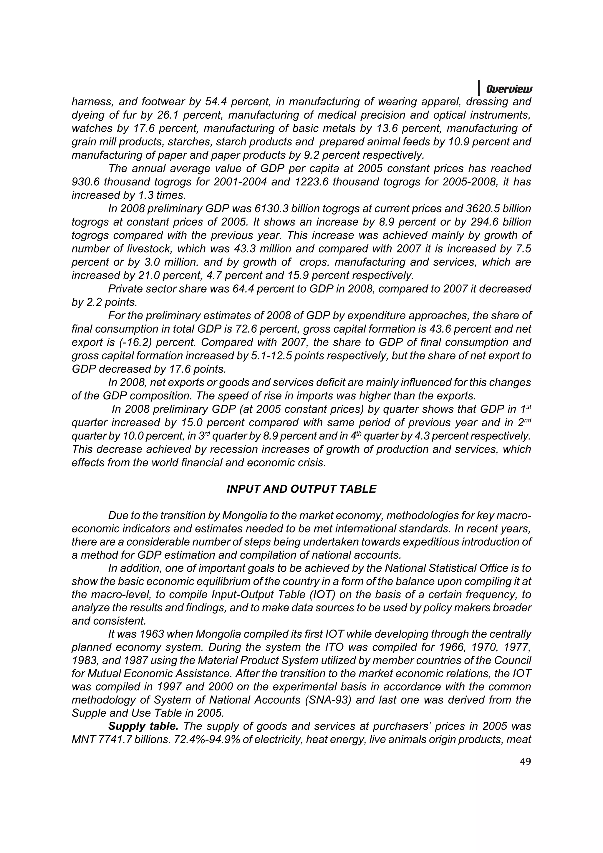 Overview
harness, and footwear by 54.4 percent, in manufacturing of wearing apparel, dressing and
dyeing of fur by 26.1 percent, manufacturing of medical precision and optical instruments,
watches by 17.6 percent, manufacturing of basic metals by 13.6 percent, manufacturing of
grain mill products, starches, starch products and prepared animal feeds by 10.9 percent and
manufacturing of paper and paper products by 9.2 percent respectively.
        The annual average value of GDP per capita at 2005 constant prices has reached
930.6 thousand togrogs for 2001-2004 and 1223.6 thousand togrogs for 2005-2008, it has
increased by 1.3 times.
        In 2008 preliminary GDP was 6130.3 billion togrogs at current prices and 3620.5 billion
togrogs at constant prices of 2005. It shows an increase by 8.9 percent or by 294.6 billion
togrogs compared with the previous year. This increase was achieved mainly by growth of
number of livestock, which was 43.3 million and compared with 2007 it is increased by 7.5
percent or by 3.0 million, and by growth of crops, manufacturing and services, which are
increased by 21.0 percent, 4.7 percent and 15.9 percent respectively.
        Private sector share was 64.4 percent to GDP in 2008, compared to 2007 it decreased
by 2.2 points.
        For the preliminary estimates of 2008 of GDP by expenditure approaches, the share of
final consumption in total GDP is 72.6 percent, gross capital formation is 43.6 percent and net
export is (-16.2) percent. Compared with 2007, the share to GDP of final consumption and
gross capital formation increased by 5.1-12.5 points respectively, but the share of net export to
GDP decreased by 17.6 points.
        In 2008, net exports or goods and services deficit are mainly influenced for this changes
of the GDP composition. The speed of rise in imports was higher than the exports.
         In 2008 preliminary GDP (at 2005 constant prices) by quarter shows that GDP in 1st
quarter increased by 15.0 percent compared with same period of previous year and in 2nd
quarter by 10.0 percent, in 3rd quarter by 8.9 percent and in 4th quarter by 4.3 percent respectively.
This decrease achieved by recession increases of growth of production and services, which
effects from the world financial and economic crisis.

                                  INPUT AND OUTPUT TABLE

        Due to the transition by Mongolia to the market economy, methodologies for key macro-
economic indicators and estimates needed to be met international standards. In recent years,
there are a considerable number of steps being undertaken towards expeditious introduction of
a method for GDP estimation and compilation of national accounts.
        In addition, one of important goals to be achieved by the National Statistical Office is to
show the basic economic equilibrium of the country in a form of the balance upon compiling it at
the macro-level, to compile Input-Output Table (IOT) on the basis of a certain frequency, to
analyze the results and findings, and to make data sources to be used by policy makers broader
and consistent.
        It was 1963 when Mongolia compiled its first IOT while developing through the centrally
planned economy system. During the system the ITO was compiled for 1966, 1970, 1977,
1983, and 1987 using the Material Product System utilized by member countries of the Council
for Mutual Economic Assistance. After the transition to the market economic relations, the IOT
was compiled in 1997 and 2000 on the experimental basis in accordance with the common
methodology of System of National Accounts (SNA-93) and last one was derived from the
Supple and Use Table in 2005.
        Supply table. The supply of goods and services at purchasers’ prices in 2005 was
MNT 7741.7 billions. 72.4%-94.9% of electricity, heat energy, live animals origin products, meat
                                                                                                   49
 