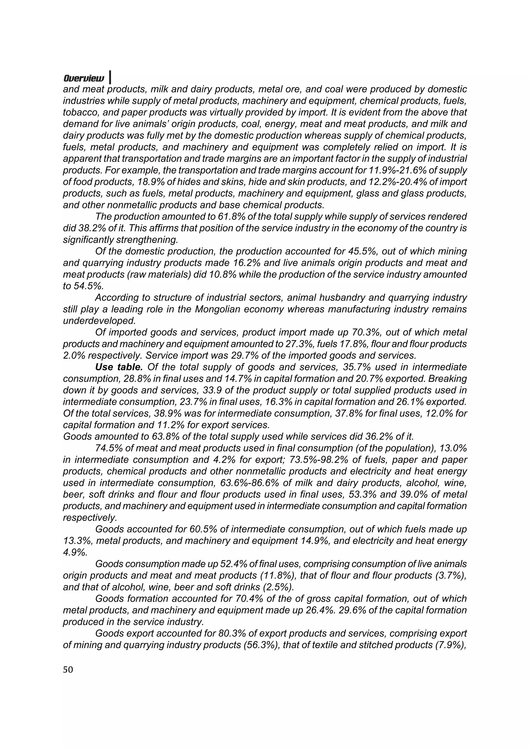 Overview
and meat products, milk and dairy products, metal ore, and coal were produced by domestic
industries while supply of metal products, machinery and equipment, chemical products, fuels,
tobacco, and paper products was virtually provided by import. It is evident from the above that
demand for live animals’ origin products, coal, energy, meat and meat products, and milk and
dairy products was fully met by the domestic production whereas supply of chemical products,
fuels, metal products, and machinery and equipment was completely relied on import. It is
apparent that transportation and trade margins are an important factor in the supply of industrial
products. For example, the transportation and trade margins account for 11.9%-21.6% of supply
of food products, 18.9% of hides and skins, hide and skin products, and 12.2%-20.4% of import
products, such as fuels, metal products, machinery and equipment, glass and glass products,
and other nonmetallic products and base chemical products.
         The production amounted to 61.8% of the total supply while supply of services rendered
did 38.2% of it. This affirms that position of the service industry in the economy of the country is
significantly strengthening.
         Of the domestic production, the production accounted for 45.5%, out of which mining
and quarrying industry products made 16.2% and live animals origin products and meat and
meat products (raw materials) did 10.8% while the production of the service industry amounted
to 54.5%.
         According to structure of industrial sectors, animal husbandry and quarrying industry
still play a leading role in the Mongolian economy whereas manufacturing industry remains
underdeveloped.
         Of imported goods and services, product import made up 70.3%, out of which metal
products and machinery and equipment amounted to 27.3%, fuels 17.8%, flour and flour products
2.0% respectively. Service import was 29.7% of the imported goods and services.
         Use table. Of the total supply of goods and services, 35.7% used in intermediate
consumption, 28.8% in final uses and 14.7% in capital formation and 20.7% exported. Breaking
down it by goods and services, 33.9 of the product supply or total supplied products used in
intermediate consumption, 23.7% in final uses, 16.3% in capital formation and 26.1% exported.
Of the total services, 38.9% was for intermediate consumption, 37.8% for final uses, 12.0% for
capital formation and 11.2% for export services.
Goods amounted to 63.8% of the total supply used while services did 36.2% of it.
         74.5% of meat and meat products used in final consumption (of the population), 13.0%
in intermediate consumption and 4.2% for export; 73.5%-98.2% of fuels, paper and paper
products, chemical products and other nonmetallic products and electricity and heat energy
used in intermediate consumption, 63.6%-86.6% of milk and dairy products, alcohol, wine,
beer, soft drinks and flour and flour products used in final uses, 53.3% and 39.0% of metal
products, and machinery and equipment used in intermediate consumption and capital formation
respectively.
         Goods accounted for 60.5% of intermediate consumption, out of which fuels made up
13.3%, metal products, and machinery and equipment 14.9%, and electricity and heat energy
4.9%.
         Goods consumption made up 52.4% of final uses, comprising consumption of live animals
origin products and meat and meat products (11.8%), that of flour and flour products (3.7%),
and that of alcohol, wine, beer and soft drinks (2.5%).
         Goods formation accounted for 70.4% of the of gross capital formation, out of which
metal products, and machinery and equipment made up 26.4%. 29.6% of the capital formation
produced in the service industry.
         Goods export accounted for 80.3% of export products and services, comprising export
of mining and quarrying industry products (56.3%), that of textile and stitched products (7.9%),

50
 