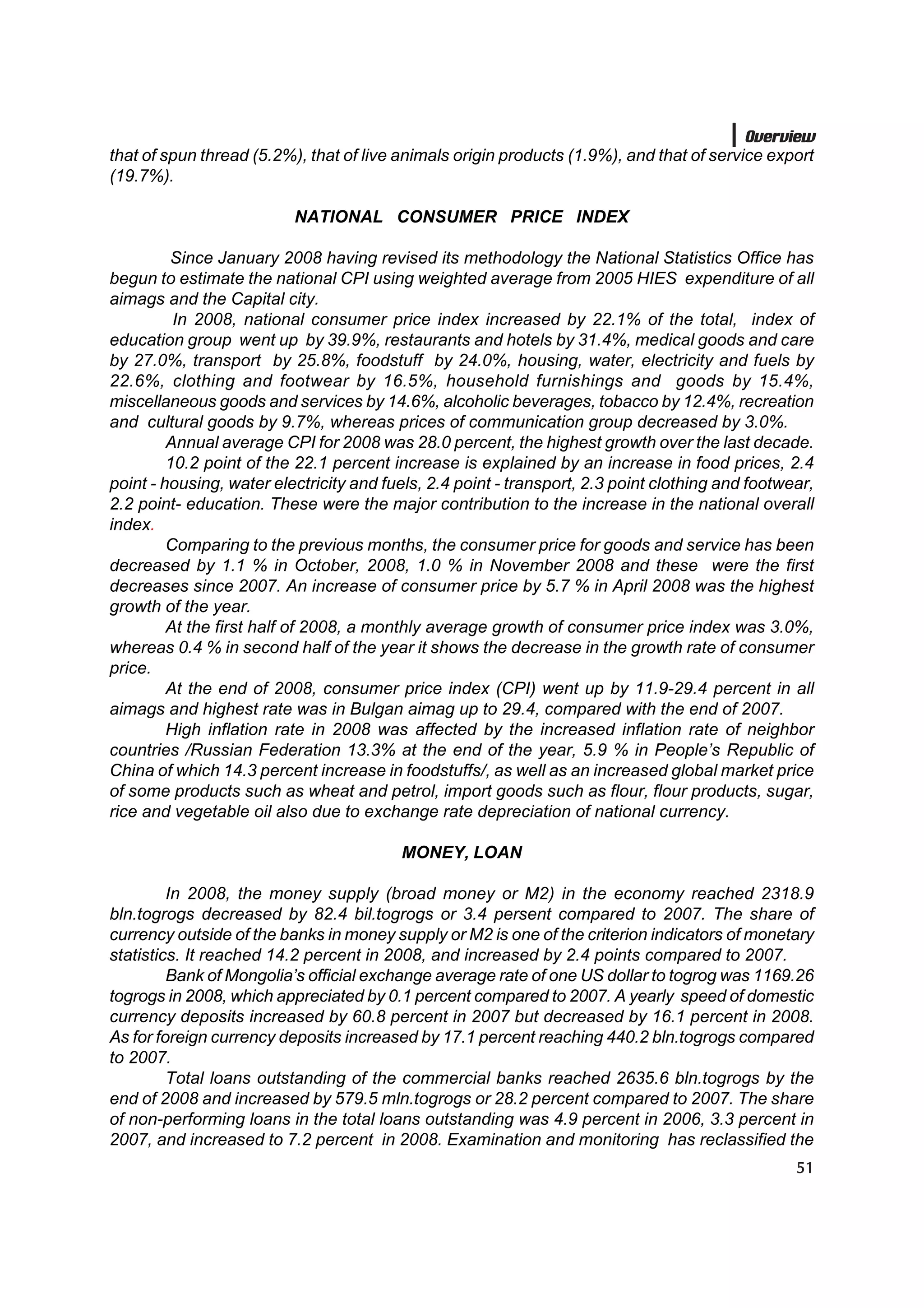 Overview
that of spun thread (5.2%), that of live animals origin products (1.9%), and that of service export
(19.7%).

                          NATIONAL CONSUMER PRICE INDEX

         Since January 2008 having revised its methodology the National Statistics Office has
begun to estimate the national CPI using weighted average from 2005 HIES expenditure of all
aimags and the Capital city.
          In 2008, national consumer price index increased by 22.1% of the total, index of
education group went up by 39.9%, restaurants and hotels by 31.4%, medical goods and care
by 27.0%, transport by 25.8%, foodstuff by 24.0%, housing, water, electricity and fuels by
22.6%, clothing and footwear by 16.5%, household furnishings and goods by 15.4%,
miscellaneous goods and services by 14.6%, alcoholic beverages, tobacco by 12.4%, recreation
and cultural goods by 9.7%, whereas prices of communication group decreased by 3.0%.
         Annual average CPI for 2008 was 28.0 percent, the highest growth over the last decade.
         10.2 point of the 22.1 percent increase is explained by an increase in food prices, 2.4
point - housing, water electricity and fuels, 2.4 point - transport, 2.3 point clothing and footwear,
2.2 point- education. These were the major contribution to the increase in the national overall
index.
         Comparing to the previous months, the consumer price for goods and service has been
decreased by 1.1 % in October, 2008, 1.0 % in November 2008 and these were the first
decreases since 2007. An increase of consumer price by 5.7 % in April 2008 was the highest
growth of the year.
         At the first half of 2008, a monthly average growth of consumer price index was 3.0%,
whereas 0.4 % in second half of the year it shows the decrease in the growth rate of consumer
price.
         At the end of 2008, consumer price index (CPI) went up by 11.9-29.4 percent in all
aimags and highest rate was in Bulgan aimag up to 29.4, compared with the end of 2007.
         High inflation rate in 2008 was affected by the increased inflation rate of neighbor
countries /Russian Federation 13.3% at the end of the year, 5.9 % in People’s Republic of
China of which 14.3 percent increase in foodstuffs/, as well as an increased global market price
of some products such as wheat and petrol, import goods such as flour, flour products, sugar,
rice and vegetable oil also due to exchange rate depreciation of national currency.

                                         MONEY, LOAN

         In 2008, the money supply (broad money or M2) in the economy reached 2318.9
bln.togrogs decreased by 82.4 bil.togrogs or 3.4 persent compared to 2007. The share of
currency outside of the banks in money supply or M2 is one of the criterion indicators of monetary
statistics. It reached 14.2 percent in 2008, and increased by 2.4 points compared to 2007.
         Bank of Mongolia’s official exchange average rate of one US dollar to togrog was 1169.26
togrogs in 2008, which appreciated by 0.1 percent compared to 2007. A yearly speed of domestic
currency deposits increased by 60.8 percent in 2007 but decreased by 16.1 percent in 2008.
As for foreign currency deposits increased by 17.1 percent reaching 440.2 bln.togrogs compared
to 2007.
         Total loans outstanding of the commercial banks reached 2635.6 bln.togrogs by the
end of 2008 and increased by 579.5 mln.togrogs or 28.2 percent compared to 2007. The share
of non-performing loans in the total loans outstanding was 4.9 percent in 2006, 3.3 percent in
2007, and increased to 7.2 percent in 2008. Examination and monitoring has reclassified the
                                                                                                  51
 