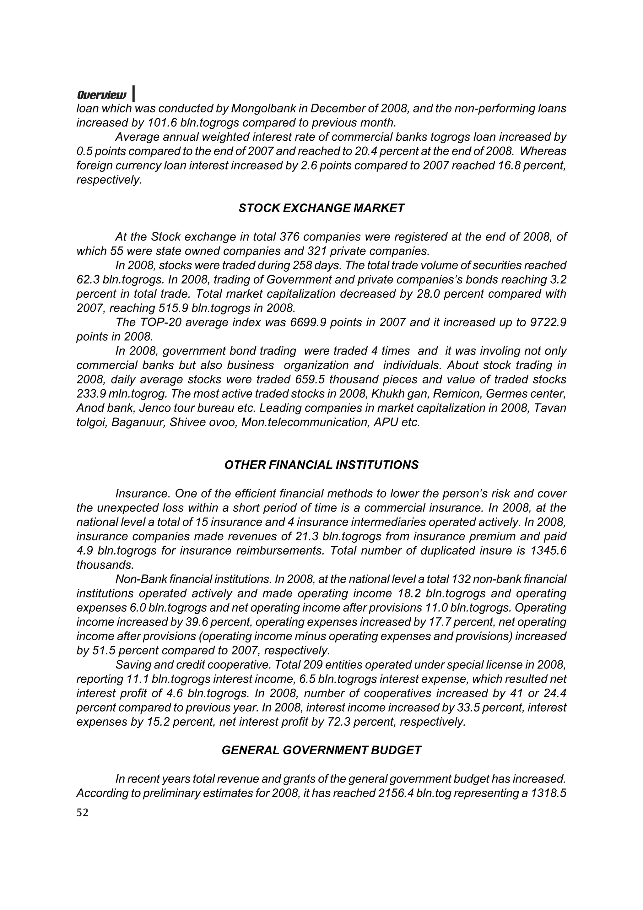 Overview
loan which was conducted by Mongolbank in December of 2008, and the non-performing loans
increased by 101.6 bln.togrogs compared to previous month.
        Average annual weighted interest rate of commercial banks togrogs loan increased by
0.5 points compared to the end of 2007 and reached to 20.4 percent at the end of 2008. Whereas
foreign currency loan interest increased by 2.6 points compared to 2007 reached 16.8 percent,
respectively.

                                  STOCK EXCHANGE MARKET

        At the Stock exchange in total 376 companies were registered at the end of 2008, of
which 55 were state owned companies and 321 private companies.
        In 2008, stocks were traded during 258 days. The total trade volume of securities reached
62.3 bln.togrogs. In 2008, trading of Government and private companies’s bonds reaching 3.2
percent in total trade. Total market capitalization decreased by 28.0 percent compared with
2007, reaching 515.9 bln.togrogs in 2008.
        The TOP-20 average index was 6699.9 points in 2007 and it increased up to 9722.9
points in 2008.
        In 2008, government bond trading were traded 4 times and it was involing not only
commercial banks but also business organization and individuals. About stock trading in
2008, daily average stocks were traded 659.5 thousand pieces and value of traded stocks
233.9 mln.togrog. The most active traded stocks in 2008, Khukh gan, Remicon, Germes center,
Anod bank, Jenco tour bureau etc. Leading companies in market capitalization in 2008, Tavan
tolgoi, Baganuur, Shivee ovoo, Mon.telecommunication, APU etc.


                               OTHER FINANCIAL INSTITUTIONS

         Insurance. One of the efficient financial methods to lower the person’s risk and cover
the unexpected loss within a short period of time is a commercial insurance. In 2008, at the
national level a total of 15 insurance and 4 insurance intermediaries operated actively. In 2008,
insurance companies made revenues of 21.3 bln.togrogs from insurance premium and paid
4.9 bln.togrogs for insurance reimbursements. Total number of duplicated insure is 1345.6
thousands.
         Non-Bank financial institutions. In 2008, at the national level a total 132 non-bank financial
institutions operated actively and made operating income 18.2 bln.togrogs and operating
expenses 6.0 bln.togrogs and net operating income after provisions 11.0 bln.togrogs. Operating
income increased by 39.6 percent, operating expenses increased by 17.7 percent, net operating
income after provisions (operating income minus operating expenses and provisions) increased
by 51.5 percent compared to 2007, respectively.
         Saving and credit cooperative. Total 209 entities operated under special license in 2008,
reporting 11.1 bln.togrogs interest income, 6.5 bln.togrogs interest expense, which resulted net
interest profit of 4.6 bln.togrogs. In 2008, number of cooperatives increased by 41 or 24.4
percent compared to previous year. In 2008, interest income increased by 33.5 percent, interest
expenses by 15.2 percent, net interest profit by 72.3 percent, respectively.

                              GENERAL GOVERNMENT BUDGET

       In recent years total revenue and grants of the general government budget has increased.
According to preliminary estimates for 2008, it has reached 2156.4 bln.tog representing a 1318.5
52
 