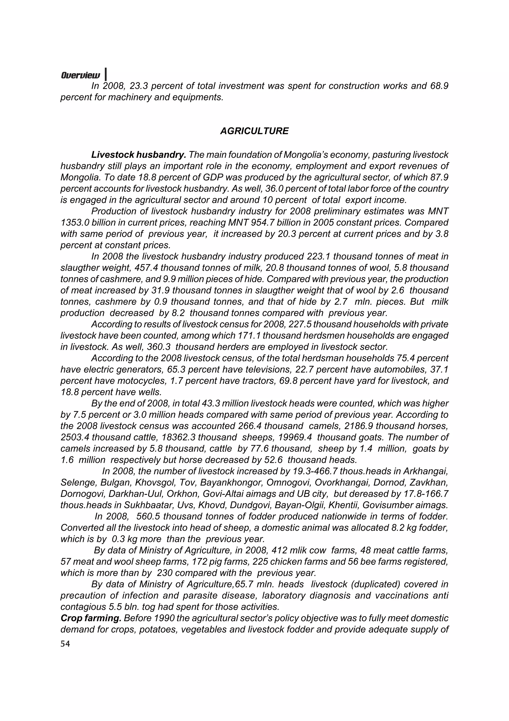 Overview
       In 2008, 23.3 percent of total investment was spent for construction works and 68.9
percent for machinery and equipments.


                                        AGRICULTURE

         Livestock husbandry. The main foundation of Mongolia’s economy, pasturing livestock
husbandry still plays an important role in the economy, employment and export revenues of
Mongolia. To date 18.8 percent of GDP was produced by the agricultural sector, of which 87.9
percent accounts for livestock husbandry. As well, 36.0 percent of total labor force of the country
is engaged in the agricultural sector and around 10 percent of total export income.
         Production of livestock husbandry industry for 2008 preliminary estimates was MNT
1353.0 billion in current prices, reaching MNT 954.7 billion in 2005 constant prices. Compared
with same period of previous year, it increased by 20.3 percent at current prices and by 3.8
percent at constant prices.
         In 2008 the livestock husbandry industry produced 223.1 thousand tonnes of meat in
slaugther weight, 457.4 thousand tonnes of milk, 20.8 thousand tonnes of wool, 5.8 thousand
tonnes of cashmere, and 9.9 million pieces of hide. Compared with previous year, the production
of meat increased by 31.9 thousand tonnes in slaugther weight that of wool by 2.6 thousand
tonnes, cashmere by 0.9 thousand tonnes, and that of hide by 2.7 mln. pieces. But milk
production decreased by 8.2 thousand tonnes compared with previous year.
         According to results of livestock census for 2008, 227.5 thousand households with private
livestock have been counted, among which 171.1 thousand herdsmen households are engaged
in livestock. As well, 360.3 thousand herders are employed in livestock sector.
         According to the 2008 livestock census, of the total herdsman households 75.4 percent
have electric generators, 65.3 percent have televisions, 22.7 percent have automobiles, 37.1
percent have motocycles, 1.7 percent have tractors, 69.8 percent have yard for livestock, and
18.8 percent have wells.
         By the end of 2008, in total 43.3 million livestock heads were counted, which was higher
by 7.5 percent or 3.0 million heads compared with same period of previous year. According to
the 2008 livestock census was accounted 266.4 thousand camels, 2186.9 thousand horses,
2503.4 thousand cattle, 18362.3 thousand sheeps, 19969.4 thousand goats. The number of
camels increased by 5.8 thousand, cattle by 77.6 thousand, sheep by 1.4 million, goats by
1.6 million respectively but horse decreased by 52.6 thousand heads.
            In 2008, the number of livestock increased by 19.3-466.7 thous.heads in Arkhangai,
Selenge, Bulgan, Khovsgol, Tov, Bayankhongor, Omnogovi, Ovorkhangai, Dornod, Zavkhan,
Dornogovi, Darkhan-Uul, Orkhon, Govi-Altai aimags and UB city, but dereased by 17.8-166.7
thous.heads in Sukhbaatar, Uvs, Khovd, Dundgovi, Bayan-Olgii, Khentii, Govisumber aimags.
          In 2008, 560.5 thousand tonnes of fodder produced nationwide in terms of fodder.
Converted all the livestock into head of sheep, a domestic animal was allocated 8.2 kg fodder,
which is by 0.3 kg more than the previous year.
          By data of Ministry of Agriculture, in 2008, 412 mlik cow farms, 48 meat cattle farms,
57 meat and wool sheep farms, 172 pig farms, 225 chicken farms and 56 bee farms registered,
which is more than by 230 compared with the previous year.
         By data of Ministry of Agriculture,65.7 mln. heads livestock (duplicated) covered in
precaution of infection and parasite disease, laboratory diagnosis and vaccinations anti
contagious 5.5 bln. tog had spent for those activities.
Crop farming. Before 1990 the agricultural sector’s policy objective was to fully meet domestic
demand for crops, potatoes, vegetables and livestock fodder and provide adequate supply of
54
 