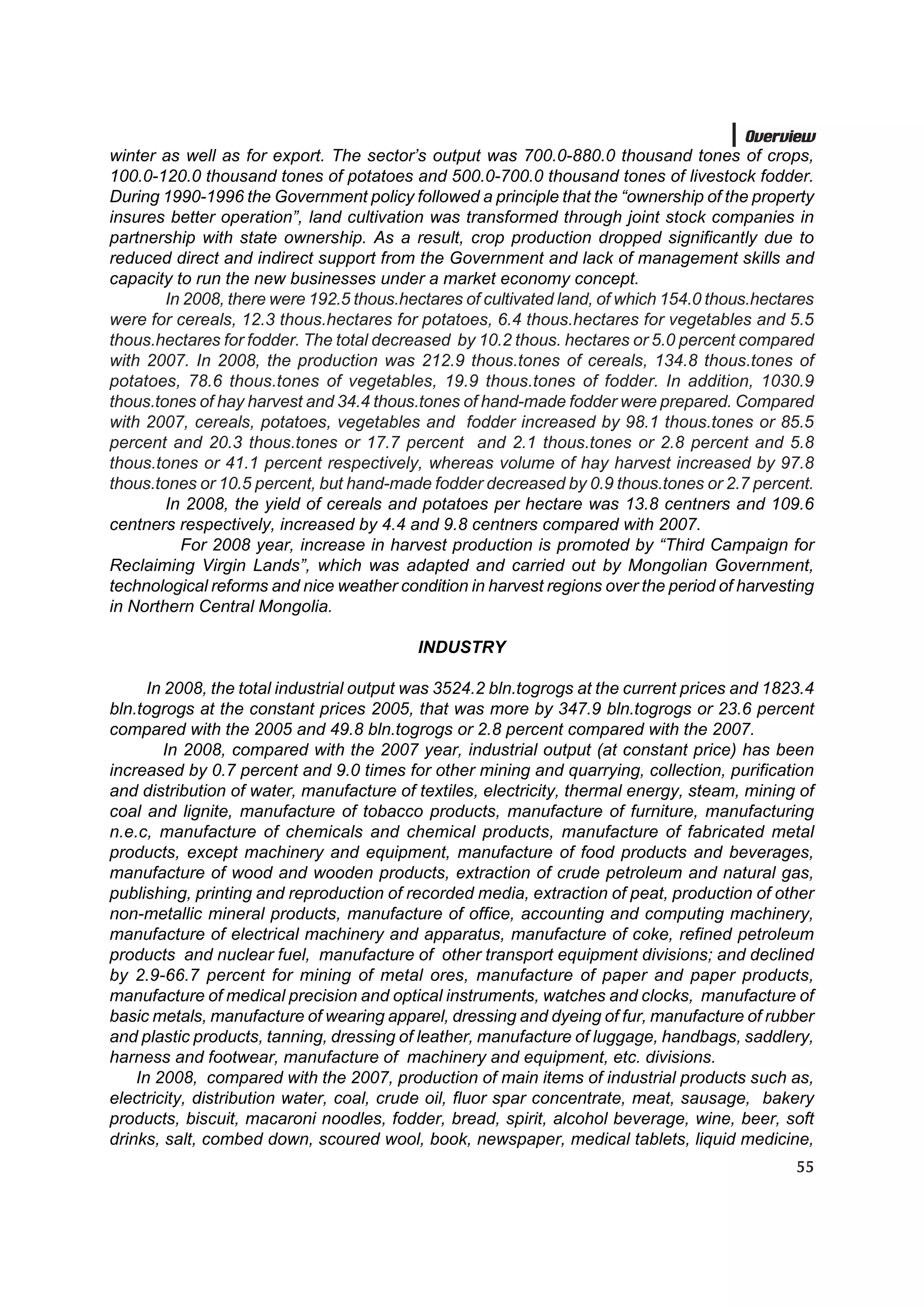 Overview
winter as well as for export. The sector’s output was 700.0-880.0 thousand tones of crops,
100.0-120.0 thousand tones of potatoes and 500.0-700.0 thousand tones of livestock fodder.
During 1990-1996 the Government policy followed a principle that the “ownership of the property
insures better operation”, land cultivation was transformed through joint stock companies in
partnership with state ownership. As a result, crop production dropped significantly due to
reduced direct and indirect support from the Government and lack of management skills and
capacity to run the new businesses under a market economy concept.
        In 2008, there were 192.5 thous.hectares of cultivated land, of which 154.0 thous.hectares
were for cereals, 12.3 thous.hectares for potatoes, 6.4 thous.hectares for vegetables and 5.5
thous.hectares for fodder. The total decreased by 10.2 thous. hectares or 5.0 percent compared
with 2007. In 2008, the production was 212.9 thous.tones of cereals, 134.8 thous.tones of
potatoes, 78.6 thous.tones of vegetables, 19.9 thous.tones of fodder. In addition, 1030.9
thous.tones of hay harvest and 34.4 thous.tones of hand-made fodder were prepared. Compared
with 2007, cereals, potatoes, vegetables and fodder increased by 98.1 thous.tones or 85.5
percent and 20.3 thous.tones or 17.7 percent and 2.1 thous.tones or 2.8 percent and 5.8
thous.tones or 41.1 percent respectively, whereas volume of hay harvest increased by 97.8
thous.tones or 10.5 percent, but hand-made fodder decreased by 0.9 thous.tones or 2.7 percent.
        In 2008, the yield of cereals and potatoes per hectare was 13.8 centners and 109.6
centners respectively, increased by 4.4 and 9.8 centners compared with 2007.
          For 2008 year, increase in harvest production is promoted by “Third Campaign for
Reclaiming Virgin Lands”, which was adapted and carried out by Mongolian Government,
technological reforms and nice weather condition in harvest regions over the period of harvesting
in Northern Central Mongolia.

                                          INDUSTRY

      In 2008, the total industrial output was 3524.2 bln.togrogs at the current prices and 1823.4
bln.togrogs at the constant prices 2005, that was more by 347.9 bln.togrogs or 23.6 percent
compared with the 2005 and 49.8 bln.togrogs or 2.8 percent compared with the 2007.
         In 2008, compared with the 2007 year, industrial output (at constant price) has been
increased by 0.7 percent and 9.0 times for other mining and quarrying, collection, purification
and distribution of water, manufacture of textiles, electricity, thermal energy, steam, mining of
coal and lignite, manufacture of tobacco products, manufacture of furniture, manufacturing
n.e.c, manufacture of chemicals and chemical products, manufacture of fabricated metal
products, except machinery and equipment, manufacture of food products and beverages,
manufacture of wood and wooden products, extraction of crude petroleum and natural gas,
publishing, printing and reproduction of recorded media, extraction of peat, production of other
non-metallic mineral products, manufacture of office, accounting and computing machinery,
manufacture of electrical machinery and apparatus, manufacture of coke, refined petroleum
products and nuclear fuel, manufacture of other transport equipment divisions; and declined
by 2.9-66.7 percent for mining of metal ores, manufacture of paper and paper products,
manufacture of medical precision and optical instruments, watches and clocks, manufacture of
basic metals, manufacture of wearing apparel, dressing and dyeing of fur, manufacture of rubber
and plastic products, tanning, dressing of leather, manufacture of luggage, handbags, saddlery,
harness and footwear, manufacture of machinery and equipment, etc. divisions.
    In 2008, compared with the 2007, production of main items of industrial products such as,
electricity, distribution water, coal, crude oil, fluor spar concentrate, meat, sausage, bakery
products, biscuit, macaroni noodles, fodder, bread, spirit, alcohol beverage, wine, beer, soft
drinks, salt, combed down, scoured wool, book, newspaper, medical tablets, liquid medicine,
                                                                                               55
 