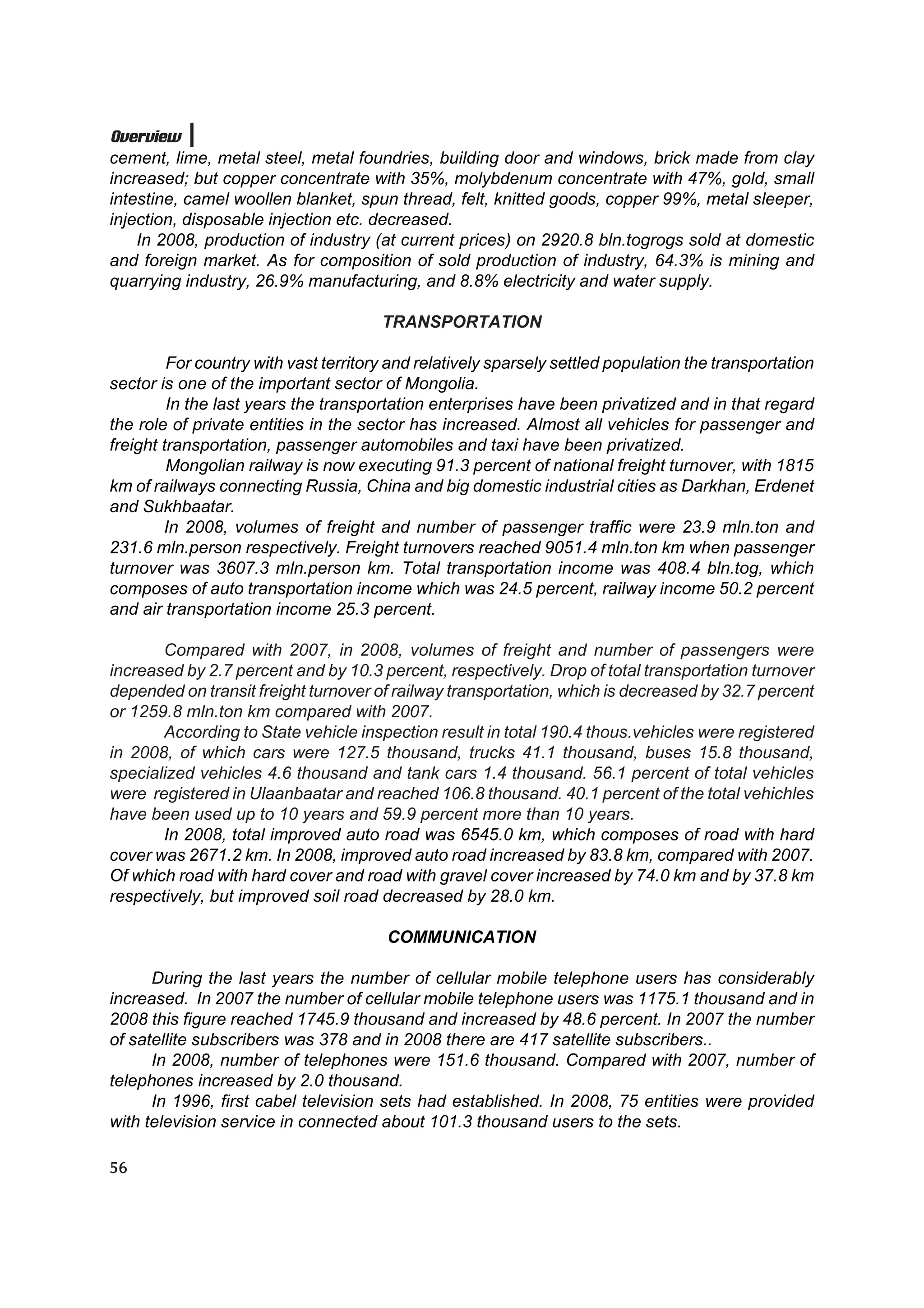 Overview
cement, lime, metal steel, metal foundries, building door and windows, brick made from clay
increased; but copper concentrate with 35%, molybdenum concentrate with 47%, gold, small
intestine, camel woollen blanket, spun thread, felt, knitted goods, copper 99%, metal sleeper,
injection, disposable injection etc. decreased.
    In 2008, production of industry (at current prices) on 2920.8 bln.togrogs sold at domestic
and foreign market. As for composition of sold production of industry, 64.3% is mining and
quarrying industry, 26.9% manufacturing, and 8.8% electricity and water supply.

                                       TRANSPORTATION

         For country with vast territory and relatively sparsely settled population the transportation
sector is one of the important sector of Mongolia.
         In the last years the transportation enterprises have been privatized and in that regard
the role of private entities in the sector has increased. Almost all vehicles for passenger and
freight transportation, passenger automobiles and taxi have been privatized.
         Mongolian railway is now executing 91.3 percent of national freight turnover, with 1815
km of railways connecting Russia, China and big domestic industrial cities as Darkhan, Erdenet
and Sukhbaatar.
        In 2008, volumes of freight and number of passenger traffic were 23.9 mln.ton and
231.6 mln.person respectively. Freight turnovers reached 9051.4 mln.ton km when passenger
turnover was 3607.3 mln.person km. Total transportation income was 408.4 bln.tog, which
composes of auto transportation income which was 24.5 percent, railway income 50.2 percent
and air transportation income 25.3 percent.

       Compared with 2007, in 2008, volumes of freight and number of passengers were
increased by 2.7 percent and by 10.3 percent, respectively. Drop of total transportation turnover
depended on transit freight turnover of railway transportation, which is decreased by 32.7 percent
or 1259.8 mln.ton km compared with 2007.
       According to State vehicle inspection result in total 190.4 thous.vehicles were registered
in 2008, of which cars were 127.5 thousand, trucks 41.1 thousand, buses 15.8 thousand,
specialized vehicles 4.6 thousand and tank cars 1.4 thousand. 56.1 percent of total vehicles
were registered in Ulaanbaatar and reached 106.8 thousand. 40.1 percent of the total vehichles
have been used up to 10 years and 59.9 percent more than 10 years.
       In 2008, total improved auto road was 6545.0 km, which composes of road with hard
cover was 2671.2 km. In 2008, improved auto road increased by 83.8 km, compared with 2007.
Of which road with hard cover and road with gravel cover increased by 74.0 km and by 37.8 km
respectively, but improved soil road decreased by 28.0 km.

                                        COMMUNICATION

      During the last years the number of cellular mobile telephone users has considerably
increased. In 2007 the number of cellular mobile telephone users was 1175.1 thousand and in
2008 this figure reached 1745.9 thousand and increased by 48.6 percent. In 2007 the number
of satellite subscribers was 378 and in 2008 there are 417 satellite subscribers..
      In 2008, number of telephones were 151.6 thousand. Compared with 2007, number of
telephones increased by 2.0 thousand.
      In 1996, first cabel television sets had established. In 2008, 75 entities were provided
with television service in connected about 101.3 thousand users to the sets.

56
 