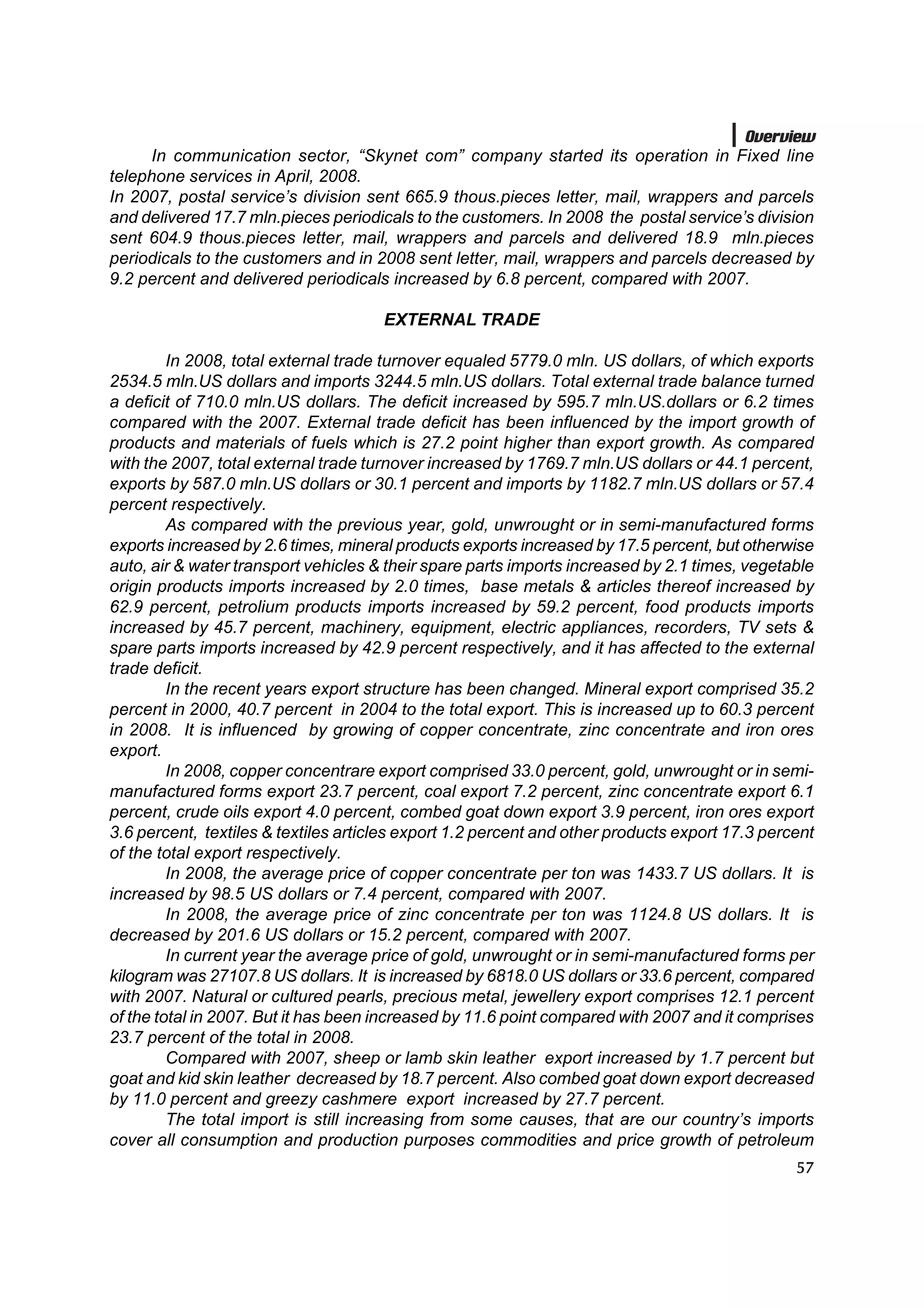Overview
     In communication sector, “Skynet com” company started its operation in Fixed line
telephone services in April, 2008.
In 2007, postal service’s division sent 665.9 thous.pieces letter, mail, wrappers and parcels
and delivered 17.7 mln.pieces periodicals to the customers. In 2008 the postal service’s division
sent 604.9 thous.pieces letter, mail, wrappers and parcels and delivered 18.9 mln.pieces
periodicals to the customers and in 2008 sent letter, mail, wrappers and parcels decreased by
9.2 percent and delivered periodicals increased by 6.8 percent, compared with 2007.

                                      EXTERNAL TRADE

         In 2008, total external trade turnover equaled 5779.0 mln. US dollars, of which exports
2534.5 mln.US dollars and imports 3244.5 mln.US dollars. Total external trade balance turned
a deficit of 710.0 mln.US dollars. The deficit increased by 595.7 mln.US.dollars or 6.2 times
compared with the 2007. External trade deficit has been influenced by the import growth of
products and materials of fuels which is 27.2 point higher than export growth. As compared
with the 2007, total external trade turnover increased by 1769.7 mln.US dollars or 44.1 percent,
exports by 587.0 mln.US dollars or 30.1 percent and imports by 1182.7 mln.US dollars or 57.4
percent respectively.
         As compared with the previous year, gold, unwrought or in semi-manufactured forms
exports increased by 2.6 times, mineral products exports increased by 17.5 percent, but otherwise
auto, air & water transport vehicles & their spare parts imports increased by 2.1 times, vegetable
origin products imports increased by 2.0 times, base metals & articles thereof increased by
62.9 percent, petrolium products imports increased by 59.2 percent, food products imports
increased by 45.7 percent, machinery, equipment, electric appliances, recorders, TV sets &
spare parts imports increased by 42.9 percent respectively, and it has affected to the external
trade deficit.
         In the recent years export structure has been changed. Mineral export comprised 35.2
percent in 2000, 40.7 percent in 2004 to the total export. This is increased up to 60.3 percent
in 2008. It is influenced by growing of copper concentrate, zinc concentrate and iron ores
export.
         In 2008, copper concentrare export comprised 33.0 percent, gold, unwrought or in semi-
manufactured forms export 23.7 percent, coal export 7.2 percent, zinc concentrate export 6.1
percent, crude oils export 4.0 percent, combed goat down export 3.9 percent, iron ores export
3.6 percent, textiles & textiles articles export 1.2 percent and other products export 17.3 percent
of the total export respectively.
         In 2008, the average price of copper concentrate per ton was 1433.7 US dollars. It is
increased by 98.5 US dollars or 7.4 percent, compared with 2007.
         In 2008, the average price of zinc concentrate per ton was 1124.8 US dollars. It is
decreased by 201.6 US dollars or 15.2 percent, compared with 2007.
         In current year the average price of gold, unwrought or in semi-manufactured forms per
kilogram was 27107.8 US dollars. It is increased by 6818.0 US dollars or 33.6 percent, compared
with 2007. Natural or cultured pearls, precious metal, jewellery export comprises 12.1 percent
of the total in 2007. But it has been increased by 11.6 point compared with 2007 and it comprises
23.7 percent of the total in 2008.
         Compared with 2007, sheep or lamb skin leather export increased by 1.7 percent but
goat and kid skin leather decreased by 18.7 percent. Also combed goat down export decreased
by 11.0 percent and greezy cashmere export increased by 27.7 percent.
         The total import is still increasing from some causes, that are our country’s imports
cover all consumption and production purposes commodities and price growth of petroleum
                                                                                                57
 