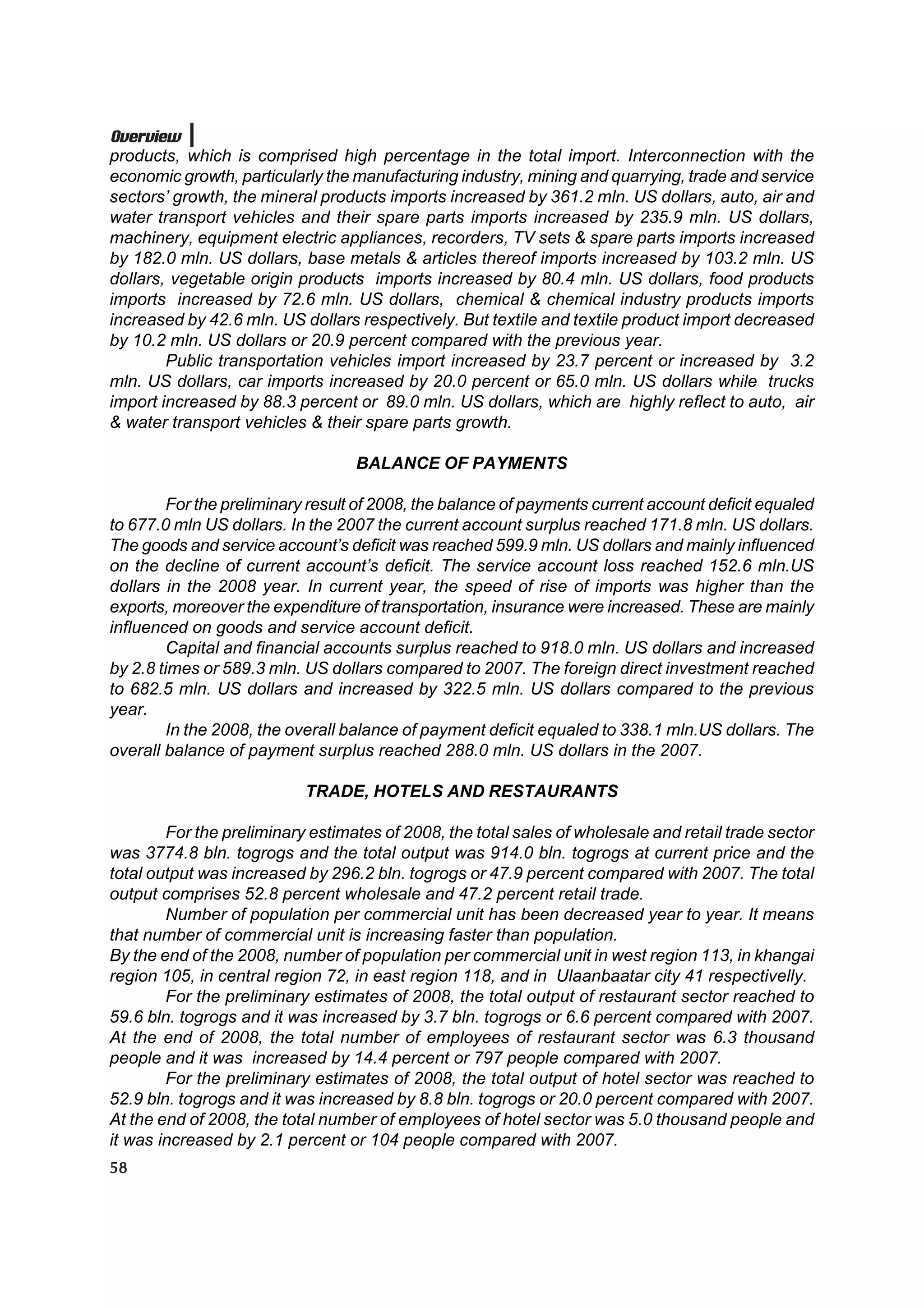 Overview
products, which is comprised high percentage in the total import. Interconnection with the
economic growth, particularly the manufacturing industry, mining and quarrying, trade and service
sectors’ growth, the mineral products imports increased by 361.2 mln. US dollars, auto, air and
water transport vehicles and their spare parts imports increased by 235.9 mln. US dollars,
machinery, equipment electric appliances, recorders, TV sets & spare parts imports increased
by 182.0 mln. US dollars, base metals & articles thereof imports increased by 103.2 mln. US
dollars, vegetable origin products imports increased by 80.4 mln. US dollars, food products
imports increased by 72.6 mln. US dollars, chemical & chemical industry products imports
increased by 42.6 mln. US dollars respectively. But textile and textile product import decreased
by 10.2 mln. US dollars or 20.9 percent compared with the previous year.
        Public transportation vehicles import increased by 23.7 percent or increased by 3.2
mln. US dollars, car imports increased by 20.0 percent or 65.0 mln. US dollars while trucks
import increased by 88.3 percent or 89.0 mln. US dollars, which are highly reflect to auto, air
& water transport vehicles & their spare parts growth.

                                   BALANCE OF PAYMENTS

         For the preliminary result of 2008, the balance of payments current account deficit equaled
to 677.0 mln US dollars. In the 2007 the current account surplus reached 171.8 mln. US dollars.
The goods and service account’s deficit was reached 599.9 mln. US dollars and mainly influenced
on the decline of current account’s deficit. The service account loss reached 152.6 mln.US
dollars in the 2008 year. In current year, the speed of rise of imports was higher than the
exports, moreover the expenditure of transportation, insurance were increased. These are mainly
influenced on goods and service account deficit.
         Capital and financial accounts surplus reached to 918.0 mln. US dollars and increased
by 2.8 times or 589.3 mln. US dollars compared to 2007. The foreign direct investment reached
to 682.5 mln. US dollars and increased by 322.5 mln. US dollars compared to the previous
year.
         In the 2008, the overall balance of payment deficit equaled to 338.1 mln.US dollars. The
overall balance of payment surplus reached 288.0 mln. US dollars in the 2007.

                           TRADE, HOTELS AND RESTAURANTS

        For the preliminary estimates of 2008, the total sales of wholesale and retail trade sector
was 3774.8 bln. togrogs and the total output was 914.0 bln. togrogs at current price and the
total output was increased by 296.2 bln. togrogs or 47.9 percent compared with 2007. The total
output comprises 52.8 percent wholesale and 47.2 percent retail trade.
        Number of population per commercial unit has been decreased year to year. It means
that number of commercial unit is increasing faster than population.
By the end of the 2008, number of population per commercial unit in west region 113, in khangai
region 105, in central region 72, in east region 118, and in Ulaanbaatar city 41 respectivelly.
        For the preliminary estimates of 2008, the total output of restaurant sector reached to
59.6 bln. togrogs and it was increased by 3.7 bln. togrogs or 6.6 percent compared with 2007.
At the end of 2008, the total number of employees of restaurant sector was 6.3 thousand
people and it was increased by 14.4 percent or 797 people compared with 2007.
        For the preliminary estimates of 2008, the total output of hotel sector was reached to
52.9 bln. togrogs and it was increased by 8.8 bln. togrogs or 20.0 percent compared with 2007.
At the end of 2008, the total number of employees of hotel sector was 5.0 thousand people and
it was increased by 2.1 percent or 104 people compared with 2007.
58
 