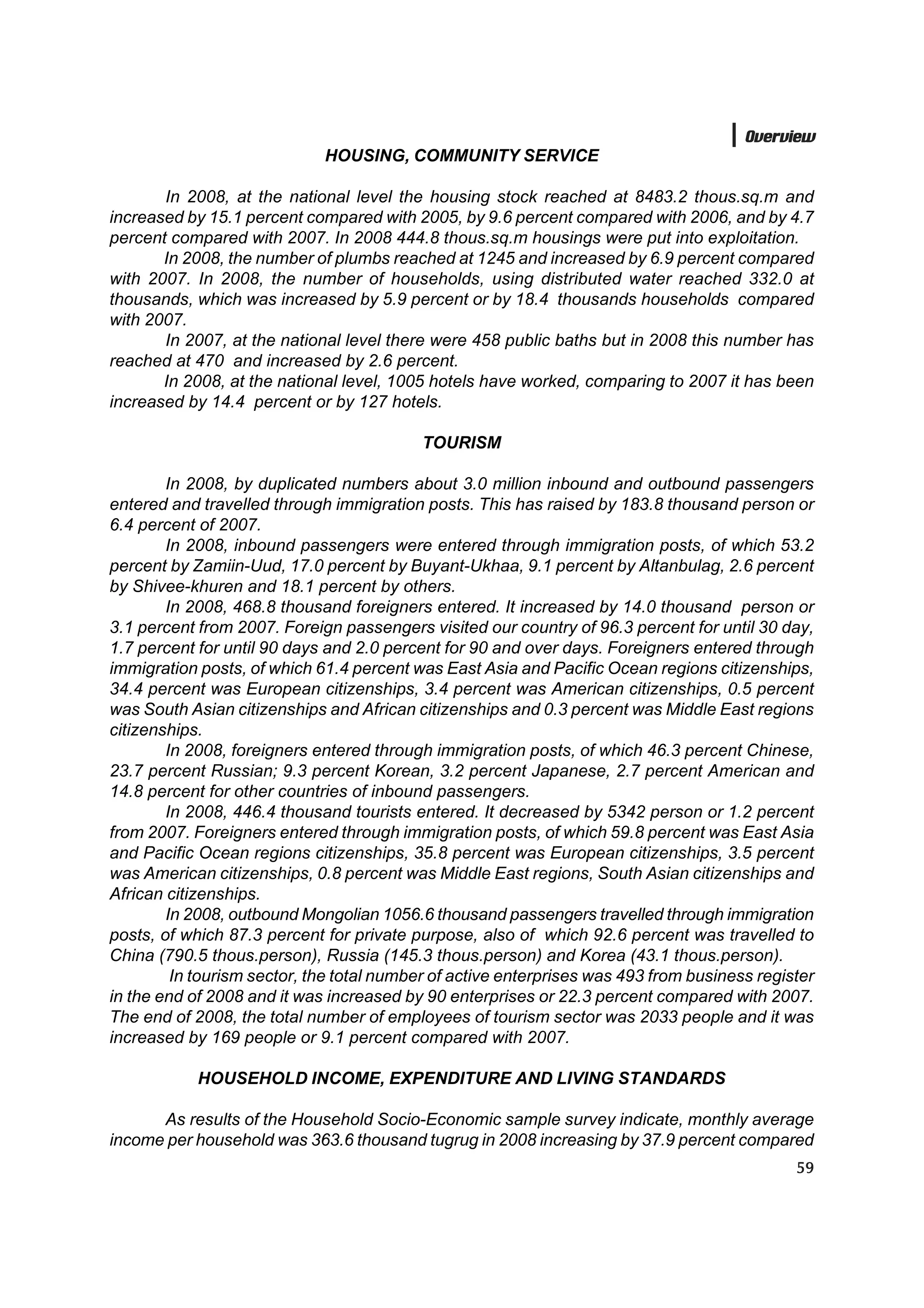 Overview
                             HOUSING, COMMUNITY SERVICE

       In 2008, at the national level the housing stock reached at 8483.2 thous.sq.m and
increased by 15.1 percent compared with 2005, by 9.6 percent compared with 2006, and by 4.7
percent compared with 2007. In 2008 444.8 thous.sq.m housings were put into exploitation.
       In 2008, the number of plumbs reached at 1245 and increased by 6.9 percent compared
with 2007. In 2008, the number of households, using distributed water reached 332.0 at
thousands, which was increased by 5.9 percent or by 18.4 thousands households compared
with 2007.
       In 2007, at the national level there were 458 public baths but in 2008 this number has
reached at 470 and increased by 2.6 percent.
       In 2008, at the national level, 1005 hotels have worked, comparing to 2007 it has been
increased by 14.4 percent or by 127 hotels.

                                           TOURISM

        In 2008, by duplicated numbers about 3.0 million inbound and outbound passengers
entered and travelled through immigration posts. This has raised by 183.8 thousand person or
6.4 percent of 2007.
        In 2008, inbound passengers were entered through immigration posts, of which 53.2
percent by Zamiin-Uud, 17.0 percent by Buyant-Ukhaa, 9.1 percent by Altanbulag, 2.6 percent
by Shivee-khuren and 18.1 percent by others.
        In 2008, 468.8 thousand foreigners entered. It increased by 14.0 thousand person or
3.1 percent from 2007. Foreign passengers visited our country of 96.3 percent for until 30 day,
1.7 percent for until 90 days and 2.0 percent for 90 and over days. Foreigners entered through
immigration posts, of which 61.4 percent was East Asia and Pacific Ocean regions citizenships,
34.4 percent was European citizenships, 3.4 percent was American citizenships, 0.5 percent
was South Asian citizenships and African citizenships and 0.3 percent was Middle East regions
citizenships.
        In 2008, foreigners entered through immigration posts, of which 46.3 percent Chinese,
23.7 percent Russian; 9.3 percent Korean, 3.2 percent Japanese, 2.7 percent American and
14.8 percent for other countries of inbound passengers.
        In 2008, 446.4 thousand tourists entered. It decreased by 5342 person or 1.2 percent
from 2007. Foreigners entered through immigration posts, of which 59.8 percent was East Asia
and Pacific Ocean regions citizenships, 35.8 percent was European citizenships, 3.5 percent
was American citizenships, 0.8 percent was Middle East regions, South Asian citizenships and
African citizenships.
        In 2008, outbound Mongolian 1056.6 thousand passengers travelled through immigration
posts, of which 87.3 percent for private purpose, also of which 92.6 percent was travelled to
China (790.5 thous.person), Russia (145.3 thous.person) and Korea (43.1 thous.person).
         In tourism sector, the total number of active enterprises was 493 from business register
in the end of 2008 and it was increased by 90 enterprises or 22.3 percent compared with 2007.
The end of 2008, the total number of employees of tourism sector was 2033 people and it was
increased by 169 people or 9.1 percent compared with 2007.

            HOUSEHOLD INCOME, EXPENDITURE AND LIVING STANDARDS

      As results of the Household Socio-Economic sample survey indicate, monthly average
income per household was 363.6 thousand tugrug in 2008 increasing by 37.9 percent compared
                                                                                              59
 