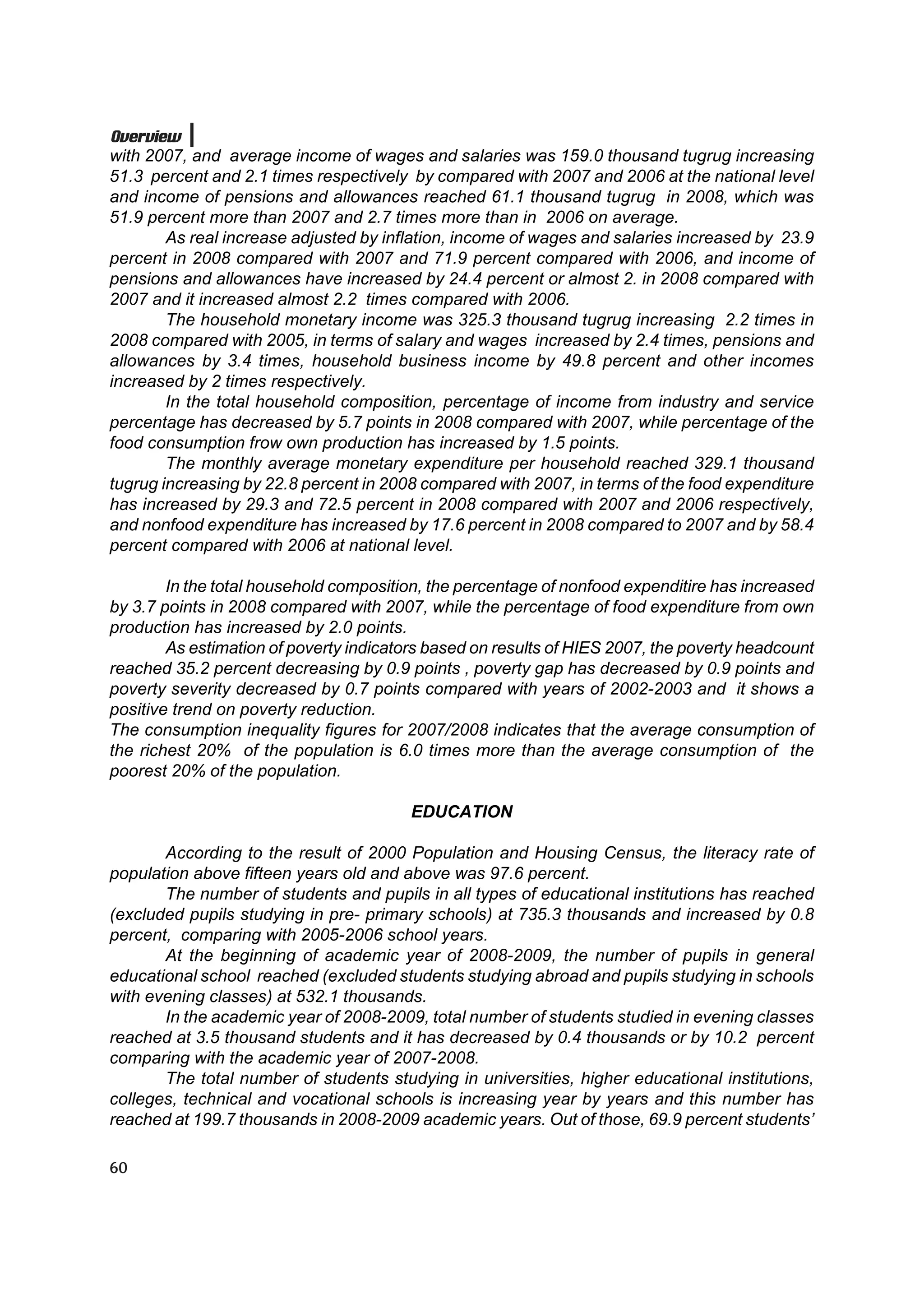 Overview
with 2007, and average income of wages and salaries was 159.0 thousand tugrug increasing
51.3 percent and 2.1 times respectively by compared with 2007 and 2006 at the national level
and income of pensions and allowances reached 61.1 thousand tugrug in 2008, which was
51.9 percent more than 2007 and 2.7 times more than in 2006 on average.
        As real increase adjusted by inflation, income of wages and salaries increased by 23.9
percent in 2008 compared with 2007 and 71.9 percent compared with 2006, and income of
pensions and allowances have increased by 24.4 percent or almost 2. in 2008 compared with
2007 and it increased almost 2.2 times compared with 2006.
        The household monetary income was 325.3 thousand tugrug increasing 2.2 times in
2008 compared with 2005, in terms of salary and wages increased by 2.4 times, pensions and
allowances by 3.4 times, household business income by 49.8 percent and other incomes
increased by 2 times respectively.
        In the total household composition, percentage of income from industry and service
percentage has decreased by 5.7 points in 2008 compared with 2007, while percentage of the
food consumption frow own production has increased by 1.5 points.
        The monthly average monetary expenditure per household reached 329.1 thousand
tugrug increasing by 22.8 percent in 2008 compared with 2007, in terms of the food expenditure
has increased by 29.3 and 72.5 percent in 2008 compared with 2007 and 2006 respectively,
and nonfood expenditure has increased by 17.6 percent in 2008 compared to 2007 and by 58.4
percent compared with 2006 at national level.

        In the total household composition, the percentage of nonfood expenditire has increased
by 3.7 points in 2008 compared with 2007, while the percentage of food expenditure from own
production has increased by 2.0 points.
        As estimation of poverty indicators based on results of HIES 2007, the poverty headcount
reached 35.2 percent decreasing by 0.9 points , poverty gap has decreased by 0.9 points and
poverty severity decreased by 0.7 points compared with years of 2002-2003 and it shows a
positive trend on poverty reduction.
The consumption inequality figures for 2007/2008 indicates that the average consumption of
the richest 20% of the population is 6.0 times more than the average consumption of the
poorest 20% of the population.

                                         EDUCATION

       According to the result of 2000 Population and Housing Census, the literacy rate of
population above fifteen years old and above was 97.6 percent.
       The number of students and pupils in all types of educational institutions has reached
(excluded pupils studying in pre- primary schools) at 735.3 thousands and increased by 0.8
percent, comparing with 2005-2006 school years.
       At the beginning of academic year of 2008-2009, the number of pupils in general
educational school reached (excluded students studying abroad and pupils studying in schools
with evening classes) at 532.1 thousands.
       In the academic year of 2008-2009, total number of students studied in evening classes
reached at 3.5 thousand students and it has decreased by 0.4 thousands or by 10.2 percent
comparing with the academic year of 2007-2008.
       The total number of students studying in universities, higher educational institutions,
colleges, technical and vocational schools is increasing year by years and this number has
reached at 199.7 thousands in 2008-2009 academic years. Out of those, 69.9 percent students’

60
 