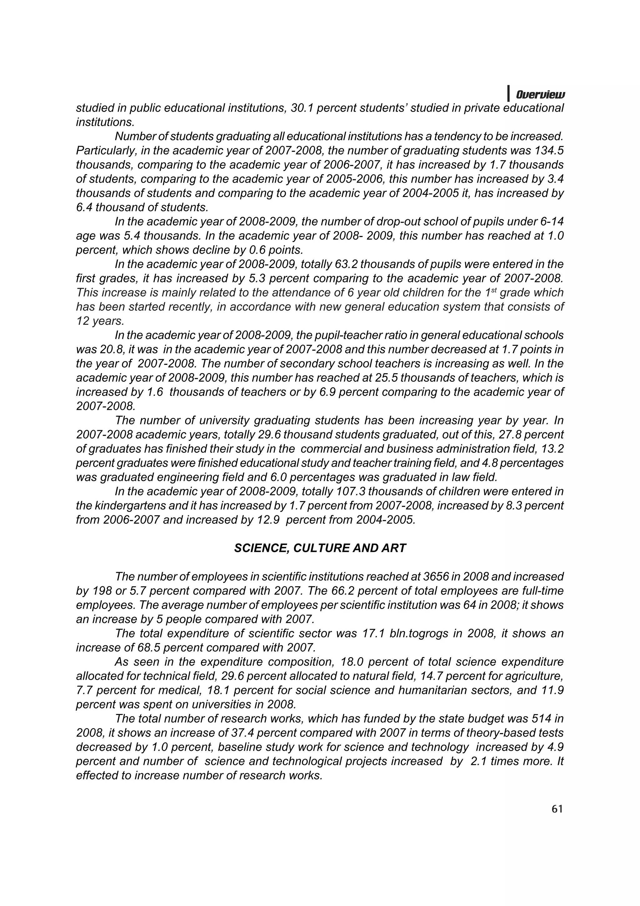 Overview
studied in public educational institutions, 30.1 percent students’ studied in private educational
institutions.
         Number of students graduating all educational institutions has a tendency to be increased.
Particularly, in the academic year of 2007-2008, the number of graduating students was 134.5
thousands, comparing to the academic year of 2006-2007, it has increased by 1.7 thousands
of students, comparing to the academic year of 2005-2006, this number has increased by 3.4
thousands of students and comparing to the academic year of 2004-2005 it, has increased by
6.4 thousand of students.
         In the academic year of 2008-2009, the number of drop-out school of pupils under 6-14
age was 5.4 thousands. In the academic year of 2008- 2009, this number has reached at 1.0
percent, which shows decline by 0.6 points.
         In the academic year of 2008-2009, totally 63.2 thousands of pupils were entered in the
first grades, it has increased by 5.3 percent comparing to the academic year of 2007-2008.
This increase is mainly related to the attendance of 6 year old children for the 1st grade which
has been started recently, in accordance with new general education system that consists of
12 years.
         In the academic year of 2008-2009, the pupil-teacher ratio in general educational schools
was 20.8, it was in the academic year of 2007-2008 and this number decreased at 1.7 points in
the year of 2007-2008. The number of secondary school teachers is increasing as well. In the
academic year of 2008-2009, this number has reached at 25.5 thousands of teachers, which is
increased by 1.6 thousands of teachers or by 6.9 percent comparing to the academic year of
2007-2008.
         The number of university graduating students has been increasing year by year. In
2007-2008 academic years, totally 29.6 thousand students graduated, out of this, 27.8 percent
of graduates has finished their study in the commercial and business administration field, 13.2
percent graduates were finished educational study and teacher training field, and 4.8 percentages
was graduated engineering field and 6.0 percentages was graduated in law field.
         In the academic year of 2008-2009, totally 107.3 thousands of children were entered in
the kindergartens and it has increased by 1.7 percent from 2007-2008, increased by 8.3 percent
from 2006-2007 and increased by 12.9 percent from 2004-2005.

                                SCIENCE, CULTURE AND ART

        The number of employees in scientific institutions reached at 3656 in 2008 and increased
by 198 or 5.7 percent compared with 2007. The 66.2 percent of total employees are full-time
employees. The average number of employees per scientific institution was 64 in 2008; it shows
an increase by 5 people compared with 2007.
        The total expenditure of scientific sector was 17.1 bln.togrogs in 2008, it shows an
increase of 68.5 percent compared with 2007.
        As seen in the expenditure composition, 18.0 percent of total science expenditure
allocated for technical field, 29.6 percent allocated to natural field, 14.7 percent for agriculture,
7.7 percent for medical, 18.1 percent for social science and humanitarian sectors, and 11.9
percent was spent on universities in 2008.
        The total number of research works, which has funded by the state budget was 514 in
2008, it shows an increase of 37.4 percent compared with 2007 in terms of theory-based tests
decreased by 1.0 percent, baseline study work for science and technology increased by 4.9
percent and number of science and technological projects increased by 2.1 times more. It
effected to increase number of research works.

                                                                                                  61
 