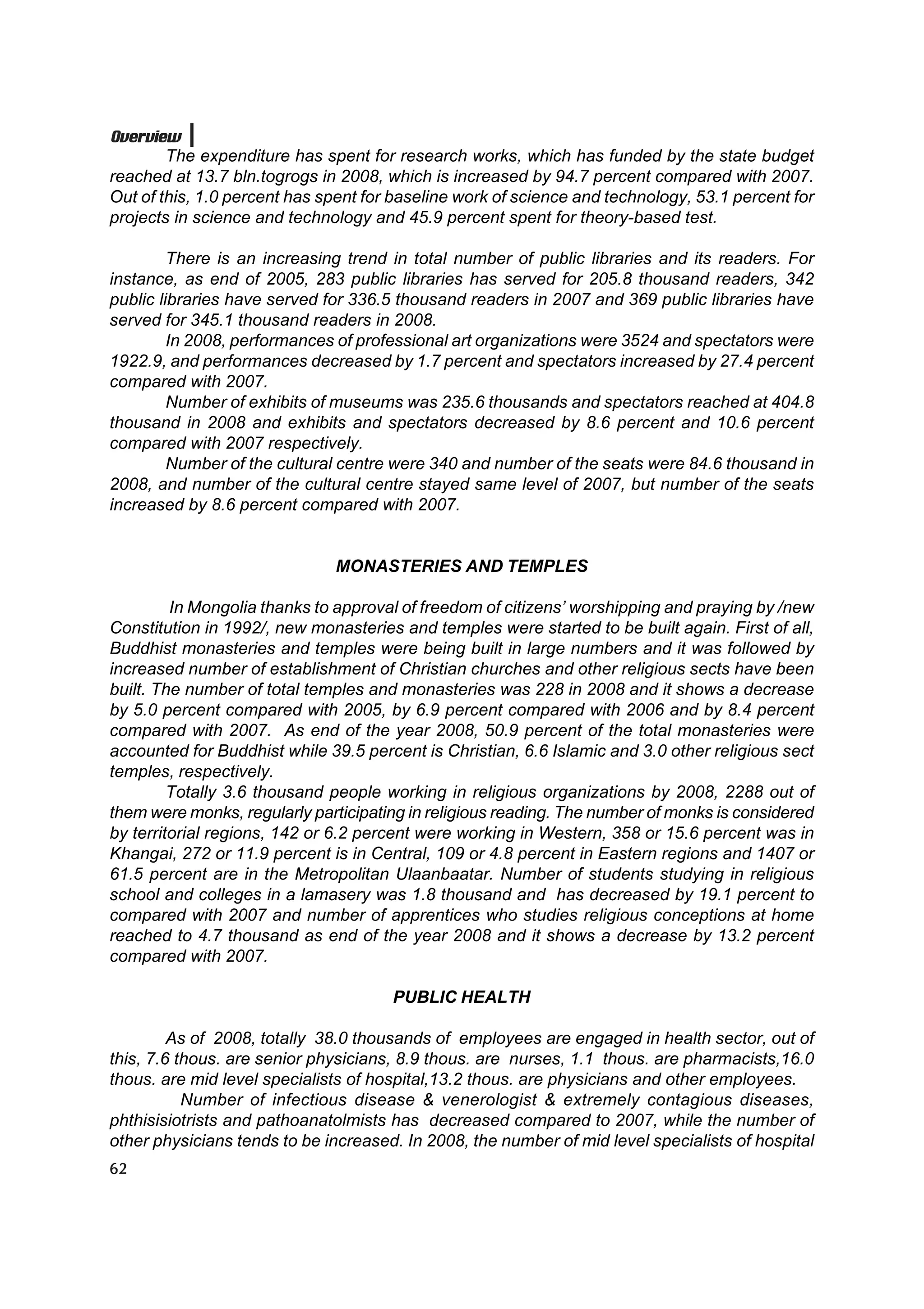 Overview
        The expenditure has spent for research works, which has funded by the state budget
reached at 13.7 bln.togrogs in 2008, which is increased by 94.7 percent compared with 2007.
Out of this, 1.0 percent has spent for baseline work of science and technology, 53.1 percent for
projects in science and technology and 45.9 percent spent for theory-based test.

         There is an increasing trend in total number of public libraries and its readers. For
instance, as end of 2005, 283 public libraries has served for 205.8 thousand readers, 342
public libraries have served for 336.5 thousand readers in 2007 and 369 public libraries have
served for 345.1 thousand readers in 2008.
         In 2008, performances of professional art organizations were 3524 and spectators were
1922.9, and performances decreased by 1.7 percent and spectators increased by 27.4 percent
compared with 2007.
         Number of exhibits of museums was 235.6 thousands and spectators reached at 404.8
thousand in 2008 and exhibits and spectators decreased by 8.6 percent and 10.6 percent
compared with 2007 respectively.
         Number of the cultural centre were 340 and number of the seats were 84.6 thousand in
2008, and number of the cultural centre stayed same level of 2007, but number of the seats
increased by 8.6 percent compared with 2007.


                              MONASTERIES AND TEMPLES

         In Mongolia thanks to approval of freedom of citizens’ worshipping and praying by /new
Constitution in 1992/, new monasteries and temples were started to be built again. First of all,
Buddhist monasteries and temples were being built in large numbers and it was followed by
increased number of establishment of Christian churches and other religious sects have been
built. The number of total temples and monasteries was 228 in 2008 and it shows a decrease
by 5.0 percent compared with 2005, by 6.9 percent compared with 2006 and by 8.4 percent
compared with 2007. As end of the year 2008, 50.9 percent of the total monasteries were
accounted for Buddhist while 39.5 percent is Christian, 6.6 Islamic and 3.0 other religious sect
temples, respectively.
         Totally 3.6 thousand people working in religious organizations by 2008, 2288 out of
them were monks, regularly participating in religious reading. The number of monks is considered
by territorial regions, 142 or 6.2 percent were working in Western, 358 or 15.6 percent was in
Khangai, 272 or 11.9 percent is in Central, 109 or 4.8 percent in Eastern regions and 1407 or
61.5 percent are in the Metropolitan Ulaanbaatar. Number of students studying in religious
school and colleges in a lamasery was 1.8 thousand and has decreased by 19.1 percent to
compared with 2007 and number of apprentices who studies religious conceptions at home
reached to 4.7 thousand as end of the year 2008 and it shows a decrease by 13.2 percent
compared with 2007.

                                      PUBLIC HEALTH

         As of 2008, totally 38.0 thousands of employees are engaged in health sector, out of
this, 7.6 thous. are senior physicians, 8.9 thous. are nurses, 1.1 thous. are pharmacists,16.0
thous. are mid level specialists of hospital,13.2 thous. are physicians and other employees.
           Number of infectious disease & venerologist & extremely contagious diseases,
phthisisiotrists and pathoanatolmists has decreased compared to 2007, while the number of
other physicians tends to be increased. In 2008, the number of mid level specialists of hospital
62
 
