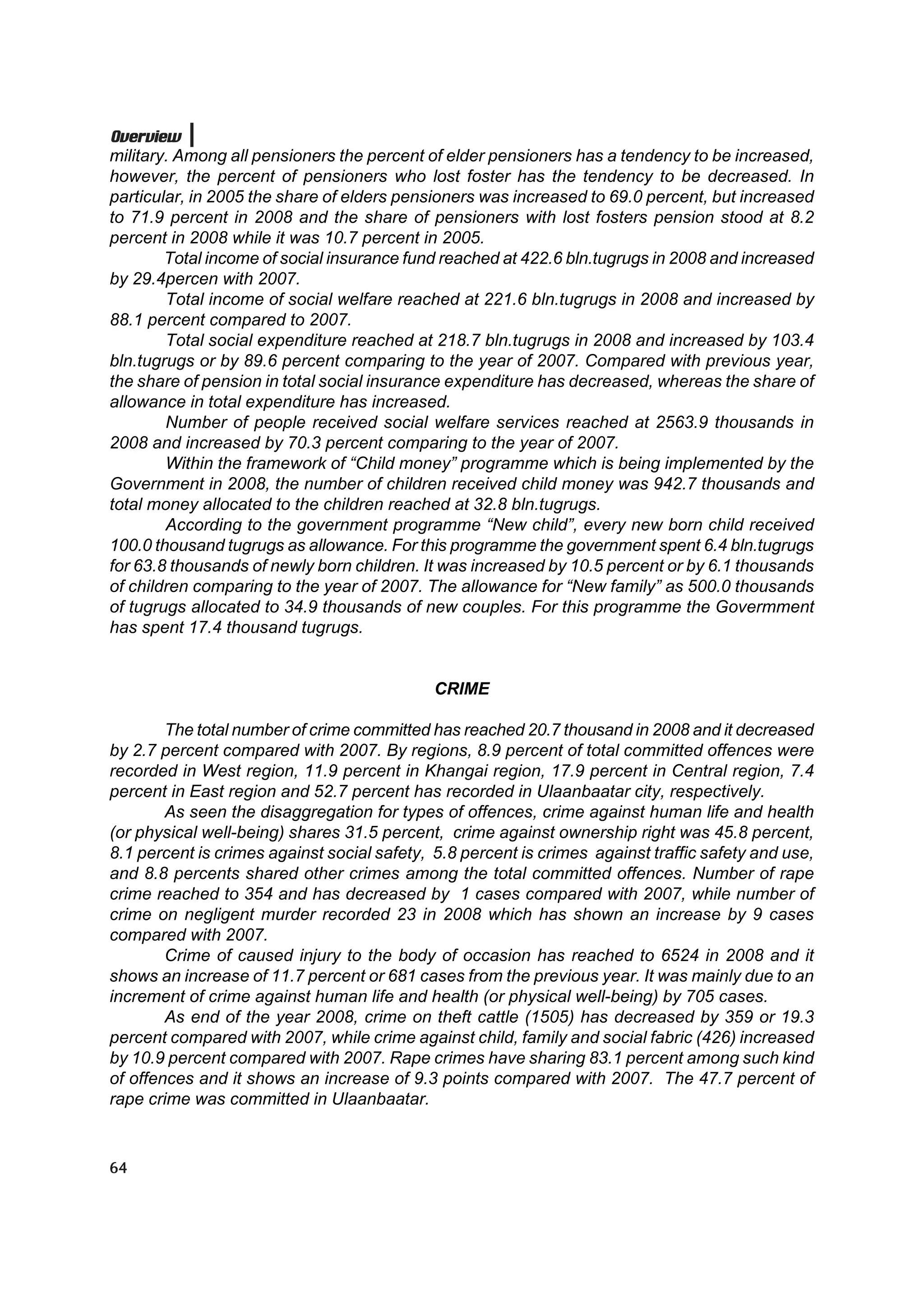 Overview
military. Among all pensioners the percent of elder pensioners has a tendency to be increased,
however, the percent of pensioners who lost foster has the tendency to be decreased. In
particular, in 2005 the share of elders pensioners was increased to 69.0 percent, but increased
to 71.9 percent in 2008 and the share of pensioners with lost fosters pension stood at 8.2
percent in 2008 while it was 10.7 percent in 2005.
        Total income of social insurance fund reached at 422.6 bln.tugrugs in 2008 and increased
by 29.4percen with 2007.
        Total income of social welfare reached at 221.6 bln.tugrugs in 2008 and increased by
88.1 percent compared to 2007.
        Total social expenditure reached at 218.7 bln.tugrugs in 2008 and increased by 103.4
bln.tugrugs or by 89.6 percent comparing to the year of 2007. Compared with previous year,
the share of pension in total social insurance expenditure has decreased, whereas the share of
allowance in total expenditure has increased.
        Number of people received social welfare services reached at 2563.9 thousands in
2008 and increased by 70.3 percent comparing to the year of 2007.
        Within the framework of “Child money” programme which is being implemented by the
Government in 2008, the number of children received child money was 942.7 thousands and
total money allocated to the children reached at 32.8 bln.tugrugs.
        According to the government programme “New child”, every new born child received
100.0 thousand tugrugs as allowance. For this programme the government spent 6.4 bln.tugrugs
for 63.8 thousands of newly born children. It was increased by 10.5 percent or by 6.1 thousands
of children comparing to the year of 2007. The allowance for “New family” as 500.0 thousands
of tugrugs allocated to 34.9 thousands of new couples. For this programme the Govermment
has spent 17.4 thousand tugrugs.


                                             CRIME

        The total number of crime committed has reached 20.7 thousand in 2008 and it decreased
by 2.7 percent compared with 2007. By regions, 8.9 percent of total committed offences were
recorded in West region, 11.9 percent in Khangai region, 17.9 percent in Central region, 7.4
percent in East region and 52.7 percent has recorded in Ulaanbaatar city, respectively.
        As seen the disaggregation for types of offences, crime against human life and health
(or physical well-being) shares 31.5 percent, crime against ownership right was 45.8 percent,
8.1 percent is crimes against social safety, 5.8 percent is crimes against traffic safety and use,
and 8.8 percents shared other crimes among the total committed offences. Number of rape
crime reached to 354 and has decreased by 1 cases compared with 2007, while number of
crime on negligent murder recorded 23 in 2008 which has shown an increase by 9 cases
compared with 2007.
        Crime of caused injury to the body of occasion has reached to 6524 in 2008 and it
shows an increase of 11.7 percent or 681 cases from the previous year. It was mainly due to an
increment of crime against human life and health (or physical well-being) by 705 cases.
        As end of the year 2008, crime on theft cattle (1505) has decreased by 359 or 19.3
percent compared with 2007, while crime against child, family and social fabric (426) increased
by 10.9 percent compared with 2007. Rape crimes have sharing 83.1 percent among such kind
of offences and it shows an increase of 9.3 points compared with 2007. The 47.7 percent of
rape crime was committed in Ulaanbaatar.



64
 