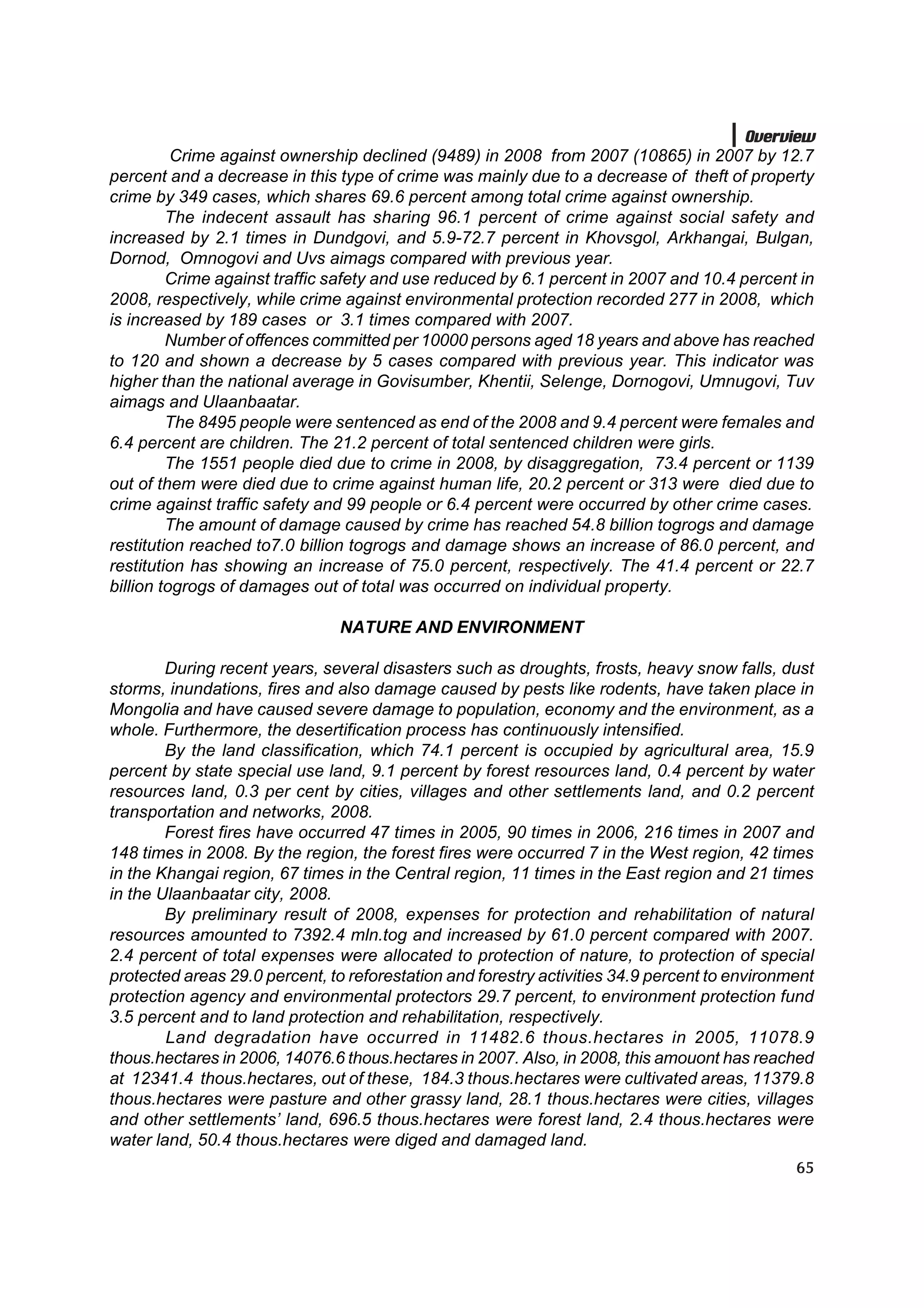 Overview
          Crime against ownership declined (9489) in 2008 from 2007 (10865) in 2007 by 12.7
percent and a decrease in this type of crime was mainly due to a decrease of theft of property
crime by 349 cases, which shares 69.6 percent among total crime against ownership.
         The indecent assault has sharing 96.1 percent of crime against social safety and
increased by 2.1 times in Dundgovi, and 5.9-72.7 percent in Khovsgol, Arkhangai, Bulgan,
Dornod, Omnogovi and Uvs aimags compared with previous year.
         Crime against traffic safety and use reduced by 6.1 percent in 2007 and 10.4 percent in
2008, respectively, while crime against environmental protection recorded 277 in 2008, which
is increased by 189 cases or 3.1 times compared with 2007.
         Number of offences committed per 10000 persons aged 18 years and above has reached
to 120 and shown a decrease by 5 cases compared with previous year. This indicator was
higher than the national average in Govisumber, Khentii, Selenge, Dornogovi, Umnugovi, Tuv
aimags and Ulaanbaatar.
         The 8495 people were sentenced as end of the 2008 and 9.4 percent were females and
6.4 percent are children. The 21.2 percent of total sentenced children were girls.
         The 1551 people died due to crime in 2008, by disaggregation, 73.4 percent or 1139
out of them were died due to crime against human life, 20.2 percent or 313 were died due to
crime against traffic safety and 99 people or 6.4 percent were occurred by other crime cases.
         The amount of damage caused by crime has reached 54.8 billion togrogs and damage
restitution reached to7.0 billion togrogs and damage shows an increase of 86.0 percent, and
restitution has showing an increase of 75.0 percent, respectively. The 41.4 percent or 22.7
billion togrogs of damages out of total was occurred on individual property.

                                NATURE AND ENVIRONMENT

        During recent years, several disasters such as droughts, frosts, heavy snow falls, dust
storms, inundations, fires and also damage caused by pests like rodents, have taken place in
Mongolia and have caused severe damage to population, economy and the environment, as a
whole. Furthermore, the desertification process has continuously intensified.
        By the land classification, which 74.1 percent is occupied by agricultural area, 15.9
percent by state special use land, 9.1 percent by forest resources land, 0.4 percent by water
resources land, 0.3 per cent by cities, villages and other settlements land, and 0.2 percent
transportation and networks, 2008.
        Forest fires have occurred 47 times in 2005, 90 times in 2006, 216 times in 2007 and
148 times in 2008. By the region, the forest fires were occurred 7 in the West region, 42 times
in the Khangai region, 67 times in the Central region, 11 times in the East region and 21 times
in the Ulaanbaatar city, 2008.
        By preliminary result of 2008, expenses for protection and rehabilitation of natural
resources amounted to 7392.4 mln.tog and increased by 61.0 percent compared with 2007.
2.4 percent of total expenses were allocated to protection of nature, to protection of special
protected areas 29.0 percent, to reforestation and forestry activities 34.9 percent to environment
protection agency and environmental protectors 29.7 percent, to environment protection fund
3.5 percent and to land protection and rehabilitation, respectively.
        Land degradation have occurred in 11482.6 thous.hectares in 2005, 11078.9
thous.hectares in 2006, 14076.6 thous.hectares in 2007. Also, in 2008, this amouont has reached
at 12341.4 thous.hectares, out of these, 184.3 thous.hectares were cultivated areas, 11379.8
thous.hectares were pasture and other grassy land, 28.1 thous.hectares were cities, villages
and other settlements’ land, 696.5 thous.hectares were forest land, 2.4 thous.hectares were
water land, 50.4 thous.hectares were diged and damaged land.
                                                                                               65
 