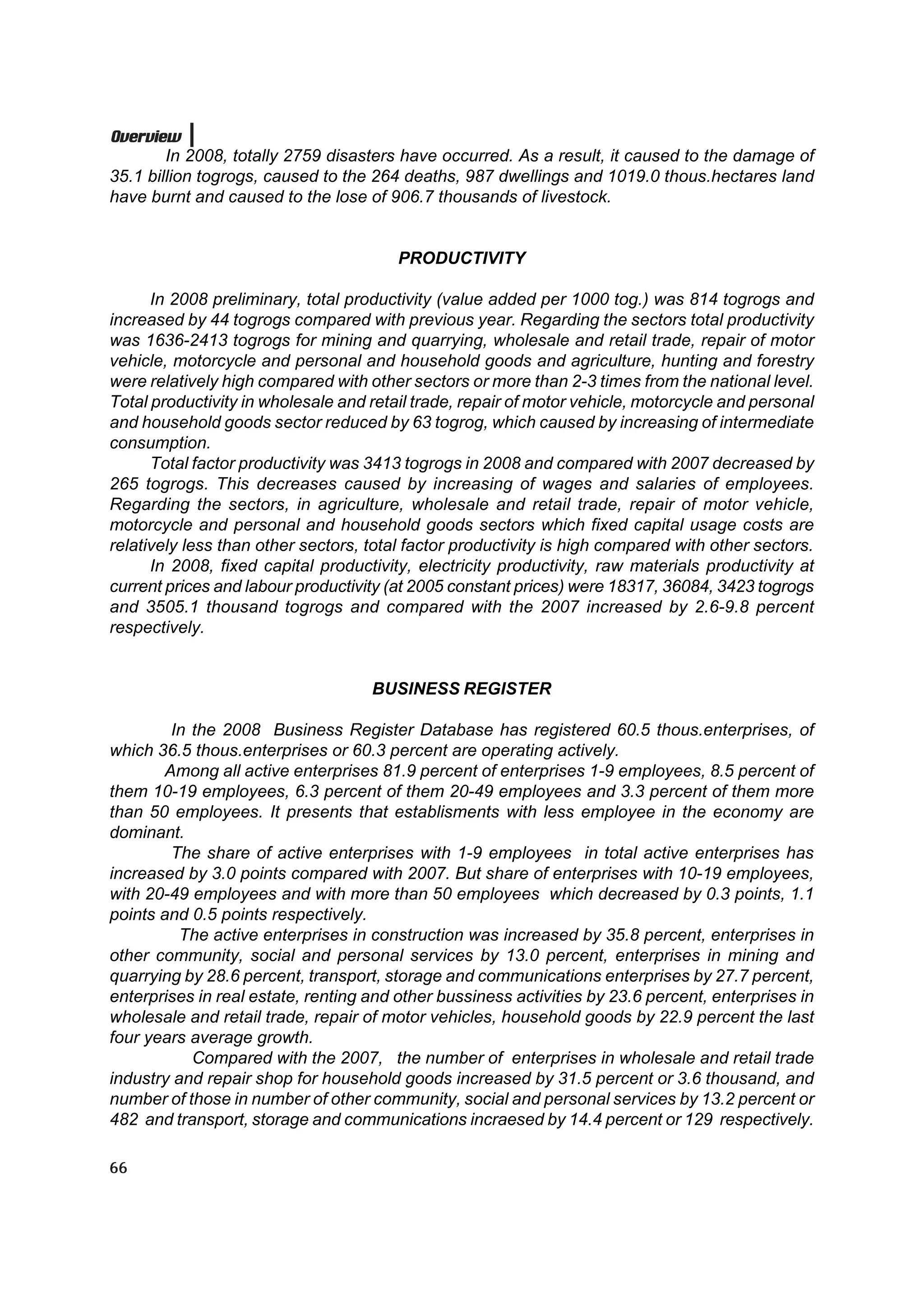 Overview
        In 2008, totally 2759 disasters have occurred. As a result, it caused to the damage of
35.1 billion togrogs, caused to the 264 deaths, 987 dwellings and 1019.0 thous.hectares land
have burnt and caused to the lose of 906.7 thousands of livestock.


                                        PRODUCTIVITY

      In 2008 preliminary, total productivity (value added per 1000 tog.) was 814 togrogs and
increased by 44 togrogs compared with previous year. Regarding the sectors total productivity
was 1636-2413 togrogs for mining and quarrying, wholesale and retail trade, repair of motor
vehicle, motorcycle and personal and household goods and agriculture, hunting and forestry
were relatively high compared with other sectors or more than 2-3 times from the national level.
Total productivity in wholesale and retail trade, repair of motor vehicle, motorcycle and personal
and household goods sector reduced by 63 togrog, which caused by increasing of intermediate
consumption.
      Total factor productivity was 3413 togrogs in 2008 and compared with 2007 decreased by
265 togrogs. This decreases caused by increasing of wages and salaries of employees.
Regarding the sectors, in agriculture, wholesale and retail trade, repair of motor vehicle,
motorcycle and personal and household goods sectors which fixed capital usage costs are
relatively less than other sectors, total factor productivity is high compared with other sectors.
      In 2008, fixed capital productivity, electricity productivity, raw materials productivity at
current prices and labour productivity (at 2005 constant prices) were 18317, 36084, 3423 togrogs
and 3505.1 thousand togrogs and compared with the 2007 increased by 2.6-9.8 percent
respectively.


                                    BUSINESS REGISTER

        In the 2008 Business Register Database has registered 60.5 thous.enterprises, of
which 36.5 thous.enterprises or 60.3 percent are operating actively.
       Among all active enterprises 81.9 percent of enterprises 1-9 employees, 8.5 percent of
them 10-19 employees, 6.3 percent of them 20-49 employees and 3.3 percent of them more
than 50 employees. It presents that establisments with less employee in the economy are
dominant.
        The share of active enterprises with 1-9 employees in total active enterprises has
increased by 3.0 points compared with 2007. But share of enterprises with 10-19 employees,
with 20-49 employees and with more than 50 employees which decreased by 0.3 points, 1.1
points and 0.5 points respectively.
          The active enterprises in construction was increased by 35.8 percent, enterprises in
other community, social and personal services by 13.0 percent, enterprises in mining and
quarrying by 28.6 percent, transport, storage and communications enterprises by 27.7 percent,
enterprises in real estate, renting and other bussiness activities by 23.6 percent, enterprises in
wholesale and retail trade, repair of motor vehicles, household goods by 22.9 percent the last
four years average growth.
           Compared with the 2007, the number of enterprises in wholesale and retail trade
industry and repair shop for household goods increased by 31.5 percent or 3.6 thousand, and
number of those in number of other community, social and personal services by 13.2 percent or
482 and transport, storage and communications incraesed by 14.4 percent or 129 respectively.

66
 