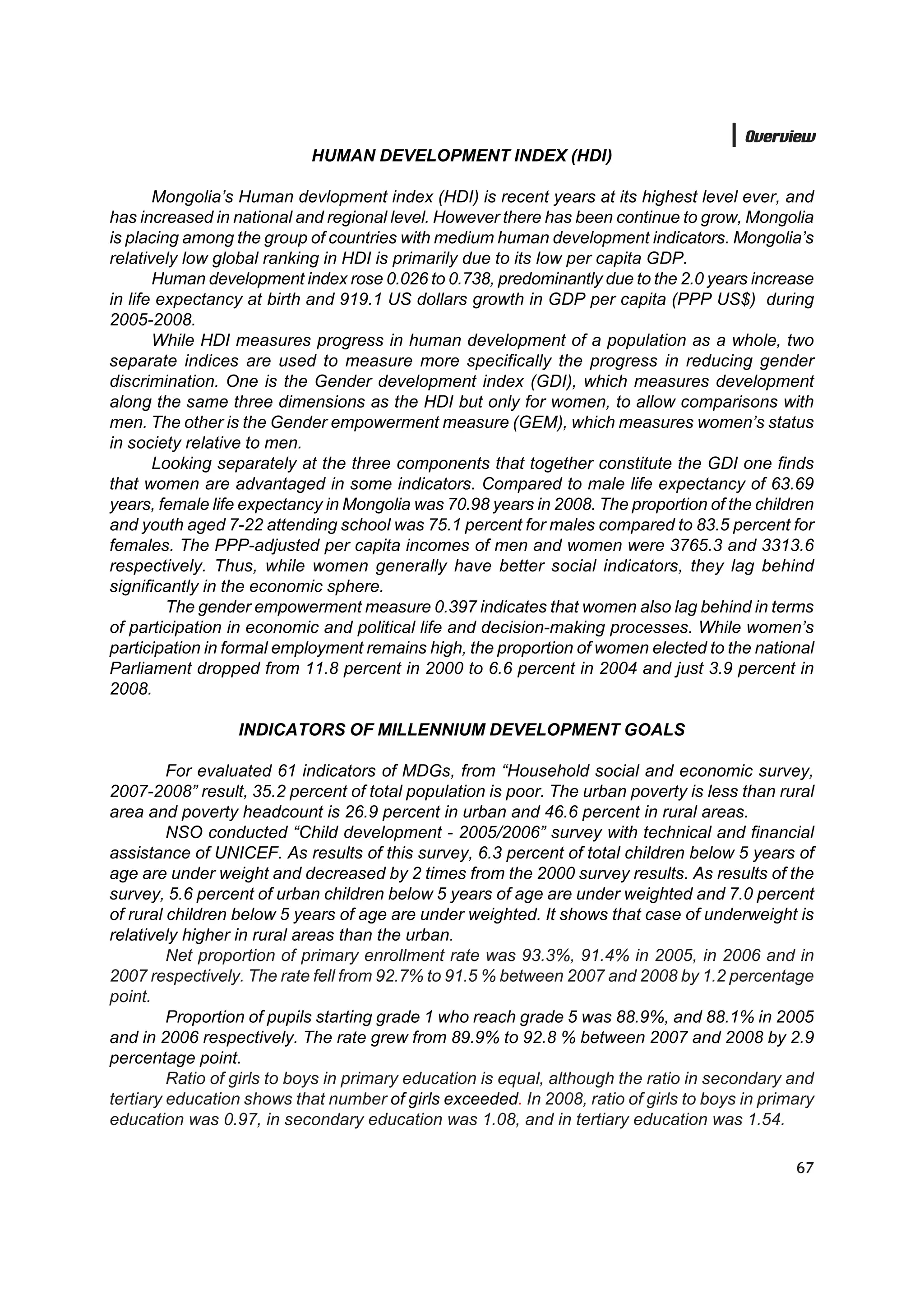 Overview
                            HUMAN DEVELOPMENT INDEX (HDI)

       Mongolia’s Human devlopment index (HDI) is recent years at its highest level ever, and
has increased in national and regional level. However there has been continue to grow, Mongolia
is placing among the group of countries with medium human development indicators. Mongolia’s
relatively low global ranking in HDI is primarily due to its low per capita GDP.
       Human development index rose 0.026 to 0.738, predominantly due to the 2.0 years increase
in life expectancy at birth and 919.1 US dollars growth in GDP per capita (PPP US$) during
2005-2008.
       While HDI measures progress in human development of a population as a whole, two
separate indices are used to measure more specifically the progress in reducing gender
discrimination. One is the Gender development index (GDI), which measures development
along the same three dimensions as the HDI but only for women, to allow comparisons with
men. The other is the Gender empowerment measure (GEM), which measures women’s status
in society relative to men.
       Looking separately at the three components that together constitute the GDI one finds
that women are advantaged in some indicators. Compared to male life expectancy of 63.69
years, female life expectancy in Mongolia was 70.98 years in 2008. The proportion of the children
and youth aged 7-22 attending school was 75.1 percent for males compared to 83.5 percent for
females. The PPP-adjusted per capita incomes of men and women were 3765.3 and 3313.6
respectively. Thus, while women generally have better social indicators, they lag behind
significantly in the economic sphere.
         The gender empowerment measure 0.397 indicates that women also lag behind in terms
of participation in economic and political life and decision-making processes. While women’s
participation in formal employment remains high, the proportion of women elected to the national
Parliament dropped from 11.8 percent in 2000 to 6.6 percent in 2004 and just 3.9 percent in
2008.

                 INDICATORS OF MILLENNIUM DEVELOPMENT GOALS

         For evaluated 61 indicators of MDGs, from “Household social and economic survey,
2007-2008” result, 35.2 percent of total population is poor. The urban poverty is less than rural
area and poverty headcount is 26.9 percent in urban and 46.6 percent in rural areas.
         NSO conducted “Child development - 2005/2006” survey with technical and financial
assistance of UNICEF. As results of this survey, 6.3 percent of total children below 5 years of
age are under weight and decreased by 2 times from the 2000 survey results. As results of the
survey, 5.6 percent of urban children below 5 years of age are under weighted and 7.0 percent
of rural children below 5 years of age are under weighted. It shows that case of underweight is
relatively higher in rural areas than the urban.
         Net proportion of primary enrollment rate was 93.3%, 91.4% in 2005, in 2006 and in
2007 respectively. The rate fell from 92.7% to 91.5 % between 2007 and 2008 by 1.2 percentage
point.
         Proportion of pupils starting grade 1 who reach grade 5 was 88.9%, and 88.1% in 2005
and in 2006 respectively. The rate grew from 89.9% to 92.8 % between 2007 and 2008 by 2.9
percentage point.
         Ratio of girls to boys in primary education is equal, although the ratio in secondary and
tertiary education shows that number of girls exceeded. In 2008, ratio of girls to boys in primary
education was 0.97, in secondary education was 1.08, and in tertiary education was 1.54.

                                                                                               67
 