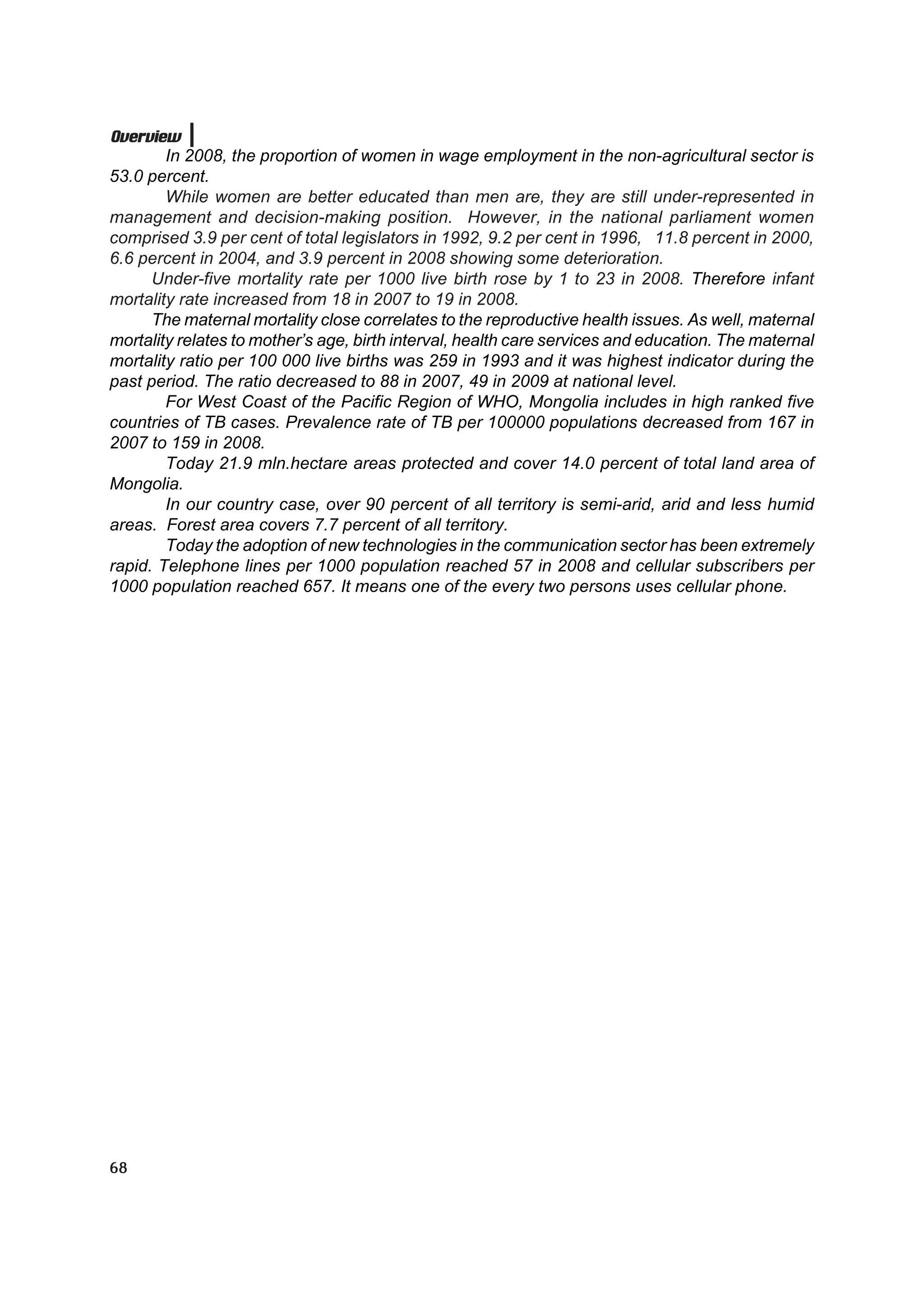 Overview
        In 2008, the proportion of women in wage employment in the non-agricultural sector is
53.0 percent.
        While women are better educated than men are, they are still under-represented in
management and decision-making position. However, in the national parliament women
comprised 3.9 per cent of total legislators in 1992, 9.2 per cent in 1996, 11.8 percent in 2000,
6.6 percent in 2004, and 3.9 percent in 2008 showing some deterioration.
      Under-five mortality rate per 1000 live birth rose by 1 to 23 in 2008. Therefore infant
mortality rate increased from 18 in 2007 to 19 in 2008.
      The maternal mortality close correlates to the reproductive health issues. As well, maternal
mortality relates to mother’s age, birth interval, health care services and education. The maternal
mortality ratio per 100 000 live births was 259 in 1993 and it was highest indicator during the
past period. The ratio decreased to 88 in 2007, 49 in 2009 at national level.
        For West Coast of the Pacific Region of WHO, Mongolia includes in high ranked five
countries of TB cases. Prevalence rate of TB per 100000 populations decreased from 167 in
2007 to 159 in 2008.
        Today 21.9 mln.hectare areas protected and cover 14.0 percent of total land area of
Mongolia.
        In our country case, over 90 percent of all territory is semi-arid, arid and less humid
areas. Forest area covers 7.7 percent of all territory.
        Today the adoption of new technologies in the communication sector has been extremely
rapid. Telephone lines per 1000 population reached 57 in 2008 and cellular subscribers per
1000 population reached 657. It means one of the every two persons uses cellular phone.




68
 