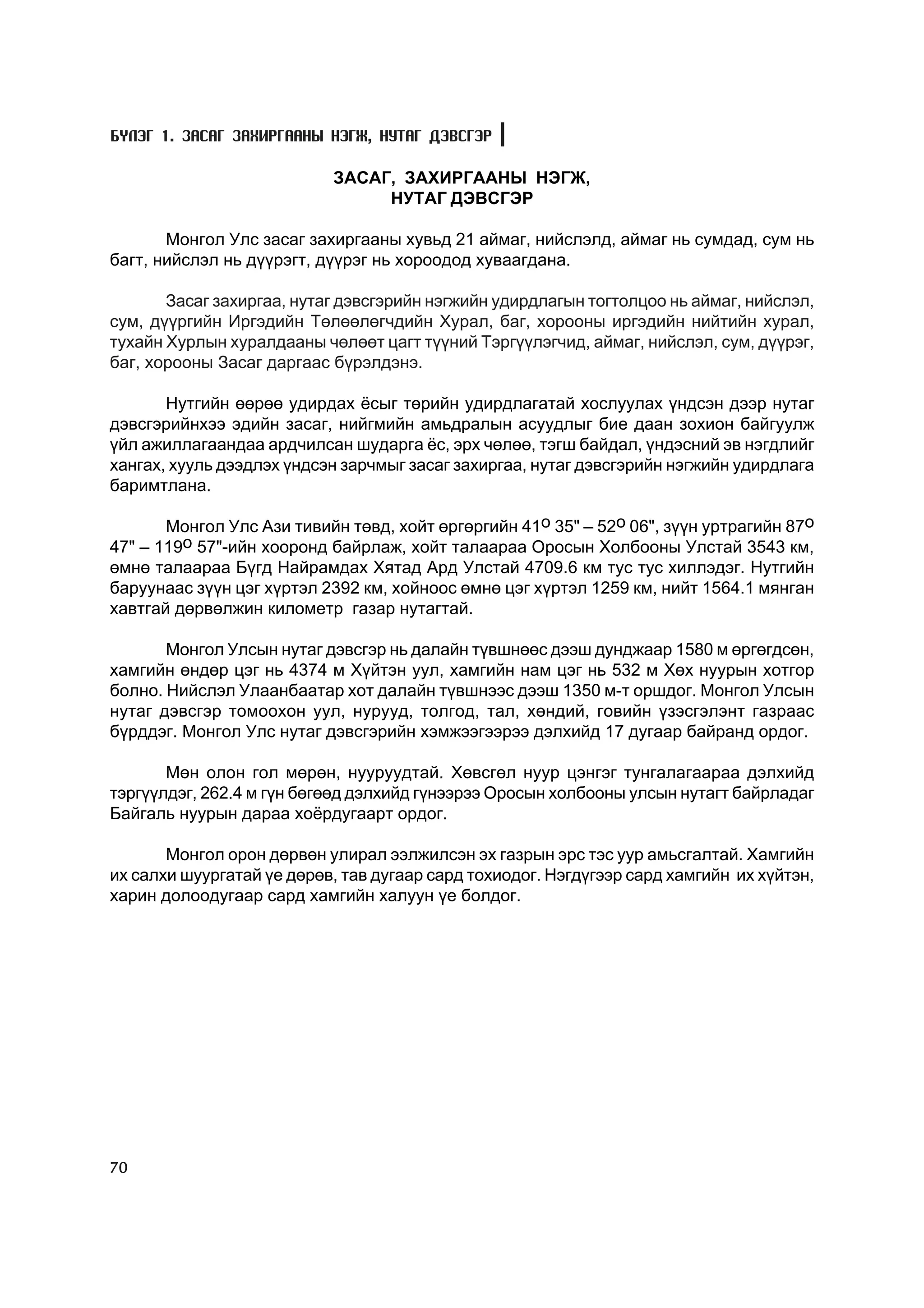 Á¯ËÝÃ 1. ÇÀÑÀÃ ÇÀÕÈÐÃÀÀÍÛ ÍÝÃÆ, ÍÓÒÀÃ ÄÝÂÑÃÝÐ

                           ÇÀÑÀÃ, ÇÀÕÈÐÃÀÀÍÛ ÍÝÃÆ,
                                ÍÓÒÀÃ ÄÝÂÑÃÝÐ

       Ìîíãîë Óëñ çàñàã çàõèðãààíû õóâüä 21 àéìàã, íèéñëýëä, àéìàã íü ñóìäàä, ñóì íü
áàãò, íèéñëýë íü ä¿¿ðýãò, ä¿¿ðýã íü õîðîîäîä õóâààãäàíà.

       Çàñàã çàõèðãàà, íóòàã äýâñãýðèéí íýãæèéí óäèðäëàãûí òîãòîëöîî íü àéìàã, íèéñëýë,
ñóì, ä¿¿ðãèéí Èðãýäèéí Òºëººëºã÷äèéí Õóðàë, áàã, õîðîîíû èðãýäèéí íèéòèéí õóðàë,
òóõàéí Õóðëûí õóðàëäààíû ÷ºëººò öàãò ò¿¿íèé Òýðã¿¿ëýã÷èä, àéìàã, íèéñëýë, ñóì, ä¿¿ðýã,
áàã, õîðîîíû Çàñàã äàðãààñ á¿ðýëäýíý.

       Íóòãèéí ººðºº óäèðäàõ ¸ñûã òºðèéí óäèðäëàãàòàé õîñëóóëàõ ¿íäñýí äýýð íóòàã
äýâñãýðèéíõýý ýäèéí çàñàã, íèéãìèéí àìüäðàëûí àñóóäëûã áèå äààí çîõèîí áàéãóóëæ
¿éë àæèëëàãààíäàà àðä÷èëñàí øóäàðãà ¸ñ, ýðõ ÷ºëºº, òýãø áàéäàë, ¿íäýñíèé ýâ íýãäëèéã
õàíãàõ, õóóëü äýýäëýõ ¿íäñýí çàð÷ìûã çàñàã çàõèðãàà, íóòàã äýâñãýðèéí íýãæèéí óäèðäëàãà
áàðèìòëàíà.

       Ìîíãîë Óëñ Àçè òèâèéí òºâä, õîéò ºðãºðãèéí 41î 35" – 52î 06", ç¿¿í óðòðàãèéí 87î
47" – 119î 57"-èéí õîîðîíä áàéðëàæ, õîéò òàëààðàà Îðîñûí Õîëáîîíû Óëñòàé 3543 êì,
ºìíº òàëààðàà Á¿ãä Íàéðàìäàõ Õÿòàä Àðä Óëñòàé 4709.6 êì òóñ òóñ õèëëýäýã. Íóòãèéí
áàðóóíààñ ç¿¿í öýã õ¿ðòýë 2392 êì, õîéíîîñ ºìíº öýã õ¿ðòýë 1259 êì, íèéò 1564.1 ìÿíãàí
õàâòãàé äºðâºëæèí êèëîìåòð ãàçàð íóòàãòàé.

       Ìîíãîë Óëñûí íóòàã äýâñãýð íü äàëàéí ò¿âøíººñ äýýø äóíäæààð 1580 ì ºðãºãäñºí,
õàìãèéí ºíäºð öýã íü 4374 ì Õ¿éòýí óóë, õàìãèéí íàì öýã íü 532 ì Õºõ íóóðûí õîòãîð
áîëíî. Íèéñëýë Óëààíáààòàð õîò äàëàéí ò¿âøíýýñ äýýø 1350 ì-ò îðøäîã. Ìîíãîë Óëñûí
íóòàã äýâñãýð òîìîîõîí óóë, íóðóóä, òîëãîä, òàë, õºíäèé, ãîâèéí ¿çýñãýëýíò ãàçðààñ
á¿ðääýã. Ìîíãîë Óëñ íóòàã äýâñãýðèéí õýìæýýãýýðýý äýëõèéä 17 äóãààð áàéðàíä îðäîã.

       Ìºí îëîí ãîë ìºðºí, íóóðóóäòàé. Õºâñãºë íóóð öýíãýã òóíãàëàãààðàà äýëõèéä
òýðã¿¿ëäýã, 262.4 ì ã¿í áºãººä äýëõèéä ã¿íýýðýý Îðîñûí õîëáîîíû óëñûí íóòàãò áàéðëàäàã
Áàéãàëü íóóðûí äàðàà õî¸ðäóãààðò îðäîã.

       Ìîíãîë îðîí äºðâºí óëèðàë ýýëæèëñýí ýõ ãàçðûí ýðñ òýñ óóð àìüñãàëòàé. Õàìãèéí
èõ ñàëõè øóóðãàòàé ¿å äºðºâ, òàâ äóãààð ñàðä òîõèîäîã. Íýãä¿ãýýð ñàðä õàìãèéí èõ õ¿éòýí,
õàðèí äîëîîäóãààð ñàðä õàìãèéí õàëóóí ¿å áîëäîã.




70
 