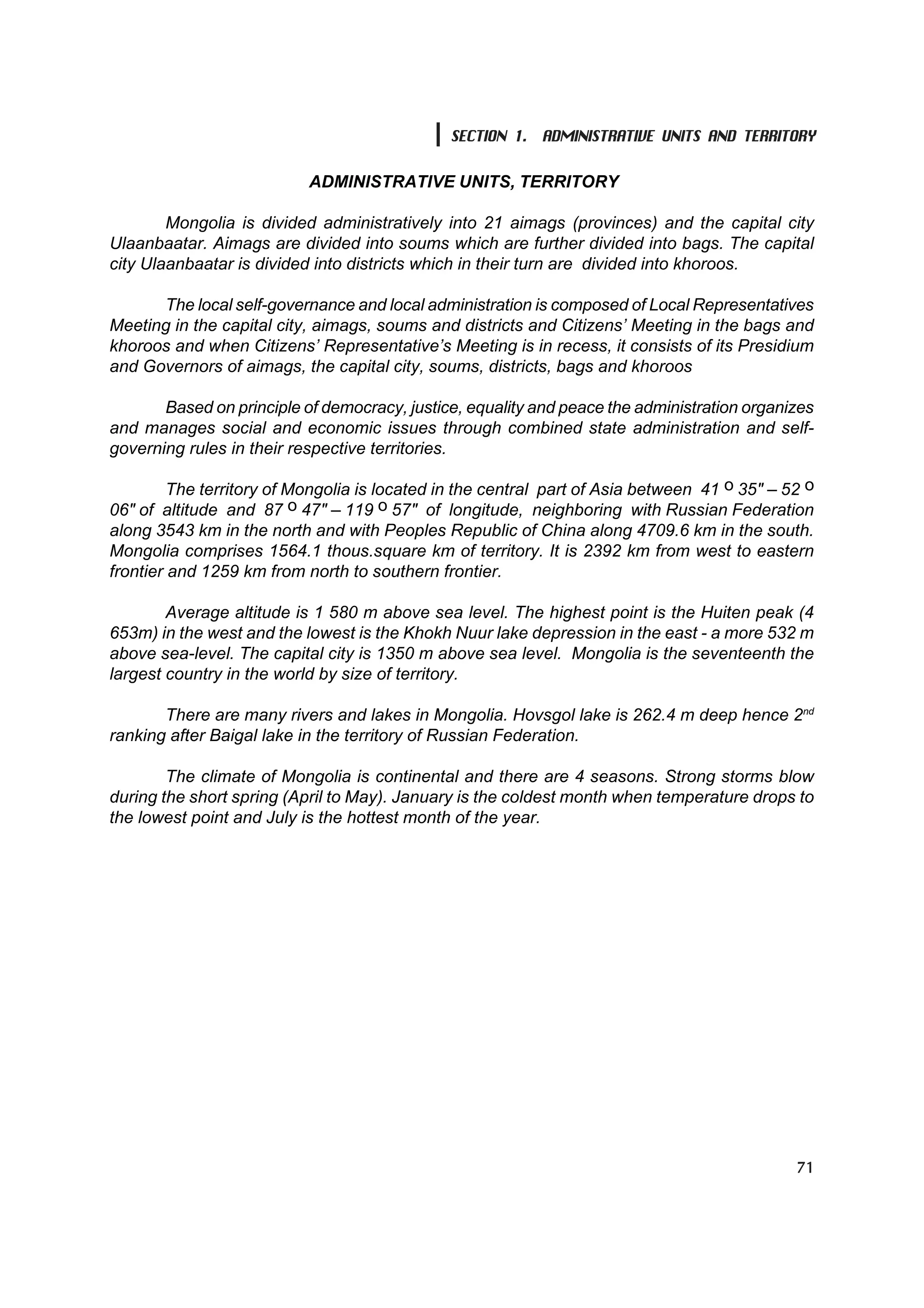 SECTION 1. ADMINISTRATIVE UNITS AND TERRITORY

                           ADMINISTRATIVE UNITS, TERRITORY

        Mongolia is divided administratively into 21 aimags (provinces) and the capital city
Ulaanbaatar. Aimags are divided into soums which are further divided into bags. The capital
city Ulaanbaatar is divided into districts which in their turn are divided into khoroos.

      The local self-governance and local administration is composed of Local Representatives
Meeting in the capital city, aimags, soums and districts and Citizens’ Meeting in the bags and
khoroos and when Citizens’ Representative’s Meeting is in recess, it consists of its Presidium
and Governors of aimags, the capital city, soums, districts, bags and khoroos

       Based on principle of democracy, justice, equality and peace the administration organizes
and manages social and economic issues through combined state administration and self-
governing rules in their respective territories.

         The territory of Mongolia is located in the central part of Asia between 41 î 35" – 52 î
06" of altitude and 87 î 47" – 119 î 57" of longitude, neighboring with Russian Federation
along 3543 km in the north and with Peoples Republic of China along 4709.6 km in the south.
Mongolia comprises 1564.1 thous.square km of territory. It is 2392 km from west to eastern
frontier and 1259 km from north to southern frontier.

        Average altitude is 1 580 m above sea level. The highest point is the Huiten peak (4
653m) in the west and the lowest is the Khokh Nuur lake depression in the east - a more 532 m
above sea-level. The capital city is 1350 m above sea level. Mongolia is the seventeenth the
largest country in the world by size of territory.

       There are many rivers and lakes in Mongolia. Hovsgol lake is 262.4 m deep hence 2nd
ranking after Baigal lake in the territory of Russian Federation.

        The climate of Mongolia is continental and there are 4 seasons. Strong storms blow
during the short spring (April to May). January is the coldest month when temperature drops to
the lowest point and July is the hottest month of the year.




                                                                                              71
 