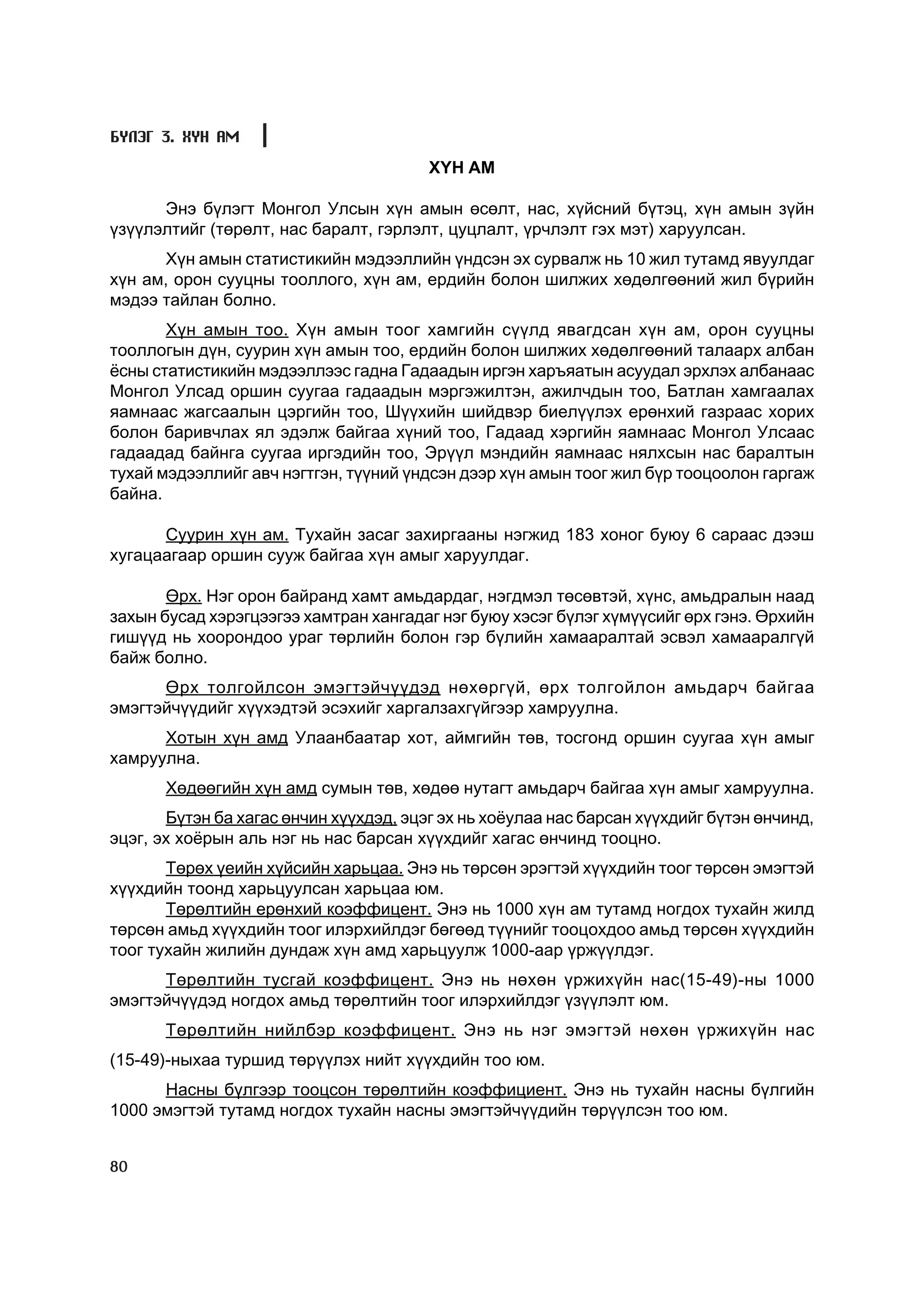 Á¯ËÝÃ 3. ÕYÍ ÀÌ

                                        Õ¯Í ÀÌ

      Ýíý á¿ëýãò Ìîíãîë Óëñûí õ¿í àìûí ºñºëò, íàñ, õ¿éñíèé á¿òýö, õ¿í àìûí ç¿éí
¿ç¿¿ëýëòèéã (òºðºëò, íàñ áàðàëò, ãýðëýëò, öóöëàëò, ¿ð÷ëýëò ãýõ ìýò) õàðóóëñàí.
      Õ¿í àìûí ñòàòèñòèêèéí ìýäýýëëèéí ¿íäñýí ýõ ñóðâàëæ íü 10 æèë òóòàìä ÿâóóëäàã
õ¿í àì, îðîí ñóóöíû òîîëëîãî, õ¿í àì, åðäèéí áîëîí øèëæèõ õºäºëãººíèé æèë á¿ðèéí
ìýäýý òàéëàí áîëíî.
       Õ¿í àìûí òîî. Õ¿í àìûí òîîã õàìãèéí ñ¿¿ëä ÿâàãäñàí õ¿í àì, îðîí ñóóöíû
òîîëëîãûí ä¿í, ñóóðèí õ¿í àìûí òîî, åðäèéí áîëîí øèëæèõ õºäºëãººíèé òàëààðõ àëáàí
¸ñíû ñòàòèñòèêèéí ìýäýýëëýýñ ãàäíà Ãàäààäûí èðãýí õàðúÿàòûí àñóóäàë ýðõëýõ àëáàíààñ
Ìîíãîë Óëñàä îðøèí ñóóãàà ãàäààäûí ìýðãýæèëòýí, àæèë÷äûí òîî, Áàòëàí õàìãààëàõ
ÿàìíààñ æàãñààëûí öýðãèéí òîî, Ø¿¿õèéí øèéäâýð áèåë¿¿ëýõ åðºíõèé ãàçðààñ õîðèõ
áîëîí áàðèâ÷ëàõ ÿë ýäýëæ áàéãàà õ¿íèé òîî, Ãàäààä õýðãèéí ÿàìíààñ Ìîíãîë Óëñààñ
ãàäààäàä áàéíãà ñóóãàà èðãýäèéí òîî, Ýð¿¿ë ìýíäèéí ÿàìíààñ íÿëõñûí íàñ áàðàëòûí
òóõàé ìýäýýëëèéã àâ÷ íýãòãýí, ò¿¿íèé ¿íäñýí äýýð õ¿í àìûí òîîã æèë á¿ð òîîöîîëîí ãàðãàæ
áàéíà.

      Ñóóðèí õ¿í àì. Òóõàéí çàñàã çàõèðãààíû íýãæèä 183 õîíîã áóþó 6 ñàðààñ äýýø
õóãàöààãààð îðøèí ñóóæ áàéãàà õ¿í àìûã õàðóóëäàã.

       ªðõ. Íýã îðîí áàéðàíä õàìò àìüäàðäàã, íýãäìýë òºñºâòýé, õ¿íñ, àìüäðàëûí íààä
çàõûí áóñàä õýðýãöýýãýý õàìòðàí õàíãàäàã íýã áóþó õýñýã á¿ëýã õ¿ì¿¿ñèéã ºðõ ãýíý. ªðõèéí
ãèø¿¿ä íü õîîðîíäîî óðàã òºðëèéí áîëîí ãýð á¿ëèéí õàìààðàëòàé ýñâýë õàìààðàëã¿é
áàéæ áîëíî.
      ªðõ òîëãîéëñîí ýìýãòýé÷¿¿äýä íºõºðã¿é, ºðõ òîëãîéëîí àìüäàð÷ áàéãàà
ýìýãòýé÷¿¿äèéã õ¿¿õýäòýé ýñýõèéã õàðãàëçàõã¿éãýýð õàìðóóëíà.
      Õîòûí õ¿í àìä Óëààíáààòàð õîò, àéìãèéí òºâ, òîñãîíä îðøèí ñóóãàà õ¿í àìûã
õàìðóóëíà.
       Õºäººãèéí õ¿í àìä ñóìûí òºâ, õºäºº íóòàãò àìüäàð÷ áàéãàà õ¿í àìûã õàìðóóëíà.
       Á¿òýí áà õàãàñ ºí÷èí õ¿¿õäýä, ýöýã ýõ íü õî¸óëàà íàñ áàðñàí õ¿¿õäèéã á¿òýí ºí÷èíä,
ýöýã, ýõ õî¸ðûí àëü íýã íü íàñ áàðñàí õ¿¿õäèéã õàãàñ ºí÷èíä òîîöíî.
       Òºðºõ ¿åèéí õ¿éñèéí õàðüöàà. Ýíý íü òºðñºí ýðýãòýé õ¿¿õäèéí òîîã òºðñºí ýìýãòýé
õ¿¿õäèéí òîîíä õàðüöóóëñàí õàðüöàà þì.
       Òºðºëòèéí åðºíõèé êîýôôèöåíò. Ýíý íü 1000 õ¿í àì òóòàìä íîãäîõ òóõàéí æèëä
òºðñºí àìüä õ¿¿õäèéí òîîã èëýðõèéëäýã áºãººä ò¿¿íèéã òîîöîõäîî àìüä òºðñºí õ¿¿õäèéí
òîîã òóõàéí æèëèéí äóíäàæ õ¿í àìä õàðüöóóëæ 1000-ààð ¿ðæ¿¿ëäýã.
      Òºðºëòèéí òóñãàé êîýôôèöåíò. Ýíý íü íºõºí ¿ðæèõ¿éí íàñ(15-49)-íû 1000
ýìýãòýé÷¿¿äýä íîãäîõ àìüä òºðºëòèéí òîîã èëýðõèéëäýã ¿ç¿¿ëýëò þì.
       Òºðºëòèéí íèéëáýð êîýôôèöåíò. Ýíý íü íýã ýìýãòýé íºõºí ¿ðæèõ¿éí íàñ
(15-49)-íûõàà òóðøèä òºð¿¿ëýõ íèéò õ¿¿õäèéí òîî þì.
      Íàñíû á¿ëãýýð òîîöñîí òºðºëòèéí êîýôôèöèåíò. Ýíý íü òóõàéí íàñíû á¿ëãèéí
1000 ýìýãòýé òóòàìä íîãäîõ òóõàéí íàñíû ýìýãòýé÷¿¿äèéí òºð¿¿ëñýí òîî þì.


80
 