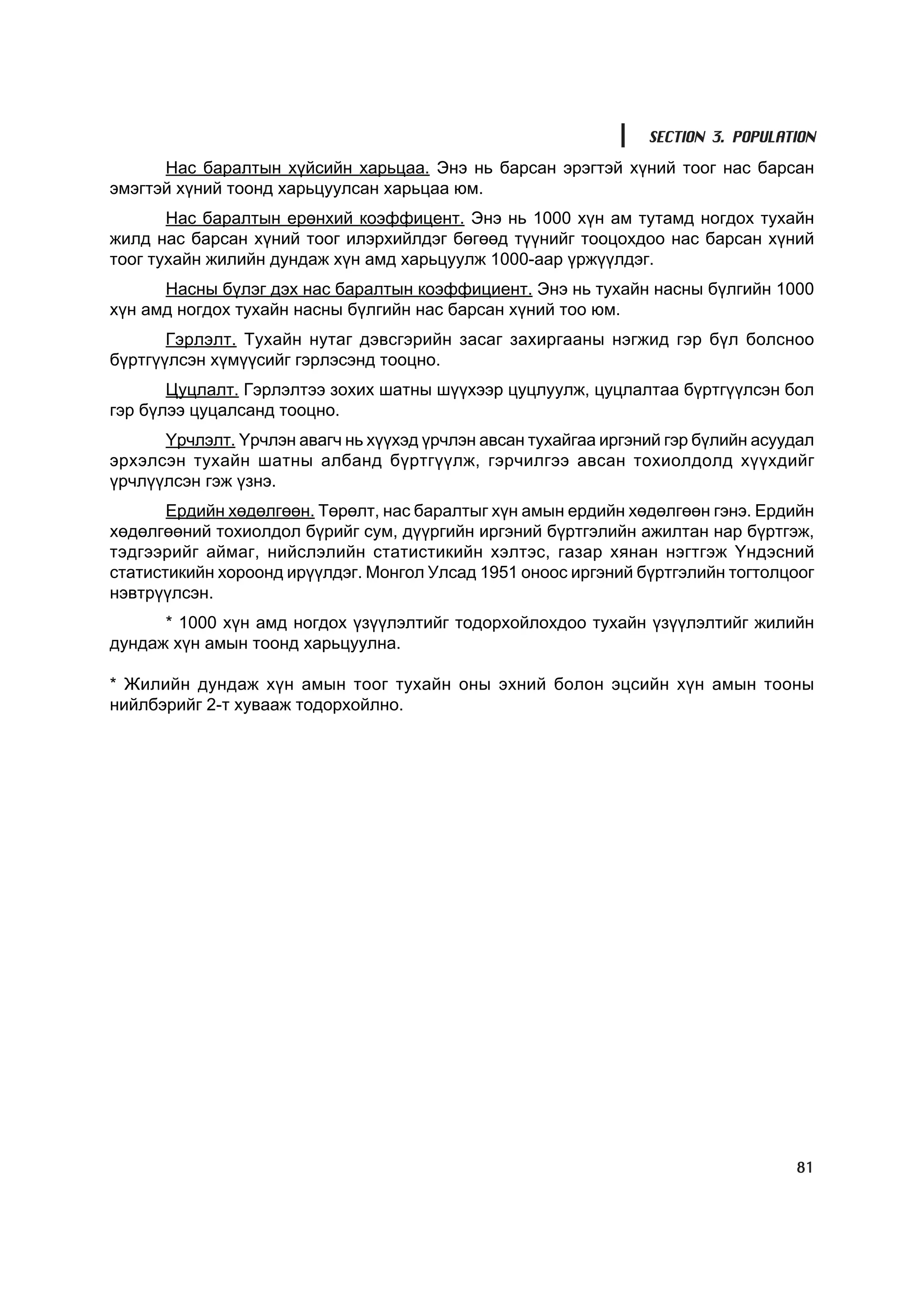 SECTION 3. POPULATION
      Íàñ áàðàëòûí õ¿éñèéí õàðüöàà. Ýíý íü áàðñàí ýðýãòýé õ¿íèé òîîã íàñ áàðñàí
ýìýãòýé õ¿íèé òîîíä õàðüöóóëñàí õàðüöàà þì.
       Íàñ áàðàëòûí åðºíõèé êîýôôèöåíò. Ýíý íü 1000 õ¿í àì òóòàìä íîãäîõ òóõàéí
æèëä íàñ áàðñàí õ¿íèé òîîã èëýðõèéëäýã áºãººä ò¿¿íèéã òîîöîõäîî íàñ áàðñàí õ¿íèé
òîîã òóõàéí æèëèéí äóíäàæ õ¿í àìä õàðüöóóëæ 1000-ààð ¿ðæ¿¿ëäýã.
      Íàñíû á¿ëýã äýõ íàñ áàðàëòûí êîýôôèöèåíò. Ýíý íü òóõàéí íàñíû á¿ëãèéí 1000
õ¿í àìä íîãäîõ òóõàéí íàñíû á¿ëãèéí íàñ áàðñàí õ¿íèé òîî þì.
       Ãýðëýëò. Òóõàéí íóòàã äýâñãýðèéí çàñàã çàõèðãààíû íýãæèä ãýð á¿ë áîëñíîî
á¿ðòã¿¿ëñýí õ¿ì¿¿ñèéã ãýðëýñýíä òîîöíî.
       Öóöëàëò. Ãýðëýëòýý çîõèõ øàòíû ø¿¿õýýð öóöëóóëæ, öóöëàëòàà á¿ðòã¿¿ëñýí áîë
ãýð á¿ëýý öóöàëñàíä òîîöíî.
      ¯ð÷ëýëò. ¯ð÷ëýí àâàã÷ íü õ¿¿õýä ¿ð÷ëýí àâñàí òóõàéãàà èðãýíèé ãýð á¿ëèéí àñóóäàë
ýðõýëñýí òóõàéí øàòíû àëáàíä á¿ðòã¿¿ëæ, ãýð÷èëãýý àâñàí òîõèîëäîëä õ¿¿õäèéã
¿ð÷ë¿¿ëñýí ãýæ ¿çíý.
       Åðäèéí õºäºëãººí. Òºðºëò, íàñ áàðàëòûã õ¿í àìûí åðäèéí õºäºëãººí ãýíý. Åðäèéí
õºäºëãººíèé òîõèîëäîë á¿ðèéã ñóì, ä¿¿ðãèéí èðãýíèé á¿ðòãýëèéí àæèëòàí íàð á¿ðòãýæ,
òýäãýýðèéã àéìàã, íèéñëýëèéí ñòàòèñòèêèéí õýëòýñ, ãàçàð õÿíàí íýãòãýæ ¯íäýñíèé
ñòàòèñòèêèéí õîðîîíä èð¿¿ëäýã. Ìîíãîë Óëñàä 1951 îíîîñ èðãýíèé á¿ðòãýëèéí òîãòîëöîîã
íýâòð¿¿ëñýí.
      * 1000 õ¿í àìä íîãäîõ ¿ç¿¿ëýëòèéã òîäîðõîéëîõäîî òóõàéí ¿ç¿¿ëýëòèéã æèëèéí
äóíäàæ õ¿í àìûí òîîíä õàðüöóóëíà.

* Æèëèéí äóíäàæ õ¿í àìûí òîîã òóõàéí îíû ýõíèé áîëîí ýöñèéí õ¿í àìûí òîîíû
íèéëáýðèéã 2-ò õóâààæ òîäîðõîéëíî.




                                                                                   81
 