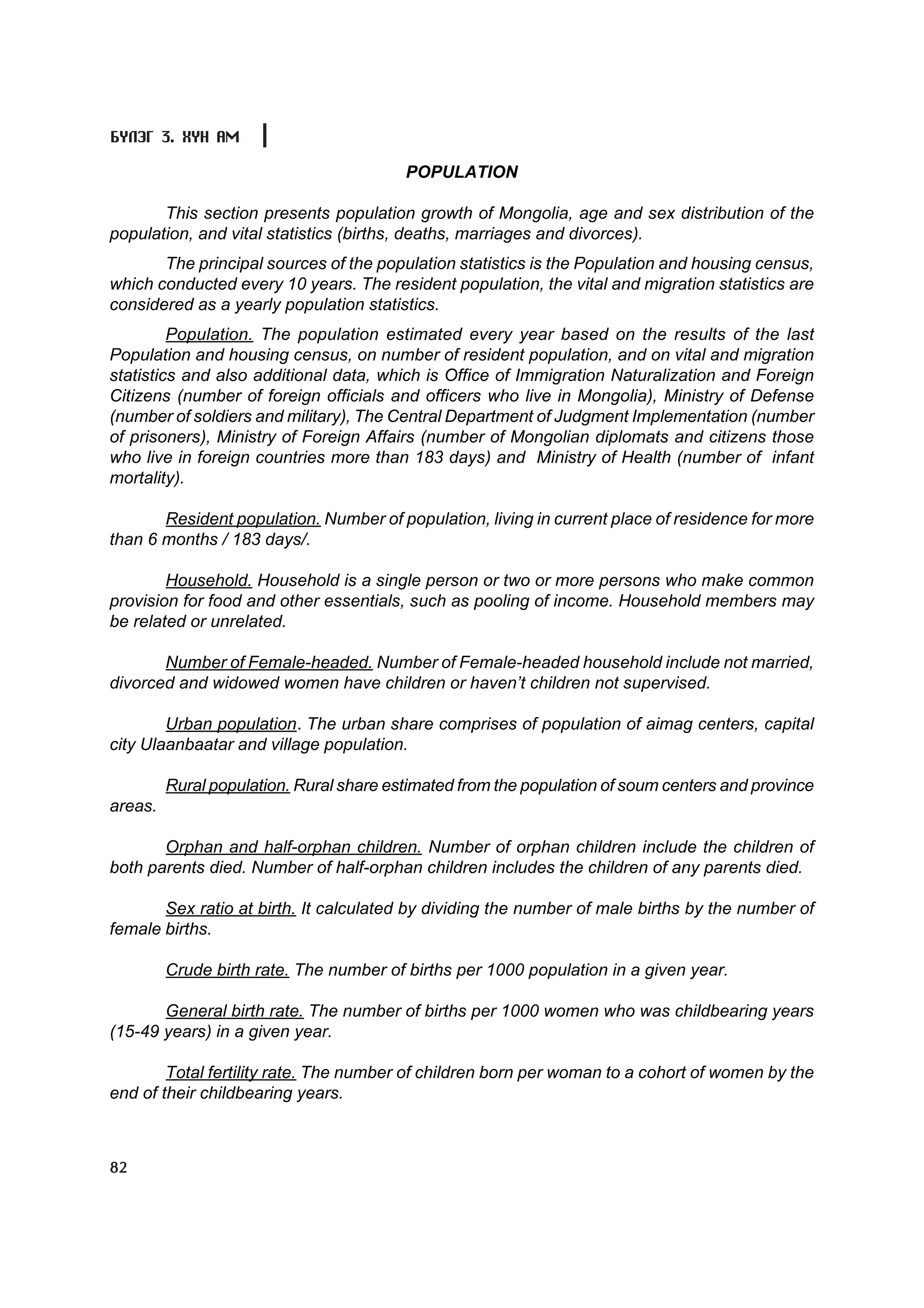 Á¯ËÝÃ 3. ÕYÍ ÀÌ

                                         POPULATION

       This section presents population growth of Mongolia, age and sex distribution of the
population, and vital statistics (births, deaths, marriages and divorces).
       The principal sources of the population statistics is the Population and housing census,
which conducted every 10 years. The resident population, the vital and migration statistics are
considered as a yearly population statistics.
         Population. The population estimated every year based on the results of the last
Population and housing census, on number of resident population, and on vital and migration
statistics and also additional data, which is Office of Immigration Naturalization and Foreign
Citizens (number of foreign officials and officers who live in Mongolia), Ministry of Defense
(number of soldiers and military), The Central Department of Judgment Implementation (number
of prisoners), Ministry of Foreign Affairs (number of Mongolian diplomats and citizens those
who live in foreign countries more than 183 days) and Ministry of Health (number of infant
mortality).

       Resident population. Number of population, living in current place of residence for more
than 6 months / 183 days/.

        Household. Household is a single person or two or more persons who make common
provision for food and other essentials, such as pooling of income. Household members may
be related or unrelated.

       Number of Female-headed. Number of Female-headed household include not married,
divorced and widowed women have children or haven’t children not supervised.

        Urban population. The urban share comprises of population of aimag centers, capital
city Ulaanbaatar and village population.

         Rural population. Rural share estimated from the population of soum centers and province
areas.

       Orphan and half-orphan children. Number of orphan children include the children of
both parents died. Number of half-orphan children includes the children of any parents died.

       Sex ratio at birth. It calculated by dividing the number of male births by the number of
female births.

         Crude birth rate. The number of births per 1000 population in a given year.

       General birth rate. The number of births per 1000 women who was childbearing years
(15-49 years) in a given year.

        Total fertility rate. The number of children born per woman to a cohort of women by the
end of their childbearing years.



82
 