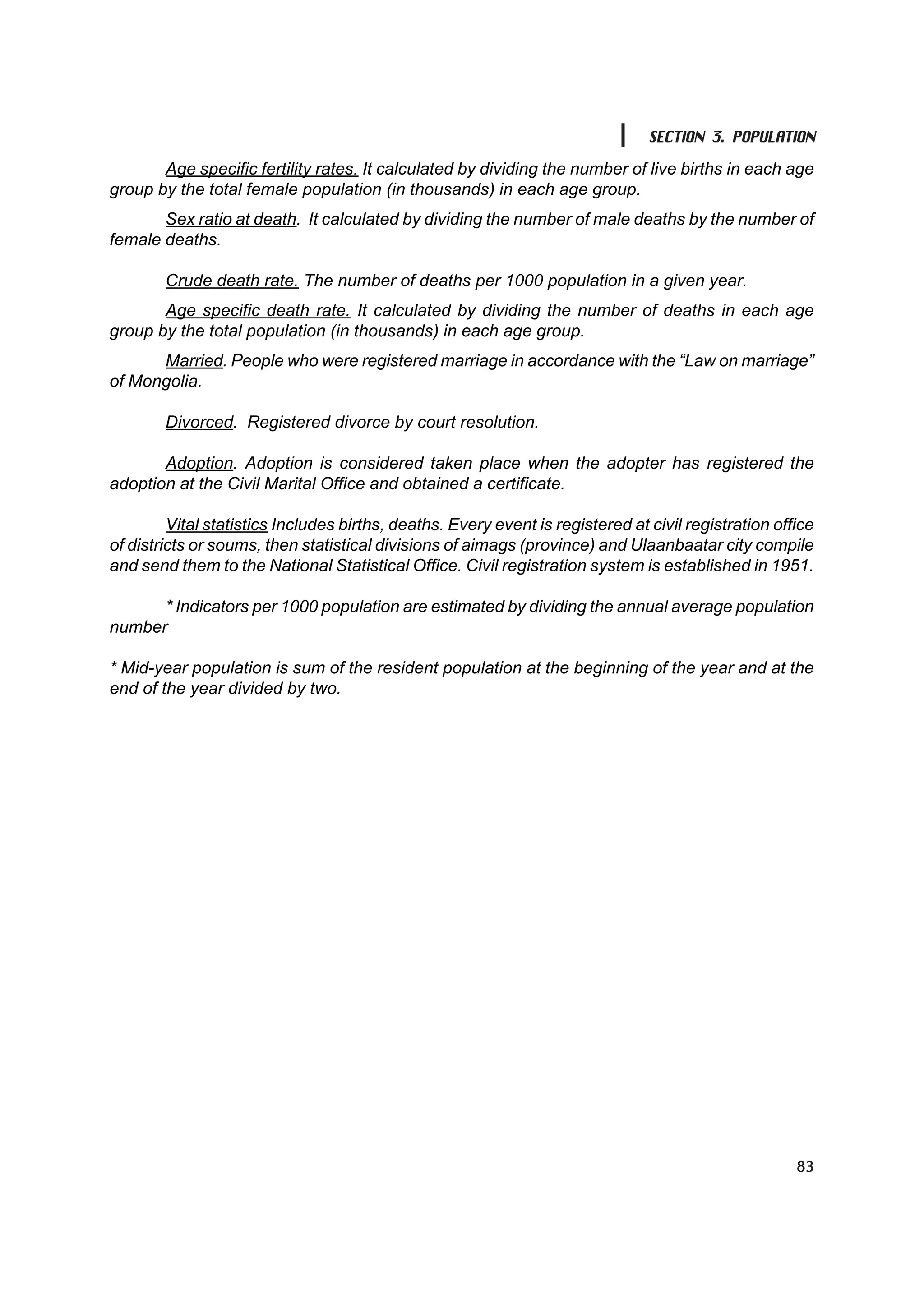 SECTION 3. POPULATION

       Age specific fertility rates. It calculated by dividing the number of live births in each age
group by the total female population (in thousands) in each age group.
       Sex ratio at death. It calculated by dividing the number of male deaths by the number of
female deaths.

        Crude death rate. The number of deaths per 1000 population in a given year.
       Age specific death rate. It calculated by dividing the number of deaths in each age
group by the total population (in thousands) in each age group.
      Married. People who were registered marriage in accordance with the “Law on marriage”
of Mongolia.

        Divorced. Registered divorce by court resolution.

       Adoption. Adoption is considered taken place when the adopter has registered the
adoption at the Civil Marital Office and obtained a certificate.

         Vital statistics Includes births, deaths. Every event is registered at civil registration office
of districts or soums, then statistical divisions of aimags (province) and Ulaanbaatar city compile
and send them to the National Statistical Office. Civil registration system is established in 1951.

      * Indicators per 1000 population are estimated by dividing the annual average population
number

* Mid-year population is sum of the resident population at the beginning of the year and at the
end of the year divided by two.




                                                                                                      83
 