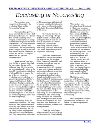 T HE MA N C HESTER C H URC H OF C HRIST, MA N C HESTER, N H                                           Ja n 7, 2 0 0 9


          Everlasting or Neverlasting
        There are two great               of this temporary world, destined
categories in this world — the            to become moth food or otherwise                "Now as they were
everlasting things and the                rust — ashes to ashes and dust to               traveling along, He entered
“neverlasting” things.                    dust; that’s the destiny of all things          a village; and a woman
                                          in this world.                                  named Martha welcomed
          This second category is a                                                       Him into her home. She
made-up word; I’m not aware that                  Conversely, there are the               had a sister called Mary,
it is in any dictionary, but I think it   things are everlasting — things                 who was seated at the
does provide us an important              that are seldom touchable, but                  Lord’s feet, listening to His
category and description of things        lasting and eternal. They are not               word. But Martha was
that the ordinary guy on the street       mortal, temporary, or liable to                 distracted with all her
sort of needs. Yes, there are words       corruption. Our souls are                       preparations; and she
like “temporal”, “mortal” and             everlasting. Spiritual truth is                 came up to Him and said,
“corruptible”, but they aren’t really     everlasting. Heaven is everlasting.             "Lord, do You not care that
words that you’re likely to use on a      The Gospel is everlasting. God’s                my sister has left me to do
daily basis — and be understood by        Kingdom is everlasting.                         all the serving alone? Then
others. But this isn’t an English                                                         tell her to help me." But
lesson, this is a spiritual                    Sadly, our human nature                    the Lord answered and
encouragement.                        tends to lean toward emphasis on                    said to her, "Martha,
                                      the neverlasting, the temporary,                    Martha, you are worried
         As we start off on a new     things that are of this world. And,                 and bothered about so
year, I’d like to suggest that of all of course, in truth, we must not                    many things; but only one
the resolutions that we might         completely neglect the                              thing is necessary, for
make and keep this year, getting      neverlasting things. We continue                    Mary has chosen the good
our priorities in order might be the to need food, clothing, and shelter                  part, which shall not be
most life changing and critical one and must spend some of our time                       taken away from her.""
of all. And I’d like to suggest the   and energies in procuring or                        Luke 10:38-42, NAS95.
use of the two categories             maintaining them. Our bodies,
everlasting and neverlasting as a     though destined to return to the                     Martha was quite
guide for prioritization. I’d like to dust, must be fed, maintained, etc.          concerned with the neverlasting
suggest that the reason that we       Our families, our relationships,             preparations of the dinner. Mary
often times don’t grow spiritually    our tools all need our attentions.           was engrossed in the everlasting
as we’d like, don’t change as we      But the question is whether the              teachings the Master was sharing.
know we should, don’t accomplish neverlasting things have become                   Martha complained to the Lord,
the most important things with        the most important things in our             who explained to Martha about
our lives is because we tend to       lives to the exclusion of the                choosing the best over the better,
place the emphasis of our lives on everlasting. We choose the better               the everlasting over the
the neverlasting things rather than over the best. The neverlasting                neverlasting.
the everlasting things.               things will never last and all our
                                      good efforts put into them will be                    Make every effort this new
         Neverlasting things are      poured into things that will pass            year to choose the best over the
those things which don’t last, they away with time. The efforts put                better, the everlasting over the
never will. Our physical lives will   into the everlasting, however, will          neverlasting.
never last. Our houses, no matter     never pass away.
how well built will never last. All
the things that we purchase and                This is the struggle and
take such good care of will never     balancing act of the story of Mary
last. They are creations and objects and Martha in the Gospel of Luke.



                                                                                                             PAGE 3
 