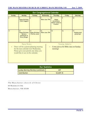 T HE MA N C HESTER C H URC H OF C HRIST, MA N C HESTER, N H                                            Ja n 7, 2 0 0 9

                                     Our Congregational Calendar
     Sunday         Monday           Tuesday         Wednesday           Thursday           Friday           Saturday
4               5               6                  7                8                  9                10
                Happy Birthday:                     Bible class 7PM      Happy
                 Cleon Hoggard                                        Anniversary:
                                                                     Walter & Marcia
                                                                        Franklin



11              12              13               14             15                     16               17
                Happy Birthday: Happy Birthday: Bible class 7PM                                           Singing small
                    Barbara      Priscilla Jones                                                           group 6pm
                  Steffensen &
                 Penny Ranger




                    Te e n N e w s                                              Yo u n g A d u l t s
     •   There will be a parent planning meeting                 •      Come join us for Bible class on Sunday
         for the teen calendar next Wednesday.                          morning!
         Please give your parents any ideas you
         would like to see on the calendar.




                                               Our Statistics
               Sunday Morning Worship (combined)                                207
               Contribution                                                  $3,629.16




T he Ma n c h es te r c h u r c h o f C h r is t
66 M a m m o t h R d.
M a n c h e s t e r , N H 03109




                                                                                                               PAGE 4
 