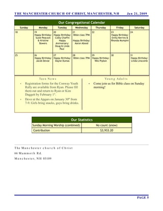 T HE MA N C HESTER C H URC H OF C HRIST, MA N C HESTER, N H                                    Ja n 21, 2 0 0 9

                                     Our Congregational Calendar
     Sunday         Monday           Tuesday       Wednesday         Thursday         Friday           Saturday
18              19              20              21              22               23               24
                Happy Birthday: Happy Birthday: Bible class 7PM                  Happy Birthday:
                 Susie Peacock   Colby Chaffin                                    Emily Kerrins &
                   & Kristine       Happy       Happy Birthday:                  Rhonda Mumpini
                    Bowers        Anniversary:    Aaron Abood
                                 Doug & Linda
                                     Paul

25              26              27              28              29              30                 31
                Happy Birthday: Happy Birthday: Bible class 7PM Happy Birthday:                    Happy Birthday:
                 Jacob Devoe     Dayne Dumas                       Wes Plybon                       Linda Linscomb




                    Te e n N e w s                                          Yo u n g A d u l t s
     •   Registration forms for the Conway Youth               •   Come join us for Bible class on Sunday
         Rally are available from Ryan. Please fill                morning!
         them out and return to Ryan or Kim
         Daggett by February 1st.
     •   Devo at the Apgars on January 30th from
         7-9. Girls bring snacks, guys bring drinks.




                                               Our Statistics
               Sunday Morning Worship (combined)                     No count (snow)
               Contribution                                             $3,933.20




T he Ma n c h es te r c h u r c h o f C h r is t
66 M a m m o t h R d.
M a n c h e s t e r , N H 03109




                                                                                                         PAGE 5
 