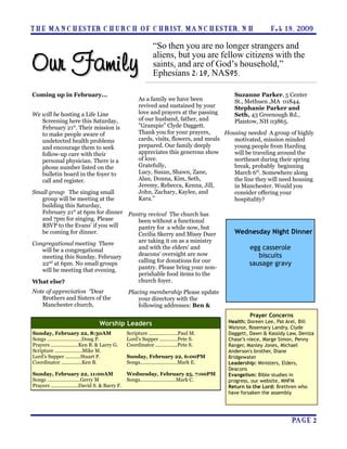 T H E MA N C H E S T ER C H U R C H O F C H R I S T, MA N C H E S T ER, N H                                  F e b 1 8 , 2009

                                                                “So then you are no longer strangers and

Our Family
                                                                aliens, but you are fellow citizens with the
                                                                saints, and are of God’s household,”
                                                                Ephesians 2:19, NAS95.

Coming up in February...                                                                     Suzanne Parker, 5 Center
                                                        As a family we have been             St., Methuen ,MA 01844.
                                                        revived and sustained by your        Stephanie Parker and
We will be hosting a Life Line                          love and prayers at the passing      Seth, 43 Greenough Rd.,
   Screening here this Saturday,                        of our husband, father, and          Plaistow, NH 03865.
   February 21st. Their mission is                      "Grampie" Clyde Daggett.
   to make people aware of                              Thank you for your prayers,       Housing needed A group of highly
   undetected health problems                           cards, visits, flowers, and meals    motivated, mission minded
   and encourage them to seek                           prepared. Our family deeply          young people from Harding
   follow-up care with their                            appreciates this generous show       will be traveling around the
   personal physician. There is a                       of love.                             northeast during their spring
   phone number listed on the                           Gratefully,                          break, probably beginning
   bulletin board in the foyer to                       Lucy, Susan, Shawn, Zane,            March 6th. Somewhere along
   call and register.                                   Alan, Donna, Kim, Seth,              the line they will need housing
                                                        Jeremy, Rebecca, Kenna, Jill,        in Manchester. Would you
Small group The singing small                           John, Zachary, Kaylee, and           consider offering your
   group will be meeting at the                         Kara.”                               hospitality?
   building this Saturday,
   February 21st at 6pm for dinner Pantry revival The church has
   and 7pm for singing. Please        been without a functional
   RSVP to the Evans' if you will     pantry for a while now, but
   be coming for dinner.              Cecilia Skerry and Missy Duer                           Wednesday Night Dinner
Congregational meeting There          are taking it on as a ministry
   will be a congregational           and with the elders' and                                      egg casserole
   meeting this Sunday, February      deacons' oversight are now                                       biscuits
                                      calling for donations for our
   22nd at 6pm. No small groups                                                                     sausage gravy
   will be meeting that evening.      pantry. Please bring your non-
                                      perishable food items to the
What else?                            church foyer.
Note of appreciation “Dear                        Placing membership Please update
   Brothers and Sisters of the                        your directory with the
   Manchester church,                                 following addresses: Ben &
                                                                                                    Prayer Concerns
                                   Worship Leaders                                          Health: Doreen Lee, Pat Arel, Bill
                                                                                            Waisnor, Rosemary Landry, Clyde
Sunday, February 22, 8:30AM                       Scripture .....................Paul M.    Daggett, Dawn & Kassidy Law, Deniza
Songs .........................Doug P.            Lord’s Supper .............Pete S.        Chase’s niece, Marge Simon, Penny
Prayers ....................Ken B. & Larry G.     Coordinator ................Pete S.       Ranger, Manley Jones, Michael
Scripture ....................Mike M.                                                       Anderson's brother, Diane
Lord’s Supper ...........Stuart P.                Sunday, February 22, 6:00PM               Bridgewater
Coordinator ...............Ken B.                 Songs...........................Mark E.   Leadership: Ministers, Elders,
                                                                                            Deacons
Sunday, February 22, 11:00AM                      Wednesday, February 25, 7:00PM            Evangelism: Bible studies in
Songs ........................Gerry M             Songs..........................Mark C.    progress, our website, MNFM
Prayers ....................David S. & Barry F.                                             Return to the Lord: Brethren who
                                                                                            have forsaken the assembly




                                                                                                                     PA G E 2
 