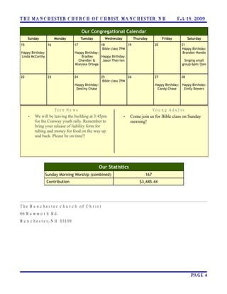 T H E MA N C H E S T ER C H U R C H O F C H R I S T, MA N C H E S T ER, N H                            F e b 1 8 , 2009

                                        Our Congregational Calendar
     Sunday            Monday           Tuesday         Wednesday           Thursday          Friday           Saturday
15                16              17                  18               19                20               21
                                                       Bible class 7PM                                    Happy Birthday:
Happy Birthday:                    Happy Birthday:                                                         Brandon Hombs
Linda McCarthy                         Bradley     Happy Birthday:
                                     Chandler &    Jason Therrien                                          Singing small
                                   Klaryssa Ortega                                                        group 6pm/7pm


22                23              24                  25               26                27               28
                                                       Bible class 7PM
                                   Happy Birthday:                                       Happy Birthday: Happy Birthday:
                                    Destiny Chase                                         Candy Chase     Emily Bowers




                       T ee n N e w s                                                   Y o u n g A d u l ts
     •   We will be leaving the building at 3:45pm                  •   Come join us for Bible class on Sunday
         for the Conway youth rally. Remember to                        morning!
         bring your release of liability form for
         tubing and money for food on the way up
         and back. Please be on time!!




                                                     Our Statistics
              Sunday Morning Worship (combined)                                   167
                  Contribution                                                 $3,445.44




T h e M a n c h es te r c h u r c h o f C h rist
66 M a m m o t h R d.
M a n c h es te r, N H 03109




                                                                                                                 PA G E 4
 