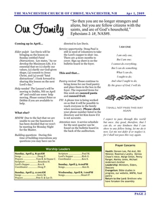 T HE MA N C HESTER C H URC H OF C HRIST, MA N C HESTER, N H                                                     Ap r 1, 2 0 0 9

                                                               “So then you are no longer strangers and

Our Family
                                                               aliens, but you are fellow citizens with the
                                                               saints, and are of God’s household,”
                                                               Ephesians 2:19, NAS95.

Coming up in April...                                 directed to Lee Davis.
                                                                                                         I am one
                                                Service opportunity Doug Paul is
Elder pulpit Lee Davis will be                      still in need of volunteers to take
    bringing us the lesson on                       the Lord's supper to shut- ins.                    I am only one,
    Sunday entitled Fatal                           There are 4 more months to
    Distractions. Lee states, “As we                cover. Sign up sheet is on the                     But I am one;
    develop the Maximum Life, it is                 bulletin board in the foyer.                  I cannot do everything,
    essential that we (1) clarify our
                                                                                                  But I can do something.
    values, (2) clarify our God-given
    shape, (3) commit to Jesus        This and that...                                                 What I can do,
    Christ, and (4) avoid "fatal                                                                       I ought to do;
    distractions". I look forward to
    sharing this lesson on the next   Pantry revival Please continue to                           And what I ought to do,
    Lord's day.”                          bring items for our food pantry                      By the grace of God, I will do.
                                          and place them in the box in the
Help needed The Lauzon's will be
                                          foyer. The requested items for
    moving to Dublin, NH on April
      th                                  this week are canned pasta
    18 and could use some help
                                          and canned fruit.
    moving. Please contact Peter or
    Debbie if you are available to    FYI A phone tree is being worked
    help.                                 on so that it will be possible to
                                          reach everyone in the family
                                                                                             I shall not pass this way
                                          when necessary. Please check
                                          your phone number listed in the
                                                                                                         again
What else?
                                          directory and let Kim know if it
MNFM Due to the fact that we are          is not accurate.                                 I expect to pass through this world
    unable to use the basement it     Attention men A service schedule                     but once. Any good, therefore, that I
    has been decided that we won't        for the next quarter can be                      can do, or any kindness that I can
    be meeting for Monday Night           found on the bulletin board in
    for the Master.                                                                        show to any fellow being, let me do it
                                          the back of the auditorium.                      now. Let me not defer if or neglect it,
Building questions During this                                                             for I shall not pass this way again.
    time of building renovations any
    questions you may have can be
                                                                                                     Prayer Concerns
                                    Worship Leaders
                                                                                            Health: Doreen Lee, Pat Arel, Bill
Sunday, April 5, 8:30AM                         Scripture .....................Paul M.      Waisnor, Rosemary Landry, Deniza
Songs .........................Doug P.          Lord’s Supper .............Rick G.          Chase’s niece, Marge Simon, Penny
Prayers ....................Tom B. & Duane C.   Coordinator ................Ken S.          Ranger, Manley Jones, Michael
Scripture ....................Brandon H.                                                    Anderson's brother
Lord’s Supper ............Ken B.                Sunday, April 5, 6:00PM                     Leadership: Ministers, Elders,
Coordinator ...............Doug P.              Songs............................Ken B.     Deacons
                                                                                            Evangelism: Bible studies in
Sunday, April 5, 11:00AM                        Wednesday, April 8, 7:00PM                  progress, our website, MNFM, food
Songs ........................Gerry M.          Songs..........................Stuart P.    pantry
Prayers ....................Pete S. & Lee D.                                                Return to the Lord: Brethren who
                                                                                            have forsaken the assembly




                                                                                                                        PAGE 2
 