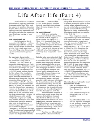 T HE MA N C HESTER C H URC H OF C HRIST, MA N C HESTER, N H                                                          Ap r 1, 2 0 0 9



               Li f e Af t e r l i f e (P a r t 4)
                                                                                    P a r k Li n s c o m b
           The resurrection is a key belief    imperishable." 1 Corinthians 15:50,           perhaps think about mountains or seas) are
in Christianity. It is not only connected to   NAS95. In other words, it is only the         of one kind, but heavenly objects are more
the ultimate proof of Jesus’ deity; but it     immortal, imperishable body that may          glorious, radiant, and awe-inspiring. So
also is part of the great hope that sustains   inherit the eternal Kingdom God has           also with earthly bodies as compared with
disciples of Jesus in hard times, growing      prepared.                                     spiritual, resurrection bodies; we may
especially dear as age and infirmity take                                                    appreciate the earthly, but the heavenly is
their tolls on our bodies. But what do you    So, what will happen?                          more glorious, radiant, and awe-inspiring
know about it, and what can we know                       Well, we’re told that the          (1 Cor. 15:40-41).
about it?                                     resurrection of the dead, of the good and                 These comparisons certainly
                                              the sinful (Jn. 5:28,29), happens at           carry us a little way in more understanding
What resurrection is not                      Christ’s coming, first (1 Cor. 15:52; 1        of the resurrection body, but Paul has one
          Greeks thought the idea of          Thess. 4:16). Immediately, then, those         more really informative comparison to
resurrection to be ridiculous — skeletons alive (the good and the evil) at Christ’s          make. Our resurrection body, he says, will
and half decomposed bodies lurching           coming will be changed from their mortal be like Christ’s own immortal,
around. But Paul defends the resurrection bodies to immortal bodies (also 1 Cor.             resurrection body (1 Cor. 15:48,49; also 1
in 1 Cor. 15 not a Night of the Living        15:52; 1 Thess. 4:16). In this state, all men Jn. 3:2 and Php. 3:21). This tells us that
Dead sort of thing, but as the receiving of will be able to face God in judgment;            we can garner even more information
a glorious and immortal body (1 Cor.          we’ll study this in more detail in a future    about the resurrection body by simply
15:35ff).                                     article.                                       reading the accounts in the gospels about
                                                                                             Christ’s resurrection and appearances to
The importance of resurrection                But what is the resurrection body like? the disciples. We can know, for example
          There are three essential reasons               Our human curiosity would like that although Jesus could be touched (Jn.
why resurrection is a key belief in           to have all the details filled out, but the    20:19-29), He could also appear and
Christianity. First, "But if there is no      problem is that resurrection bodies are        disappear out of nowhere in a locked room
resurrection of the dead, not even Christ     spiritual bodies unlike bodies we have         (Lk. 24:36ff). He could prepare and eat
has been raised; and if Christ has not been known in this world. To describe them is a physical food (Jn. 21:9-13). He could be
raised, then our preaching is vain, your      little like trying to describe the color red   seen and heard (Jn. 20:19-29). But He
faith also is vain." 1 Corinthians 15:13,     to a child completely blind from birth.        could also disguise Himself (Jn. 20:11-18;
14, NAS95. Second, our hope of seeing         None of our five senses really can be          Lk. 24:13-35). He ascended to the Father
God face to face, living eternally in         referenced in this describing a spiritual      on a cloud and will return the same way
Heaven, a living in a redeemed future         thing, so Paul uses illustrations.             (Acts 1:9-11). And Jesus now stands at the
beyond this flawed, sinful world is all                   He begins with seeds. Seeds —      right hand of God’s throne in His very
dependent on our resurrection. Third, the     and our physical bodies — are small,           presence (Acts 2:33).
resurrection of the good and the evil         generally wrinkly, and meant to be buried;
insures that there will be "… tribulation     but the plant that comes from the seed is      Other miscellaneous information about
and distress for every soul of man who        like the resurrection body. However, the       the resurrection include:
does evil, of the Jew first and also of the   plant, which has a connection to the seed,          •     It will be accomplished for
Greek, but glory and honor and peace to       is more glorious than the seed, different in              Christians through the Spirit of
everyone who does good, to the Jew first      appearance than the seed, and capable of                  God —Romans 8:11
and also to the Greek." Romans 2:9, 10,       more than the seed (1 Cor. 15:36-38).
NAS95. We are also told that our spirits                  Paul then uses the illustration of      •     There will be no marriage in the
long for an immortal body; Paul says, "For different kinds of flesh or meat. Flesh and                  resurrection — Lk. 20:35,36;
indeed while we are in this tent (this        meats are clearly different from each                     Mt. 22:30
earthly body), we groan (are fearful),        other. Fish looks different from beef,
being burdened, because we do not want        which looks different from chicken, which           •     The different kind of life we live
to be unclothed (die and be without a         looks different from pork. Not only does it               after our baptism is a metaphor
body) but to be clothed (given an             look different but the textures and tastes                for the difference between this
immortal body), so that what is mortal        are different. So also with the earthly body              earthly life and the resurrection
will be swallowed up by life." 2              and the resurrection body — there will be                 body we shall have — Rom. 6:4.
Corinthians 5:4, NAS95. Paul also notes       differences in their substances (1 Cor.
for us, "Now I say this, brethren, that flesh 15:39).
and blood cannot inherit the kingdom of                   Next Paul uses different kinds of
God; nor does the perishable inherit the      heavenly bodies. Objects on earth (we



                                                                                                                              PAGE 3
 