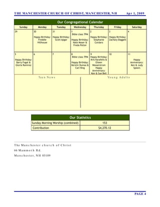 T HE MA N C HESTER C H URC H OF C HRIST, MA N C HESTER, N H                                         Ap r 1, 2 0 0 9

                                        Our Congregational Calendar
     Sunday            Monday           Tuesday      Wednesday        Thursday            Friday            Saturday
29                30              31              1                2               3               4
                                                   Bible class 7PM
                  Happy Birthday: Happy Birthday:                  Happy Birthday: Happy Birthday:
                      Freddie       Scott Apgar   Happy Birthday:    Stephanie     Zachary Daggett
                     Hillhouse                      Nate Moser &      Cordaro
                                                    Freda Potter


5                 6               7                8               9                10                11
                                                    Bible class 7PMHappy Birthday:
Happy Birthday:                                                    Kris Karafelis &                          Happy
 Barry Fogal &                                     Happy Birthday:      Eileen                             Anniversary:
Gloria Ramirez                                     Kerstin Dumas &   Wasserstrom                           Ken & Judy
                                                       Carl King        Happy                                Spears
                                                                     Anniversary:
                                                                    Ken & Sue Bell
                       Te e n N e w s                                               Yo u n g A d u l t s




                                                  Our Statistics
               Sunday Morning Worship (combined)                              153
                  Contribution                                            $4,270.12




T he Ma n c h es te r c h u r c h o f C h r is t
66 M a m m o t h R d.
M a n c h e s t e r , N H 03109




                                                                                                              PAGE 4
 