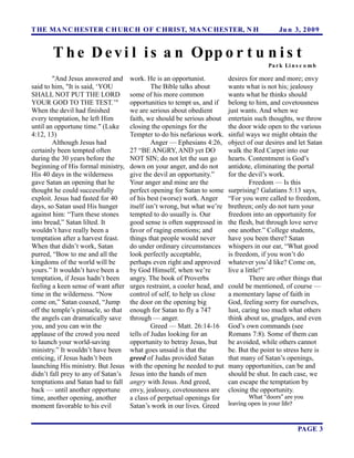T HE MA N C HESTER C H URC H OF C HRIST, MA N C HESTER, N H                                   Ju n 3, 2 0 0 9


       T h e D e v i l i s a n Opp o r t u n i s t
                                                                                          Pa r k Li n s c o m b

        "And Jesus answered and      work. He is an opportunist.           desires for more and more; envy
said to him, "It is said, ‘YOU                The Bible talks about        wants what is not his; jealousy
SHALL NOT PUT THE LORD               some of his more common               wants what he thinks should
YOUR GOD TO THE TEST.’"              opportunities to tempt us, and if     belong to him, and covetousness
When the devil had finished          we are serious about obedient         just wants. And when we
every temptation, he left Him        faith, we should be serious about     entertain such thoughts, we throw
until an opportune time." (Luke      closing the openings for the          the door wide open to the various
4:12, 13)                            Tempter to do his nefarious work.     sinful ways we might obtain the
        Although Jesus had                    Anger — Ephesians 4:26,      object of our desires and let Satan
certainly been tempted often         27 “BE ANGRY, AND yet DO              walk the Red Carpet into our
during the 30 years before the       NOT SIN; do not let the sun go        hearts. Contentment is God’s
beginning of His formal ministry,    down on your anger, and do not        antidote, eliminating the portal
His 40 days in the wilderness        give the devil an opportunity.”       for the devil’s work.
gave Satan an opening that he        Your anger and mine are the                    Freedom — Is this
thought he could successfully        perfect opening for Satan to some     surprising? Galatians 5:13 says,
exploit. Jesus had fasted for 40     of his best (worse) work. Anger       “For you were called to freedom,
days, so Satan used His hunger       itself isn’t wrong, but what we’re    brethren; only do not turn your
against him: “Turn these stones      tempted to do usually is. Our         freedom into an opportunity for
into bread,” Satan lilted. It        good sense is often suppressed in     the flesh, but through love serve
wouldn’t have really been a          favor of raging emotions; and         one another.” College students,
temptation after a harvest feast.    things that people would never        have you been there? Satan
When that didn’t work, Satan         do under ordinary circumstances       whispers in our ear, “What good
purred, “Bow to me and all the       look perfectly acceptable,            is freedom, if you won’t do
kingdoms of the world will be        perhaps even right and approved       whatever you’d like? Come on,
yours.” It wouldn’t have been a      by God Himself, when we’re            live a little!”
temptation, if Jesus hadn’t been     angry. The book of Proverbs                    There are other things that
feeling a keen sense of want after   urges restraint, a cooler head, and   could be mentioned, of course —
time in the wilderness. “Now         control of self, to help us close     a momentary lapse of faith in
come on,” Satan coaxed, “Jump        the door on the opening big           God, feeling sorry for ourselves,
off the temple’s pinnacle, so that   enough for Satan to fly a 747         lust, caring too much what others
the angels can dramatically save     through — anger.                      think about us, grudges, and even
you, and you can win the                      Greed — Matt. 26:14-16       God’s own commands (see
applause of the crowd you need       tells of Judas looking for an         Romans 7:8). Some of them can
to launch your world-saving          opportunity to betray Jesus, but      be avoided, while others cannot
ministry.” It wouldn’t have been     what goes unsaid is that the          be. But the point to stress here is
enticing, if Jesus hadn’t been       greed of Judas provided Satan         that many of Satan’s openings,
launching His ministry. But Jesus    with the opening he needed to put     many opportunities, can be and
didn’t fall prey to any of Satan’s   Jesus into the hands of men           should be shut. In each case, we
temptations and Satan had to fall    angry with Jesus. And greed,          can escape the temptation by
back — until another opportune       envy, jealousy, covetousness are      closing the opportunity.
time, another opening, another       a class of perpetual openings for             What “doors” are you
moment favorable to his evil         Satan’s work in our lives. Greed      leaving open in your life?



                                                                                                      PAGE 3
 