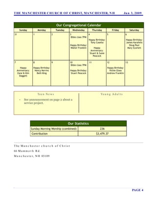 T HE MA N C HESTER C H URC H OF C HRIST, MA N C HESTER, N H                                               Ju n 3, 2 0 0 9


                                          Our Congregational Calendar
      Sunday            Monday            Tuesday      Wednesday             Thursday         Friday            Saturday
31                  1                 2              3                4                5                   6
                                                      Bible class 7PM
                                                                      Happy Birthday:                      Happy Birthday:
                                                                         Tony Casella                      James Karafelis
                                                     Happy Birthday:                                         Doug Paul
                                                      Walter Franklin       Happy                           Mary Scarlett
                                                                         Anniversary:
                                                                        Stuart & Susie
                                                                           Peacock

7                   8                 9              10                 11               12                13
                                                      Bible class 7PM
       Happy        Happy Birthday:                                                      Happy Birthday:
    Anniversary:     Nancy Kerrins                   Happy Birthday:                       Vickie Glass
    Zane & Kim         Beth King                     Stuart Peacock                      Andrew Franklin
      Daggett




                        Te e n N e w s                                             Yo u n g A d u l t s
      •   See announcement on page 2 about a
          service project.




                                                    Our Statistics
                   Sunday Morning Worship (combined)                               236
                   Contribution                                                 $3,479.37



T he Ma n c h es te r c h u r c h o f C h r is t
66 M a m m o t h R d.
M a n c h e s t e r , N H 03109




                                                                                                                  PAGE 4
 
