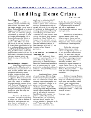 T HE MA N C HESTER C H URC H OF C HRIST, MA N C HESTER, N H                                                Ju n 24, 2 0 0 9



         Ha n d l i n g H ome Crises
                                                                                                        Pa r k Li n s c o m b
Crisis Happens                              people survive without straight A's
         Although we wish it were           and have for thousands of years.            Realize that one's attitude, behavior,
different, crises occur within every        When we get laid off of work or find        coping mechanism, etc. can change.-
home, whether that home is good,            ourselves in financial difficulty, the      — you personally are in control of
bad, happy, or shaky. It is the nature of   sun will still rise in the east tomorrow;   you; you are not a robot or a
things. Deaths of friends or loved ones     it's not time to set the house on fire or   Pavlovian dog that must react in only
happen; automobile accidents occur;         anything; families around the world         one way in crisis.
teens rebel; jobs and money get tight;      survive happily on much less than
emotions run up and down; we meet           Americans have come to expect. And                   Attitudes can be changed, but
new people; things happen. Life is          why are you anxious about clothing?:        you must want to change them.
famous for being neither fair nor a         Consider the lilies of the field, how       Behaviors can be altered, and how
rose garden, and we should never            they grow; they neither toil nor spin;      you cope with problems is a decision
expect it to be. “I have said this to       yet I tell you, even Solomon in all his     that you can make. Throw away the
you, that in me you may have peace.         glory was not arrayed like one of           excuse that you can't help yourself.
In the world you have tribulation; but      these. (Matthew 6:28,29, RSV). It is
be of good cheer, I have overcome the       important to keep things in                  Realize that others may
world.” (John 16:33, RSV) The best          perspective.                       change, but you cannot force it
thing, therefore, that we can do is be                                         without lots of pain to go around for
prepared for it when it occurs. Let me Know What You Can Do and What all; that decision lies with the other
suggest a few things that families and You Cannot Do                           person. This is not to say that you
marriages can do to prepare and                  Crisis resolution is always   mustn't attempt to persuade others that
handle the crises of life when they    much more successful, when you are their behavior is causing a crisis and
come.                                  aware of the things that you can        that they should do something else.
                                       productively do and things that you     But on the other hand, don't
Keeping Things in Perspective          cannot do-- the attempt of which will automatically assume that they will
         One of the worst things that  even be counterproductive. Let me       want to change. They are free moral
people do, when difficulties arise, is point out the most productive things to agents, not your personal robots; the
“blow things out of proportion”. Yes, realize in a crisis about what you can ability to change lies within         their
there are some moments in the lives of and cannot do.                          hearts, not within your power to
individuals and families that are                                              manipulate.
defining crisis events, forks in the             Situations and history cannot
road that can lead to misery and ruin  always be changed. History, things                Do things to change the areas
or happiness. But these moments are    that have happened, things that have    you can change and don't worry about
relatively rare, they don't happen 10  been said can never be changed. And things you cannot change. Worrying
times a day, a week, or even a year.   situations can seldom be altered very about things that you cannot change
Many are upsetting, but most are not   much. Consequently, bringing up the will only cause you unnecessary
earth shattering. Taking a deep breath past or complaining about the           stress. Take care of the things that
in family crises and thinking things   situation is of no use at all, and it   you can take care of, and leave alone
through as rationally as is possible   usually only makes things worse by      the things that are not within your
may be one of the best things that     inciting to anger the people who you    ability to influence.
families can do.                       need to help solve the problem at
                                       hand. Pointing out to a spouse who      More next week…
         When the kids don't make      just lost a job that they should've
straight A's, it may be very upsetting taken “the other job” is completely
to parents who know the potential of   useless in solving anything. The
the child or that lesser grades may    relevant question is “What shall we do
upset plans for scholarships or        now?” Forgiveness rather than
desirable schools; but let's face it,  recriminations are better in crisis.


                                                                                                                      PAGE 3
 